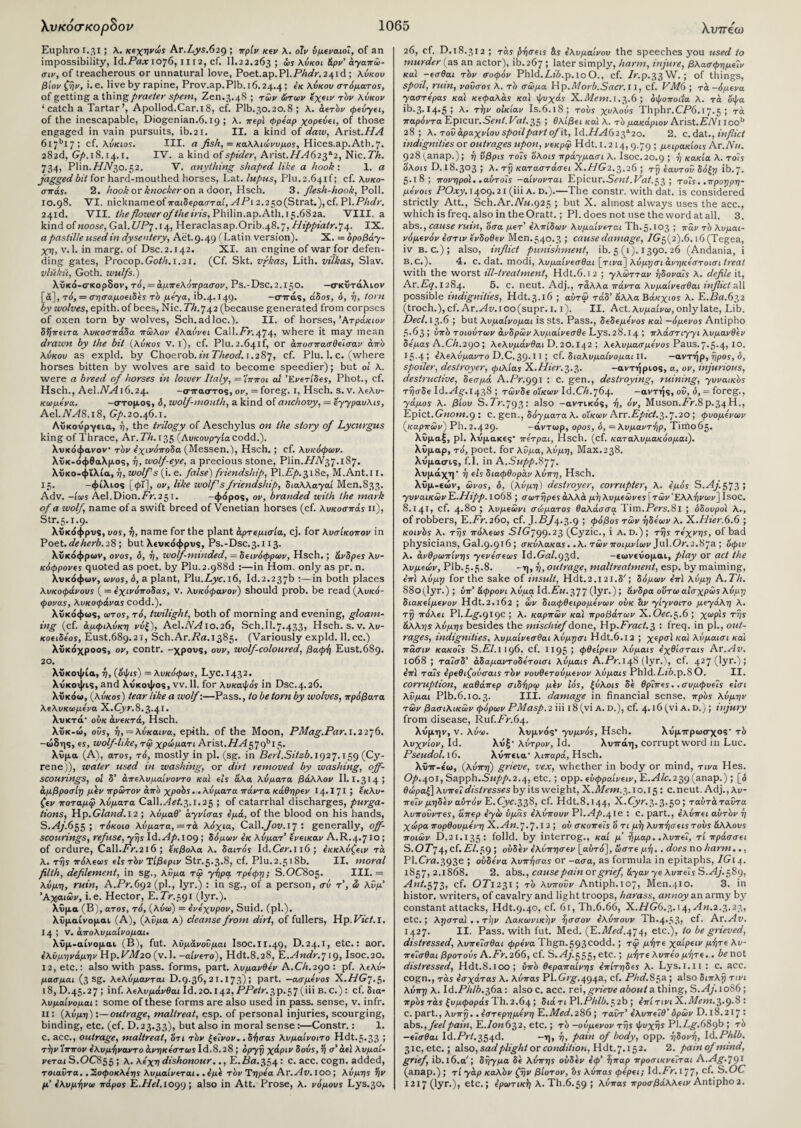 Euphro 1.31 J λ. κεχηνώς Ar.Lys.62g ; πρίν κεν λ. οΊν υμέναιοί, of an impossibility, Ιά.Ραχ 1076, m2, cf. 11.22.263 ; ώς λύκοι άρν' άγαπώ- σιν, of treacherous or unnatural love, Poet.ap.Pl.FAi/r. 241c!; λύκοι» βίονζήν, i.e. live by rapine, Prov.ap.Plb.16.24.4; έκ λύκου στόματος, of getting a thing praeter spem, Zen.3.48 ; των ώτων έχειν τόν λύκον ‘catch a Tartar’, Apollod.Car.i8, cf. Plb.30.20.8 ; λ. αϊτόν φεύγει, of the inescapable, Diogenian.6.19 ; λ. περί φρέαρ χορεύει, of those engaged in vain pursuits, ib.21. II. a kind of daw, Arist.HA 617bl 7 ; cf. λύκιος. III. a fish, = καλλιώνυμος, Hices.ap.Ath.7. 282d, Gf>.18.14.1. IV. a kind of spider, Arist./A4623a2, Nic.7%. 734, Plin.//V3o.32. V. anything shaped like a hook·. 1. a jagged bit for hard-mouthed horses, Lat. lupus, Plu. 2.6410 cf. λυκο- σπάς. 2. hook or knockeron a door, Hsch. 3. flesh-hook, Poll. 10.98. VI. nickname of παιδερασταί, APi2.2 5o(Strat.),cf. PI.Phdr, 24id. VII. the flower of the iris, Philin.ap.Ath.i 5.682a. VIII. a kind of noose, Gal.f7P7.14, Heraclasap.Orib.48.7, Hippiatr.·]4. IX. a pastille used in dysentery, Aet.9.49 (Latin version). X. = δροβάγ- χη, v. 1. in marg. of Dsc.2.142. XI. an engine of war for defen¬ ding gates, Procop. Goth. 1.21. (Cf. Skt. vfkas, Lith. vilkas, Slav. vluku, Goth, wulfs.) λϋκό-σκορδον, τό, — άμπελόπρασον, Ps.-Dsc.2.i5o. —σκΰτάλιον [ά], τό, = σησαμοειδές τό μέγα, ib.4.149· —σττάς, άδος, ό, -η, torn by wolves, epith.of bees, Nic. Th.742 (because generated from corpses of oxen torn by wolves, Sch.adloc.). II. of horses, Άτράκιον δήπειτα λυκοσπάδα πώλον ελαύνει Call.Fr.474» where it may mean drawn by the bit (λύκος v. 1), cf. Plu.2.64if, or άποσπασθείσαν από λύκου as expld. by Choerob. in Theod. 1.287, cf. Plu. 1. c. (where horses bitten by wolves are said to become speedier); but οι λ. were a breed of horses in lower Italy, = Ίπποι at Ένετίδες, Phot., cf. Hsch., Ael.AL416.24. -σιταστος, ον, = foreg. 1, Hsch. s. v. λιλυ- κωμένα. -στομος, δ, wolf-mouth, a kind of anchovy, = εγγραυλις, Ael.AL48.i8, Gp.20.46.1. Λΰκουργεια, ή, the trilogy of Aeschylus on the story of Lycurgus king of Thrace, Ar. Th. 135 (Λυκουργία codd.). λυκόφανον τόν έχινόπρδa (Messen.), Hsch.; cf. λυκόφων. λΰκ-όφθαλμος, ή, wolf-eye, a precious stone, Plin.iW37.187. λΰκο-φΐλία, ή, wolfs (i. e. false) friendship, Pl.P71.318e, M.Ant.i 1. 15. -φίλιος [φϊ], ον, like wolf s friendship, διαλλαγαι Men.S33. Adv. -ίως Ael.Dion.Pr.251. -φόρος, ον, branded with the mark of a wolf, name of a swift breed of Venetian horses (cf. λυκοσπάς n), Str.5.1.9. λϋκόφρυς, υος, ή, name for the plant αρτεμίσια, cj. for λυσίκοπον in Poet, deherb. 28 ; but λευκόφρυς, Ps.-Dsc.3.i 13. λΰκόφρων, ονος, δ, ή, wolf-minded, = δεινόφρων, Hsch.; άνδρες λυ- κόφρονες quoted as poet, by Plu.2-988d :—in Horn, only as pr. n. λυκόφων, ωνος, δ, a plant, Plu.Ayr. 16, Id.2.237b :—in both places λυκοφάνους ( = 4χινόποδας, v. λυκόφανον) should prob. be read (λυκό- φονας, λυκοφάνας codd.). λυκόφως, ωτος, τό, twilight, both of morning and evening, gloam¬ ing (cf. άμφιλύκη νύζ), Ae\.NA10.26, Sch.Il.7.433, Hsch. s. v. λυ- κοιιδίος, Eust.689.21, Sch.Ar.Pa.1385. (Variously expld. 11. cc.) λΰκόχροος, ον, contr. -χρους, ουν, wolf-coloured, βαφή Eust.689. 20. λΰκοψία, ή, (όψις) = λυκόφως, Lyc.1432· λυκοψις, and λυκοψος, νν. 11. for λυκαψός in Dsc.4.26. λΰκόω, (λύκος) tear like a wolf:—Pass., to be torn by wolves, πρόβατα λελυκωμένα X.Cyr.8.3.41. λυκτά ούκ ανεκτά, Hsch. λΰκ-ώ, ούς, η, —λύκαινα, epith. of the Moon, PMag.Par. 1.2276. -ώδης, ες, wolf-like, τφ χρώματι Arist.HA^g^15· λΰμα (Α), ατος, τό, mostly in pi. (sg. in Berl.Sitsb. 1927.159 (Cy- rene)), water used in washing, or dirt removed by washing, off¬ scourings, ol δ’ άπελυμαίνοντο και els άλα λύματα βάλλον 11.1.314 1 άμβροσίη μεν πρώτον από χροός. .λύματα πάντα κάθηρεν 14·171 5 £κλυ- ζεν ποταμίρ λύματα Call.Aet.r,.!. 25 ; of catarrhal discharges, purga¬ tions, Hp.Gland. 12 ; λύμαθ’ άγνίσας έμά, of the blood on his hands, S.Aj.655 ; τόκοιο λύματα,= τα λόχια, Call.Jov. 17 · generally, off¬ scourings, refuse, γής ld.Ap.10g ; δόμων έκ λύματ’ ενεικαν A.R.4.71®1 of ordure, Call.Pr.216; εκβολα λ. δαιτός Id.Cer. 116 ; έκκλύζειν τα. λ. της πόλεως els τόν Τίβεριν Str.5.3.8, cf· Plu. 2.518b. II. moral filth, defilement, in sg., λύμα τώ γήρα τρέφη; S.OC805. III. = λύμ-η, ruin, A.Pr.692 (pi., lyr.) : in sg., of a person, σύ τ', & λύμ’ 'Αχαιών, i.e. Hector, E.Pr.591 (lyr.). Χΰμα (B), ατος, τό, (λύω) = ένέχυρον, Suid. (pi.), λυμαίνομαι (A), (λύμα a) cleanse from dirt, of fullers, Hp. Piet. I. 145 V. άπολυμαίνομαι. λΰμ-αίνομαι (B), fut. λϋμάνούμαι Isoc.II.49, D.24.I, etc.: aor. έλϋμηνάμην Hp. VM20 (v. 1. -αίνετο), Hdt.8.28, K.Andr.719, Isoc.20. 12, etc.: also with pass, forms, part, λυμανθέν A.CA.290: pf. λελό- μασμαι (3 sg. λeλύμavτaι D.9.36, 21.173) ; part, —ασμένος X.HG7.5. 18, D.45.27 ; inf. λeλυμάvθaι Id.20.142, PPetr.3p.57(111 b.c.) : cf. δια- λυμαίνομαι: some of these forms are also used in pass, sense, v. infr. Π: (λύμη):—outrage, maltreat, esp. of personal injuries, scourging, binding, etc. (cf. D.23.33), but also in moral sense :—Constr.: 1. c. acc., outrage, maltreat, 'ότι τόν ξείνον.. δήσας λυμαίνοιτο Hdt. 5*33 1 την Ίππον έλυμήναντο άνηκέστως Id.8.28 ; οργή χάριν δούς,ή σ' αεί λυμαί- veTai S.OC855 ; λ. λόχη dishonour.., Ε.Ρα.354 · c· acc· cogn· added, τοιαύτα. .'Σοφοκλόης λυμaίveτaι. ,όμό τόν Ύηρόα Αν. Αν. ΙΟΟ ; λύμης Υ\ν μ' Ιλυμήνω πάρος Έ,.ΗΑ. 10991 also in Att. Prose, λ. νόμους Lys.30. 26, cf. D. 18.312 ; τάς ψήσεις &ς Ιλυμαίνου the speeches you used to murder (as an actor), ib.267 ; later simply, harm, injure, βλασφημ€Ϊν καί -eaOai τόν σοφόν Phld.Z.fZ».p.ioO., cf. P.P.33W.; of things, spoil, ruin, νούσος λ. τό σώμα Hp.Morb.Sacr. 11, cf. VM6 ; τα -όμΐνα yaaTepas καί Κ€φαλάς καί ψυχάς X.Mem. 1.3.6; όφοποιία λ. τά όψα ib.3· 14-5 1 λ· TV οικίαν Is.6.18 ; τους χυλούς Thphr.CP6.17.5 1 τά παρόντα Hpicur.Sent. Vat. 35 1 Θλί/Sei κα! λ. τό μακάριον Arist.PAT ioob 28; λ. τού άραχνίου spoil part of it, ld.HA62f 20. 2. c. dat., inflict indignities or outrages upon, veKpcji Hdt. 1.214, 9.79 ; μαιρακίοις Ar.Nu. 928^anap.); η ύβρις τοΐς ολοις πράγμασι λ. Isoc.20.9 1 V κακία λ. τοΊς όλοις D. 18.303 ; λ. τί) καταστάσει X.HG2.3.26 ; τ?5 Εαυτού δόξη ib. 7- 5.1 δ; πονηροί, .αύτοΐς -αίνονται Kpicur.Sent.Vat.-,τ, ; τοΊς. ,προηρη- μόνοις POxy. 1409.21 (iii A. D.).—The constr. with dat. is considered strictly Att., Sch.Ar.AL<.925 ; but X. almost always uses the acc., which is freq. also in the Oratt.; PI. does not use the word at all. 3. abs., cause rum, οσα μeτ' όλπίδων λυμαίνεται Th.5.103 ; παν τό λυμαι- vόμevόv όστιν ενδοθεν Men. 540.3 1 cause damage, Ρτ5(2)·6. ι6 (Tegea, iv β. c.) ; also, inflict punishment, ib. 5 (1). 1390. 26 (Andania, i B. c.). 4. c. dat. modi, λυμαίνεσθαι [τινα] λύμγσι άνηκεστοισι treat with the worst ill-treatment, Hdt.6.12 ; yλώττav ήδοναΐς λ. defile it, Ar.Eq. 1284. 5. c. neut. Adj., τάλλα πάντα λυμαίνεσθαι inflict all possible indignities, Hdt.3.16 ; αύτω τάδ’ άλλα Βάκχιος λ. Ε.Ρα.632 (troch.), cf. Ar.^4z».ioo(supr. 1.1). II. Act. λυμαίνω, only late, Lib. Decl. 13.6 ; but λυμαίνομαι is Sts. Pass., δεδεμενος καί —όμενος Antipho 5.63 ; ύπό τοιούτων άνδρών λυμαίνεσθε Lys.28.l4 1 πλάστ^γι λυμανθεν δέμας A.Ch.2go ; λελυμάνθαι D. 20.142 ; λελυμασμενος Paus. 7·5·4» Ι0· 15-41 (λελύμαντο D.C.39-11 1 cf. διαλυμαίνομαι II. -αντήρ,ηρος,δ, spoiler, destroyer, φιλίας X.Hier.3.3. -αντήριος, α, ον, injurious, destructive, δεσμά A.Pr.ggi : c. gen., destroying, ruining, γυναικός τησδε Id.^4^.1438 ; τώνδε οΊκων Id.f/ί.764. -αντής, ού, δ, = foreg., yάμos λ. βίου S.Pr.7931 also -αντικός, ή, όν, Muson.Pr.8Ρ.34Η., TLpict.Gnom.g : c. gen., δόγματα λ. οΊκων Arr.P/>/i7.3-7-2° 1 φυόμενων (καρπών) Ph. 2.429. -άντωρ, ορος, δ, = λυμαντήρ, Timo65· λΰμαξ, ρΐ. λυμακίς* πετραι, Hsch. (cf. καταλυμακόομαι). λΰμαρ, τό, poet, for λύμα, λύμη, Max.238. λυμασις, f.l. in A.Supp.^T· λυμάχη· η είς διαφθοράν λύπη, Hsch. λϋμ-εών, ώνος, δ, (λύμη) destroyer, coirupter, λ. εμάς S.Aj.573; γυναικών Έ,.Ηίρρ. χο68 ; σωτηρες άλλα μϊ]λυμεώνες\τών‘Ελλήνων] Isoc. 8.141, cf. 4·δο ; λυμεώνι σώματος θαλάσσα Tim.PVrs.Sl ; δδουροί λ., of robbers, E.AV.260, cf. ; φόβος τών ηδέων λ. X.Hier.6.6 ; κοινός λ. της πόλεως SIGjgg.23 (Cyzic., i A. d.) ; της τέχνης, of bad physicians, Gal.9.916 ; σκύλακας. .λ. τών ποιμνίων Jul.Cb'.2.87a ; όφιν λ. ανθρώπινης γενεσεως Id.GW.93d· -«ωνίΰομαι, play or act the λυμεών, Plb.5.5.8. -η, η, outrage, maltreatment, esp. by maiming, επϊ λύμγ for the sake of insult, Hdt.2.i2l.S/; δόμων επϊ λύμη A. 77:. 88o(lyr.); ύπ’ άφρονι λύμα Id.Gw.377 (lyr·) ; άνδρα οΰτω αίσχρώς λύμη διακείμενον Hdt.2.162 ; ών διαφθειρομενων ούκ hv γίγνοιτο μεγάλη λ. τη πόλει PLLg.gigc ; λ. καρπών καί προβάτων X.Oec.5.6 ; χωρίς της άλλης λύμης besides the mischief done, Hp. Fract.$ : freq. in pi., out¬ rages, indignities, λυμαίνεσθαι λύμησι Hdt.6.12 ; χερσϊ και λύμαισι καί πασιν κακοΐς S.ΕΙ.ι ig6, cf. 1195 5 φθείρειν λύμαις εχθίσταις Ar .Αν. ιο68 ; ταΐσδ' άδαμαντοδετοισι λύμαις A.Pr.i^S (lyr.), cf. 427 (lyr-)l επί ταΐς ερεθιζούσαις τόν νουθετούμενον λύμαις Phld. Lib.p.8 Ο. II. corruption, καθάπερ σιδήρφ μόν Ιός, ξύλοις δε θρΊπες.. συμφυείς είσι λύμαι Plb.6.10.3· III. damage in financial sense, πρός λύμην τών βασιλικών φόρων PMasp. 2 iii 18 (vi A. D.), cf. 4.16 (vi A. D.) ; injury from disease, Ruf/V.64. λυμην, v. λύω. λυμνός* γυμνός, Hsch. λυμιτρωσχος· τί> λυχνίον, Id. λυξ· λύτρον, Id. λυττάη, corrupt word in Luc. Pseudol.16. λυττίΐα· λιπαρά, Hsch. λύΐΓ-εω, (λύπη) grieve, vex, whether in body or mind, τινα Hes. 0^.401, Sapph.Supp.2.<{, etc.; opp. εύφραίνειν, E.H/c.239 (anap.) ; [ό θώραξ] λυπεί distresses by its weight, X.Mem. 3.10.15: c.neut. Adj.^u- πεΊν μηδέν αυτόν E.Cyc.338, cf. Hdt.8.144, X.Cyr. 3.3.50; ταύτάταύτ a λυπούντες, άπερ εγώ ύμας ελύπουν Pl.Ap.^ie : C. part., ελύπει αυτόν η χώρα πορθουμενη Χ.Αη.7-7·12 1 σκοπείς ό τι μ)] λυπήσεις τους άλλους ποιών D.21.135· folld. by interrog., καί μ’ ήμαρ. .λυπεί, τί πράσσει S.07'74, cf.£-/.59 1 ούδεν ελύπησεν [αυτό], ώστε μή.. does no harm.., Pl.CVa.393e 1 ούδενα λυπήσας or -ασα, as formula in epitaphs, IG14. 1857,2.1868. 2. abs., cause pain or grief άγαν γε λυπείς S.H/.589, Ant.573, cf. O7T231; τό λυπούν Antiph.107, Men.410. 3. in histor. writers, of cavalry and light troops, harass, annoy an army by constant attacks, Hdt.9.40, cf. 6i,Th.6.66, X./7G6.3.i4,H«.2.3.23, etc.; λησταί .. την Αακωνικην ήσσον ελύπουν Th.4-33, cf· Ar .Αν. 1427. II. Pass, with fut. Med. (E..0/W.474, etc.), to be grieved, distressed, λυπείσθαι φρένα Thgn.593Codd.; τψ μήτε χαίρειν μήτε λυ- πείσθαι βροτούς A.Fr.266, cf. S.Aj.^^e,, etc.; μήτε λυπέο μήτε.. be not distressed, Hdt.8.100; ύπό θεραπαίνης επίτηδες λ. Lys.i.li : c. acc. cogn., τάς έσχάτας λ. λύπας Pl.Grg.4g4a, cf. Phd.85a ; also διπλή τινι λύπη λ. ld.Phlh.T,6a: also c. acc. rei, grieve about a thing, S.Aj.1086; πρός τάς ξυμφοράς Th. 2.64 ; διά τι PI.Phlb.52b ; ίπί τι vi X.Mem.},.g.8 : C. part., λι/πτ;.. εστερημένη PL.Med.286 ; ταύτ' έλυπείθ’ ορών D. ΐ8.217 · abs., feel pain, Ε./0Μ632, etc.; τό -ούμενον τής ψυχής Pl.Z.£,.689b ; τό —εΐσθαι \d.Prt.?,c)4d. —η, ή, pain of body, ορρ. ηδονή, Id.Phlb. 31c, etc.; also, sad plight or condition, Hdt. 7.152. 2. painofmmd, grief, ib.lb.a7; δήγμα δέ λύπης ούδεν έφ’ ήπαρ προσικνείται A.Ag.'jgi (anap.); τί γάρ καλόν ζήν βίοτον, bs λύπας φέρει; ld.Fr. 177» cf. S.OC 1217 (lyr.), etc.; ερωτική λ. Th.6.59 1 λύπας προσβάλλειν Antipho2.