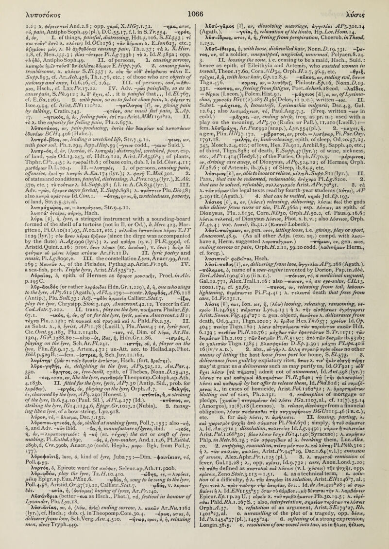 2.2 ; λ.φέρειντινί And.2.8 ; ορρ. χαρά, K.HG'J. 1.32. -ημα, ατοϊ, to,pain, AntiphoSoph.49(pl.), D.C.55.17, f.l. in S.7V.554. -ηρός, ά, όν, I. of things, painful, distressing, Hdt.5.io6, S.PZ.553 ; τί croi τούτ’ ear) λ. κλύειν; Id.OCn76; τάν δόμοισι λ. E./0M623, etc.; άζημίους μέν, λ. δε άχθηδόνας causing pain, Th.2.37; τά λ. X.Hier. 1.8, cf. Men.553.3 ; βίος -ότερος Fl.Lggi^b ; τό λ. Id./?.585a; opp. rb ήδύ, Antipho Soph.49. II. of persons, 1. causing sorrow, λνπη ρός ήμΐν τούσό' άν έκλίποι δόμους E.Hipp.^g6, 2. causing pain, troublesome, λ. κλύειν S.PZ.557; λ. ούκ ήν ουδ’ επίφθονος πόλει Ε. Supp.893» cf. Ar.^ic/t.456, Th. 1.76, etc.; of those who are objects of jealousy and envy, Id.6.16, cf. 2.64. III. of persons, sad, = &θυ- μος, Hsch., cf. LxxPr.17.22. IV. Adv. -ρώς painfully, so as to cause pain, S.PA.912 ; λ. δ’ εχει, εϊ.. it is painful that.., Id. El. 767, cf. E.Ba. 1263. 2. with pain, so as to feel or show pain, λ. φέρειν τι Isoc.9.54, cf. Arist.£7Vil iobi2. -ησίλογος [Γ], ον, giving pain by talking, Cratin.343. -ητε'ον, one must feel pain, X.Ap. 27. -ητικός, ή, όν, feeling pain, επί τινι Arist./l/il/ 1I92b2 2. II. τ b λ. the capacity for feeling pain, PIu.2.657a. λΐττοτόκος, ον, pain-producing, έκτος έών δακρύων καί λυποτόκων όδυνάων BCH4.406 (Halic.). λυττρό-βΐος, ον, leading a wretched life, Str.7.5.12. -γεως, ων, with poor soil, Ph.2.294, Agg.Hisp.5g (-χειον codd., -χαιον Suid.). λυττρ-ός, ά, όν, (λυπέω, cf. λυπηρός) distressful, wretched, poor, esp. of land, yaia Od.13.243, cf. Hdt.9.122, Arist. HA 5 56*4 ; of plants, Thphr .CP2.4.5 ; λ. τροφαί ib.6 ; of base coin, dub. 1. in Id.Char.4.11; μισθάριον D. L. 10.4. II. = λυπηρός, 1. of persons, causing pain, offensive, έμοί ye λυπρός A.Eu. 174 (lyr.); λ. φανή E.Med.^oi. 2. of states and conditions, painful, distressing, A.Pers.io^^Qyr.), E .Ale. 370, etc.; τδ τούτων λ. Id.Supp.38 ; f.l. in A.Ch.835 (lyr.). III. Adv. —ρως, εφερεν aegre ferebat, E.Supp.8g8 ; λ. πράττειν Plu.Dio58 ; also λυπρα πράττειν Id .Cun. i. —ότης, ητος, ή, wretchedness, poverty, of land, Str. 2.5.32, al. λυττρόχωρος, ον, = λυπρόyεως, Str.9.4.II. ΧυτΓτά· εταίρα, πόρνη, Hsch. λΰρα [C], η, lyre, a stringed instrument with a sounding-board formed of the shell of a tortoise (not in II. or Od.), h. Merc. 423, Mar- gites I, Pi.0.10(11).93* ΛΖ10.21, etc.; κέλαδος επτατόνου λύρας Ε.ΙΤ ι τ 29 (lyr.) ; τόν &νευ λύρας θρήνον (since the dirge was accompanied by the flute) A.Ag.ggo (lyr.) ; λ. καί κιθάρα (q.v.) Pl./?.399d, cf. Aristid.Quint.2.i6: prov. όνος λύρας (sc. άκούων), v. όνος; άνήρ δέ φεύγων ού μένει λύρας κτύπον Ar.PmiD. II. lyric poetry and music,E\.Lg.8ogc,e. III. the constellation Lyra, Anacr.99, Arat. 269 ; Μουσών λ., of the Pleiades, Pythag.ap.Arist.Pr.196. IV. a sea-fish, perh. Trigla lyra, Arist.HA555^1^. Αΐραΐος, δ, epith. of Hermes as έφορος μουσικής, Procl.inAle. P.195C. λυρ-αοιδός (or rather λυράοιδος Hdn.Gr. 1.229), &, V> one who sings to the lyre, APj.612 (Agath.), APl.\.2jg\—contr. Χΰρωδός,ΑίΡό. 1 iS (Antip.), Plu.SwZZ.33 : Adj. -ιρδδς αρμονία Cattistr.Stat.j. -ίζω, play the lyre, Chrysipp.SZoic.3.140, Anacreont.42.12, TeucerinCrzZ. Cod.Astr.7.202. II. trans., play on the lyre, ποιήματα Phalar.Ep. 67.1. -ικός, ή, όν, of or for the lyre, lyric, μούσα Anacreont. 2 B 3 ; τέχνη Plu.2.13b; τα κωμικά καί τραχικά καϊ λ. Phld.Po.2.3?· li¬ as Subst. λ., δ, lyrist, ΑΡ 11.78 (Lucill.), Vhi.Num.^ ; or, lyric poet, Cic.OraZ.55.183, Plu.2.1142b. -ιον, τό. Dim. of λύρα, Ar.Ra. 1304, IG22.1388.80 also -is, ίδος, η, Hdn.Gr.i.86. -ισμός, δ, playing on the lyre, Sch.Ar.PZ.242. -ιστής, οΰ, δ, player on the lyre, Plin.Pp9.17.3, Artem.4.72 ; un-Att. acc. to Hellad.ap.Phot. ΡΛ/.Ρ.529Β.:—fern, -ίστρια, η, Sch.Juv.11.162. λυρίτη?' ζώόν τι ταΐς δρυσϊν εντίκτον, Hsch. (fort, δρυ'ιτης). λυρο-γηθής, ες, delighting in the lyre, AiP9.525.12, An.Par.4. 350. -δμητος, ον, lyre-built, epith. of Thebes, Nonn.P.25.415, al. -εις, εσσα, εν, like the lyre, σκινδαψδϊ Theopomp.Coloph.ap. Ath. 4.183b. II. fittedfor the lyre, lyric, APj.50 (Antip. Sid., prob. for λυρόθεν). -εργός, όν, playing on the lyre, Orph.^f. 7. -θεΧγης, ες, charmed by the lyre, APg. 250 (Honest.). -κτΰττία, η, a striking of the lyre, ib.6.54.10 (Paul. Sil.), API.4.277 (Id.). -ktuitos, ov, striking the lyre, /G 14.2134.6, Epigr.Gr. 1023.2 (Nubia). 2. twang¬ ing like a lyre, of a bow-string, Lyc.918. λυρον, τό, = άλισμα, Dsc.3.152. λϋρο-π-οι-ητικ ό%, ή, όν, skilled at making lyres, Poll.7.153; also -κή, η, and Adv. -κώς ibid. -'ία, η, manufacture of lyres, ibid. -ικός, ή, όν, = λυροποιητικός : η -κή (sc. τέχνη) the art or craft of lyre¬ making, Pl.Eulhd.28gc. -os, δ, lyre-maker, And. 1.146, PI.Euthd. 289b,d, Cra.390b, Anacr.30 (codd. Heph., μύρο- Bgk. from Poll.7. 177 )· λϋροφοΐνιξ, Ίκος, δ, kind of lyre, Juba 73 :—Dim. -φοινίκιον, τό, Poll. 4.59. XvpTos, δ, Epirote word for σκύφος, Seleuc.ap.Ath.i 1.500b. λϋρ-ωδεω, play the lyre, TZ.//.10.410. -ώδη5, ες,-λυρόεις, μέλη Epigr.ap.Eus.PPn .6. -ωδία,ή, song to be sung to the lyre, Poll.4.58, Aristid.Or.37(2).21, Callistr.S/rtZ.7. -ωδ05, v. λυραοι- δός. -ωνία, η, (ώνέομαι) buying of lyres, Ar.Pr.240. Λΰσάνδρια (better-eia as Hsch., Phot.), τά, festival in honour of Lysander, Plu. Ays. 18. Xicr-avias, ου, δ, (λύω, ανία) ending sorrow, λ. κακών Ar.IVu.il62 (lyr.),cf. Hsch.; dub. cj. inTheopomp.Com.30.4. -epu>s, euros, δ, deliverer from love, Sch.Verg.^m. 4.520. -ήνωρ, ορος, δ, ή, relaxing men, οίνος Tryph.449. λΰσί-γαμοβ [*], ον, dissolving marriage, ayyeλίαι AfP5.30i.i4 (Agath.). -γυΐα, η, relaxation of the limbs, Hp.Loc.Hom. 14. λϋσ-ίδρως, ωτος, δ, η, freeing from perspiration, Choerob. inTheod. 1.2^2. λϋο-ΐ-ίθίίρα, η, with loose, dishevelled hair, Nonn.ZX19.331. —ζω- vos, ov, of a soldier, unequipped, ungirded, unarmed, Polyaen.8.24. 3. II. loosing the zone, i.e. ceasing to be a maid, Hsch., Suid.: hence as epith. of Eileithyia and Artemis, who assisted women in travail, Theoc.17.60, Corn.AP^, Orph.//.2.7, 36.5, etc. —θρυξ, τρϊχος,δ,η,zvith loose hair, Gp. 12.8.5. — xatcos, ov, ending evil, ύπνος lhgn.476. -Kopos, ον, = λυσίθριξ, Philostr.P/>.i6, Nonn.P.19. 331. -KOTros ,ov, freeing from fatigue, Poet, deherb. 2 8 cod. -Xa't8cs, = θερμοί (Lacon.), Polem.Hist.91. -μάχεΐ05 [ά], a, ov, of Lysima- chus, χρυσούς /Gi 1(2).287 P46 (Delos, iii b. c.), written-eos. II. Subst. -μάχ€ΐο5, δ, loosestrife, Lysimachia vulgaris, Dsc.4.3, Gal. 12.64; also λυσιμάχειον, τό, Paul.Aeg.7.3. (Freq. written -1 ov in codd.) -μαχος, -ov, ending strife, freq. as pr. n.; used with a play on the meaning, AP^.'jo (Rufin. or Pall.), 11.210 (Lucill.) :— fern, λϋσΐμάχη, Ar.P«ar992 (anap.), Pj/s.554(pl.). 2. -μαχος,η, a gem, Plin./PV37.172. -μβροτ-os, ov, prob. = λυσ·1)νωρ, Pi.Pae. Oxy. 1791.18. -peXqs, ές, limb-relaxing, epith. of sleep, Od.20.57, 23. 343, Mosch.2.4, etc.; of love, Hes. PA.911, Archil. 85, Sapph.40, etc.; of thirst, Thgn.838 ; of death, E.Supp.Api (lyr.); of wine, sickness, etc., APi 1.414 (Hedyl.); oftheFuries,Orph./Z.7o.9. -pepipvos, ov, driving care azvay, of Dionysus, APg.524.12; of Hermes, Orph. Id. 2S.6 ; of Artemis, ib.36.5 ; of Sleep, ib.85.5, etc. \ύετι\>.ο<ί[υ~},ον,αΜ6ίοΙοοΒεοτ™Ιί6νβ,μέληΑ.3ηρρ.8ιι (lyr.). II. Pass., that can be redeemed, redeemable, ενέχυρα Pl.Lg.82cc. 2. that can be solved, refutable, συλλοχισμός Arist.APr.’jo*·?,!. 3. τά λ. των νόμων the legal texts read by fourth-year students (λύται), AP 5.291 tit. (Agath.). 4. that can be melted, κηρός Jul.PjA.193. Xiicrios [Ol, a, ον, (λύσις) releasing, delivering, λύσιοι θεοί the gods who deliver from curse or sin, PI.P. 366a ; esp. Αύσιος, as epith. of Dionysus, Plu.2.613c, Corn.ND^o, Orph.//.50.2, cf. Paus.9.16.6; λύσιοι τελεταί, of Dionysus Αύσιος, Phot. s. h.v.; also Αύσειος, Orph. ZZ.42.4 ; voc. Αυσεύ, ib.52.2 (Κισσεύ Lobeck). λΰσΐ-τταίγμων, ov, gen. ονος, letting loose, i.e. giving, play or sport, Anacreont.48.9. (As all other Adjs. (exc. sq.) compd. with λυσι- have ϋ, Herm. suggested λυροπαίχμων.) -ττήμων, ov, gen. ονος, ending sorrow or pain, Orph./·/. 2.11, 59.20 codd. (λαθιπημων Herm., cf. foreg.). ΧυσπΓνίΐ· φοβείται, Hsch. λυσί-ιτοθος [t], ov, delivering from love, άχχελίαι AP$.268 (Agath.). -ττόλίμος, δ, name of a war-engine invented by Dorion, Pap. in Abh. Berl.Akad.\go\(2).g (ii b. c.). -ττόνιον, τό, a medicinal unguent, Gal.12.771, Alex.Trail. 1.16 : also -irovov, τό, an eye-salve, CIL13. 10021.174, cf. 52,63. -irovos, ov, releasing from toil, labour- lightening, θεράποντες Pi.P.4.41 ; λ. τελευτά death that frees from care, Id.Pr.131.1. λΰσις [υ], εως, Ion. 10s, η, (λύω) loosing, releasing, ransoming, νε¬ κροίο Il.24.655; σώματος Lys.4.13; ή λ. της αίσθΊισεως έχρΊ]χορσις Arist.Somn. Fig.454b27 : c· &en- objecti, θανάτου λ. deliverance from death, Od.9.421, Thgn.1010; λ. ερίδος Hes. PA.637 ; χρεέων Id .Op. 404 ; πενίης Thgn. I 80 ; λύσιν αιτησόμενοι των παρεόντων κακών Hdt. 6.139; νενθέων Pi.Af.Io.76 ; μόχθων των έφεστώτων S. Tr. 1171 5 των δειμάτων Th.2.102 ; τών δεσμών P1.R.5 150 ; από τών δεσμών ib.532b ; εκ χαλεπών Thgn. 1385 ; βλασφημίας D.P/>.3-39 5 Ι^Ίχης PLips.^oii 16 (iv/v a. D.). 2. abs., οΰ χάρ λ. άλλη στρατψ πρός οίκον no other means of letting the host loose from port for home, S.P/.573. 3. deliverance from guilt by expiatory rites, όπως λ. τι ν' ημ'ιν εύαχη πόρης may’st grant us a deliverance such as may purify us, Id.OP92i ; ουδ' εχει λύσιν [τά πηματαί] admit not of atonement, ld.Ant.5g8 (lyr.); λύσεις τε καϊ καθαρμοί αδικημάτων Pl.P.364e ; τη [της φιλοσοφίας] λύσει καϊ καθαρμω by her offer to release them, Id.PAiZ.82d ; ai νομιζό- μεναι λ., in cases of homicide, Arist.Po/. 1202a32 ; λ. αμαρτημάτων blotting out of sins, Ph.2.151. 4. redemption of mortgage or pledge, [χωρίον] πεπραμένον έπϊ λύσει IG2.H03,al., cf. Ι2(7)·55·Ι4 (Amorgos), 12(8).18 (Lemnos), b. release, discharge from a financial obligation, λύσιν ποιΙ\σασθαι της συχχωρησεως BGUIII 5.46 (i B. C.), etc. 5. for ώμη λύσις, v. ώμηλυσις. II. loosing, parting, λ. καί χωρισμός ψυχής από σώματος Pl.PAif.67d ; simply, η τού σώματος λ. ld.Ax.zfia ; dissolution, πολιτείας Id. /._§■. 94 3c > νόμων ί) πολιτείας Arist.ΡοΖ.1268b30; βίου λύσιν εσχε /Gi4.i4°(Syracuse); λ. κομήτου Phlp. inMete.86.25 ; τών σφραχίδων αΐ λ. breaking them, Luc.AlZi^;. 20. 2. emptying,evacuation, πείνη μέν που λ. καϊ λύπη; Pl.PAZA.3ie ; ή λ. τών κοιλιών, κοιλίας, Arist.Pr.g^ljb2g, Dsc.i.64(v.l.); emission of semen, Alex.Aphr.Pr. 1.125 (pi.). 3. λ. πυρετού remission of fever, Gal.11.28 ; λ., opp. κρίσις, Id.9.732 ; cure, Anon.Lond.3.20; τά πάθη defined as συστολαΐ καϊ λύσεις (v. 1. χύσεις) τής ψυχής, ορρ. κρίσεις,ZenoStoic.?,.ix3= 1.51. 4. as a technical term, a. solu¬ tion of a difficulty, ή λ. τής άπορίας its solution, Arist.PTVi I46b7, al.; εχει τινά λ. πρός ταύτην την απορίαν, οτι.. Id. de An.^22bl8 ; ού συμ¬ βαίνει ή λ. Id.ENl 153^5 > όταν τό θάμβος. ,μή δύνηται τήν λ. λαμβάνειν Epicur.p/>.I ρ.29 U.; εΰρείν λ. τού προβλήματος Plb.30.19.5 > λ. ευρέ- σθαι Phld.PA.l.267 S. ; also, interpretation, σημείων τεράτων τε λύσεις Orph.Ai.37· b. refutation of an argument, Arist.SPi79a27, PA. i402b23, al. c. unravelling of the plot of a tragedy, opp. δέσις, Id.Po.i454a37(pl.), i455b24· d. softening of a strong expression, Longin.38.5. e. resolution of one vowel into two, as in ήλιος, ήέλιος.