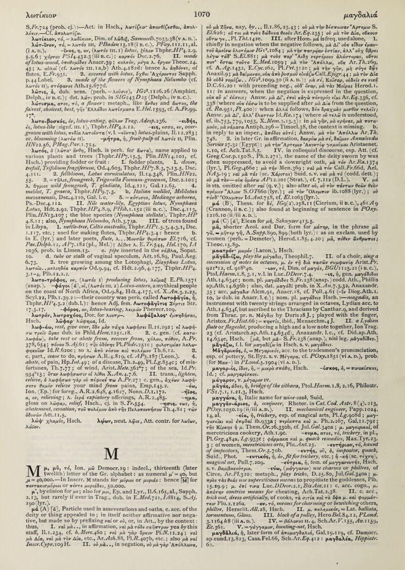 S./V.724 (prob. cj.):—Act. in Hsch., λωτίζειν· άπανθίζεσθαι, άπολ- λόειν.—Cf. άπολωτίζω. λωτίκιον, τό, = λωδίκιον, Dim. of λώδιξ, Sammelb.>j02,2,.of(y a. d.). λώτ-ϊνον, τό,=λωτόϊ hi, PBaden 15.18(1 b.c.), P£ay.m.ii,al. (i a. d.), -ΐνος, η, ον, (λωτός hi. ι) lotus, ξνλον Thphr.L/TLi.. 2·9> 5.5.6; χόρτος Ρ5/4·432·3 (”'B-c0 ! καρπός Dsc.2.76. II. made of lotus-wood, ΰποθυ μίδες Anacr.39 ; κολιόν, μεγα λ. εργον Theoc. 24. 45 5 λ. αυλοί (cf. λωτός in.ia,b) Ath.4.182c!: hence λ. amoves, of flutes, E.Pr.931. 2. covered with lotus, οχθοι Άχεροντος Sapph. р. 44Lobel. 3. made of the flowers of Nymphaea Nelumbo (cf. λωτός ιι), στέφανος Ath.15.677d. λώτις, a, dub. sens. (perh. = λοΰσις), IG22.1126.26 (Amphict. Delph., ivB.c.); dat. λύτι prob. in S/G243/925 (Delph., iv b.c.). λώτισμα, ατos, τό, a flower·, metaph., like άνθος and άωτος, the fairest, choicest, best, γης Ελλάδος λωτίσματα E.Hel. 1593, cf. A.Fr.gg. J7a- λωτο-βοσκός, όν, lotus-eating, φΰλον Trag.Adesp.22f>. -ειδής, ες, lotus-like (sigp.f. ill. ΐ), Thphr.//P4·2· 12· -εις, εσσα, εν, over¬ grown with lotus, π ιδία λωτοΰντα (ν. 1. -εΰντα) lotus- plains, II. 1 2.283 > or, blooming (λωτεω ιι). -μήτρα, η, fruit-pulp of λωτός II, Plin. LLV22.56, PMag.Par. 1.754. λωτός, ό (λώτα· άνθη, Hsch. is perh. for άωτα), name applied to various plants and trees (Thphr.L/L^. 15.3, Plin.LLV14.101, cf. Hsch.) providing fodder or fruit : I. fodder plants, 1. clover, trefoil, Trifoliumfragiferum, Od.4.603, Thphr./LP7.8.3, 7.13.5, Dsc. 4.111. 2. fellbloom, Lotus corniculatus, II.14.348, Plin.L/7V22. 55. 3. = τηλις,fenugreek, Trigonella Foenum-graecum, Dsc.2.102 ; λ. άγριος wild fenugreek, T. gladiata, Id.4.ill, Gal.12.65. 4. melilot, T. graeca, Thphr.//P9.7.3. b. Italian melilot, Melilotus messanensis, Dsc.4.110, Gal. 1. c. 5. = κύτισος, Medicago arborea, Ps.-Dsc.4-112. II. Nile water-lily, Egyptian lotus, Nymphaea Lotus, Hdt.2.92, Thphr.//P4.8.9, PHib.i. 152 (iii b.c.), Dsc.4.113, Plin. /L/V13. 107 ; the blue species (Nymphaea stellata), Thphr .HP 4.8.11; also, Nymphaea Nelumbo, Ath.3.73a. III. of trees found in Libya, 1. nettle-tree, Celtis australis, Thphr.//P1.5.3,4.3.1, Dsc. 1.117, etc.; used for making flutes, Thphr.//P4.3.4 : hence b. in E. (lyr.) and later poets, flute, λ... Μούσαν θεράπων El. 716, cf. Pae.Delph.12, APy.182 (pi., Mel.); Αίβυς λ. E. Lr.544, Hel. 170, IA 1036, prob. in Limen.13. c. pipe inserted in the νάβλα, Sopat. 10. d. tube or stalk of vaginal speculum, Aet. 16.89, Paul.Aeg. 6.73. 2. tree growing among the Lotophagi, Zizyphus Lotus, λωτοΐο. .μελιηδεα καρπόν Od.9.94, cf. Hdt. 2.96,4.177; Thphr.L/L^. 3.1-4, Plb.I 2.2.2. λωτο-τρόφος, ον, (λωτός i) producing lotus, λεΐμαξ E. Ph. 1571 (anap.). -φάγοι [άΊ, οι, (λωτός in. 2) Lotus-eaters, a mythical people on the coast of North Africa, Od.9.84, Hdt.4.177, cf. X.An.3.2.25, Scyl.22, Plb.1.39.2 :—their country was perh. called Λωτοφάγία, η, Thphr.//P4.3.2 (dub. 1.): hence Adj. fern. Λωτοφάγΐτις 2ΰρτις Str. 17.3.17. -φόρος, ον, lotus-bearing, λειμών Pherecr.iop. λωτρόν, λωτροχόος, Dor. for λουτρ—. λωφάξαλος* εμπηδήσας, Hsch. λώφαρ' λώφημα, Id. λωφ-άω, rest, give over, όδε μεν τάχα λωφησει II. 21.292 ; fl λωφη- σω τρεις ώρας dub. in Phld.//irc.i25T.l8. 2. c. gen. (cf. κατα- λωφάω), take rest or abate from, recover from, χόλου, πόθου, A.Pr. 378,654; πόνου S.Aj.6l ; της οδύνης PI.Phdr.2$ic ; φιλοτιμίας λελω- φηκυΐαν Id.P.620C ; so λ. από νόσου καί πολέμου Th.6.I2. 3. с. part., cease to do, πρησων A.R.4.819, cf. AP$. 187 (Leon.). 4. nArtfe, of pain, Hp./;«X49 ; of a disease, Th.2.49, Pl.Lg.854c ; of mis¬ fortunes, Th.7.77 ; of wind, Arist./l/fte. 362*7 ; of the sea, Id.Pr. 934bi5; όταν λωφήσωσιν οί λίθοι X.An.4.7.6. II. trans., lighten, relieve, δ λωφήσων γάρ ου πεφυκε πω A.Pr.27 : c. gen., άχεων λωφη- σετε θυμόν relieve your mind from pains, Emp.145.2. -ίω. Ion. (Ep.) for foreg., A.R.2.648, 4.1627, Nonn.D.1.172. -ήϊος, a, ov, relieving·, λ. ιερά expiatory offerings, A.R.2.485. -ημα, gloss on λώφαρ, relief Hsch., cj. in S.Lr.554. -ησις, ecus, η, abatement, cessation, τοΰ πολέμου από της Πελοπόννησου Th.4.81 ; των οδυνών Afit.11.5. λώψ· χλαμύς, Hsch. λαίων, neut. λφοι, Att. contr. for λωΐων, λώϊον. Μ Μ μ, μΰ, τό, Ion. μώ Democr.19 : indecl., thirteenth (later twelfth) letter of the Gr. alphabet: as numeral μ'= 40, but μι = 40,000.—In Inscrr. M stands for μύριοι or μυριάς : hence [14] for πεντακισμύριοι or πέντε μυριάδες, 50,000. μ’, by elision for με; also for μοι, Ep. and Lyr., II.6.165, al., Sapph. 2.13, but rarely if ever in Trag., dub. in E.Med.j2i, IA814, S .Aj. 190 (!yr.). μά (A) [a]. Particle used in asseverations and oaths, c. acc. of the deity or thing appealed to ; in itself neither affirmative nor nega¬ tive, but made so by prefixing vai or ου, or, in Att., by the context: thus, I. να! μά.., in affirmation, vai μάτόδε σκηπτρον yea by this staff, II.1.234, cf. h.Merc.460; ναϊ μά γάρ όρκον Pi.TV.lI.24; vai μά Αία, vai μά τόν Αία, etc., Ar.-i4e7i.88, Pl.7i.407b, etc.; also μά vai Inscr.Cypr.10gH. II. ουμά.., in negation, ουμάγάρ ’Απόλλωνα, ου μά Ζην a, nay, by.., II.1.86, 23.43 5 οΰ μά την δέσποιναν Αρτ^μιν S. £7.020; ου τοι μά τους δώδβκα θεούς Ar.Eq.235 > ου μά τόν Αία, οϋκουν οϋτωγΐ. .Pl.Tht.142e. III. after Horn, μά isfreq. usedalone, 1. chiefly in negation when the negative follows, μά ΔΓ ουκ Πδον 4μαυ- τοΰ άμΐίνω υλοτόμον IGl2.1084 ; μά τ^ν πατρώαν εστίαν, άλλ’ ουχ ΰβρ€ΐ λΐγω τάδ’ S.£/.8Si; μά τους παρ' Αιδη νερτόρους άλάστορας, οϋτοι ποτ' Ζσται τοΰτο E.Med.ΙΟ59 ΐ βά τόν Άπόλλω, οϋκ Ar.Th.26g, cf. A.^4j\I432, E.Cyc.262, Pl.PrT.3i2e; μά την γην, μη σΰγ( δώς Anaxil.9 ; μά δαίμονας, ουκ από ρυσμοΰ εικάζω Call.Epigr.^ ; μά τόν Αία δε ούδε νομίζω. . IG22.1099·3° (*ΐ Α· °·)· μ« σε, Καίσαρ, ουδείς <τε νίκα D_C.6l.20 : with preceding neg., ουδ’ υναρ, μά τάς Μοίρας Herod.i. 11: in answers, when the negation is expressed in the question, ουκ αϋ μ’ εάσεις; Answ. μά Αι , έπεί κάγώ πονηρός είμι Ar.Eq.^f, cf. 338 (where ουκ εάσω is to be supplied after μά Αία from the question, cf. Prt.951,P/.400): when αλλά follows, δύο δραχμάς μισθόν τελείς; Answ. μά Δί’, άλλ’ ελαττον Id.Prt.174 (where ου τελώ is understood, cf. ib.75.3i 779) ιο53> X.Mem.3.13-3) : in μά γην, μά κρηνας, μά ποτα¬ μούς, μά νάματα Antiph.296 =Timocl.38, the context is missing. b. in reply to an imper., άπόδος αυτό·, Answ. μά τόν Άπόλλω Ar.Th. 748. 2. in later Gr. in affirmation, δακρύω μά σε, δάΐμον Annalesdu Service 27.32 (Egypt); μά τ^ν^Αρτεμιν Άκοντίιρ γαμοΰμαι Aristaenet. ι.ίο, cf. Ach.Tat.8.5. IV. in colloquial discourse, esp. Att. (cf. Greg.Cor.p.i5oS., Ph.2.271), the name of the deity sworn by was often suppressed, to avoid a downright oath, μά τόν Ar.Prt.1374 (lyr.), Pl.Gig-.466e ; μά την Men.369 ; vai μά τόν Call.£r.66d, Ael. NAfrig ; vai μά τάς (sc. Χάριταϊ) Suid. s. v. vai μά τό (codd. dett.); ου μά τόν—ουκ δμόσω ΑΡι 2.201 (Strat.), cf. 7.H2 (D.L.). V. μά is sts. omitted after vai (q. v.) ; also after ου, ού τόν πάντων θεών θεόν πρόμον αΑλιον S.OT660 (lyr.); ού τόν “Ολυμπον ib. ιο88 (lyr.) ; ού τόνδ’ “Ολυμπον Id.Ant.·]58, cf. EL 1063 (lyr.). μά (B), Thess. for δε, IGg{2').258.11 (Cierium, ii b.c.),461^9 (Crannon, ii b. c.) ; also found at beginning of sentence in POxy. 1216.10 (ii/iii a.d.). μά (C) [ά], Elean for μή, Schwyzer\i},.t,. μα, shorter Aeol. and Dor. form for μάτηρ, in the phrase μα γα,~μητερ γη, A.Supp. 890, 899 (both lyr.): as an exclam, used by women (perh. = Demeter), Herod. 1.85,4.20 ; μα, πόθεν ώνθρωπος; Theoc. 15.8 9. μαατρόν μωρόν (Lacon.), Hsch. μάγάδ-ίζω, play the μάγαδις, Theophil.7. II. of a choir, sing a succession of notes in octaves, μ. εν τη διά πασών συμφωνία Arist.Pr. 921*12, cf. 9i8b40. —ιον, τό. Dim! οΐμαγάς, BGUi 125.21 (i b.c.), Ptol.77rtWi.i.8, 3.1, v.l. in Luc.D£>cor.7.4. -ις, ή, gen. μαγάδιδος Ath. 14.634c ; nom. pi. μαγάδιδες S.£r.238 (anap.) codd. Ath., Phillis ap.Ath. 14.636b ; also, dat. μαγάδί prob. in X.An.7.3.32, Anaxandr. 35 ; acc. μάγαδιν Alcm.91, Anacr. 18, cf. Poll.4.61 (-iv Diog.Ath. 1. 10, iv dub. in Anacr. 1. c.) ; nom. pi. μαγάδεις Hsch.:—magadis, an instrument with twenty strings arranged in octaves, Lydian acc. to Ath. 14.6341*, but ascribed to the Thracians by Canthar.9, and derived from Thrac. pr. n. Μάγδυ by Duris28J.; played with the finger, Aristox.£r.7£s7.66 ; = πηκτίς, ibid., Menaechm.4J. II. a Lydian flute or flageolet, producing a high and a low note together, Ion Trag. 23 (cf. Aristarch.ap.Ath.i4.634d), Anaxandr. 1.c., cf. Did.ap.Ath. 14.634ε, Hsch. [μά, but μά- S.£V.238 (anap.), nisi leg. μάγαδΓδει.] μάγάζω, f. 1. for μαγαδίζω in Hsch. s. v. μαγάδεις. Μάγάρικός, δ, = Μεγαρικός, acc. to the tradesmen’s pronunciation, esp. of pottery, St.Byz. s. v. Μέγαρα, cf. POxy. 1851 (vi a. d.), prob. (for Mα/c-) in PLond.5.1904 (vi a. d.). μαγαρ-ίς, ίδος, ή, = μικρά σπάθη, Hsch. -ίσκος, δ, — πινακίσκος, Id.; cf. μαργαρίσκος. μάγαρον, ν. μεγαρον IV. μάγάς, άδος, ή, bridge of the cithara, Ptol.77rtWi.l.8, 2.16, Philostr. VS1.f1, 1.21.3, Hsch. μαγγάνα, η, Italic name for wine-cask, Suid. μαγγάν-άριος, δ, conjurer, Rhetor, in Cat. Cod. A sir. 8(4). 213, POxy. 1050.19 (ii/iii a.d.). II. mechanical engineer, Papp.1024. 14, al. -εία, η, trickery, esp. of magical arts, Pl.Lg.908d ; μαγ- γανεΐαι καί επφδαί ib.933a 5 περίαπτα καί μ. Ph.2.267, Gal.II.792 5 της Κίρκης η μ. Them. Or.26.330b, cf. Jul.Grt7.340a ; μ. μαγειρικοί, of meretricious cookery, Ath.1.9c. -ευμα, ατοϊ, τό, trickery, in pi., Pl.Grg.484a, Lg. 933c j φάρμακα καί μ. quack remedies, Max.Tyr. 23. 3; ofwomen, meretricious arts, Plu.^4«T. 25. -ευτήρι ον,τό,haunt of impostors, Them.Or.5.70b. -ευτής, ου, δ, impostor, quack, Suid., Phot. -ευτικός, ή, όν, fit for trickery, etc.; η -κτη (sc. τέχνη), magical art, Poll.7.209. -ευτρια, η, fem. of μαγγανευτής, Hsch. s. ν. βαμβακεύτρια. -ενω, (μάγγανου) use charms or philtres, of Circe, Ar.LY.310: metaph., play tricks, D.25.80, jul.GrtZ.340a ; μ. πρός τάς θεάς use superstitious means to propitiate the goddesses, Plb. 15.29.9; μ. επί τινα Luc.DDeor.2.1, Bis Acc.21 : c. acc. cogn., μ. απάτην contrive means for cheating, Ach.Tat.2.38. II. c. acc., trick out, dress artificially, of cooks, τά σιτία καί τά όψα μ. καί φαρμάτ- τειν Plu.2.i26a. -ον, τό, means for charming or bewitching others, philtre, Heraclit.^4/7.28, Hsch. II. μ. πολεμικόν, = Lat. ballista, tormentum, Gloss. III. block of a pulley, Hero 73ε/. 84.1 2, PLond. 3.1164/18 (iiiA.D.). IV. = βάλανος ii. 4, Sch.Ar.F. 155, Av.i 159, Ec. 361. V. = γάγγαμον, hunting-net, Hsch. μαγδάλιά, η, later form of άπομαγδαλιά, Gal.i9.119, cf. Damocr. ap.eund,13.823, Cass.Fel.66, Sch.Ar.£y.4i2 : μαγδαλε'α, Hippiatr. 62.