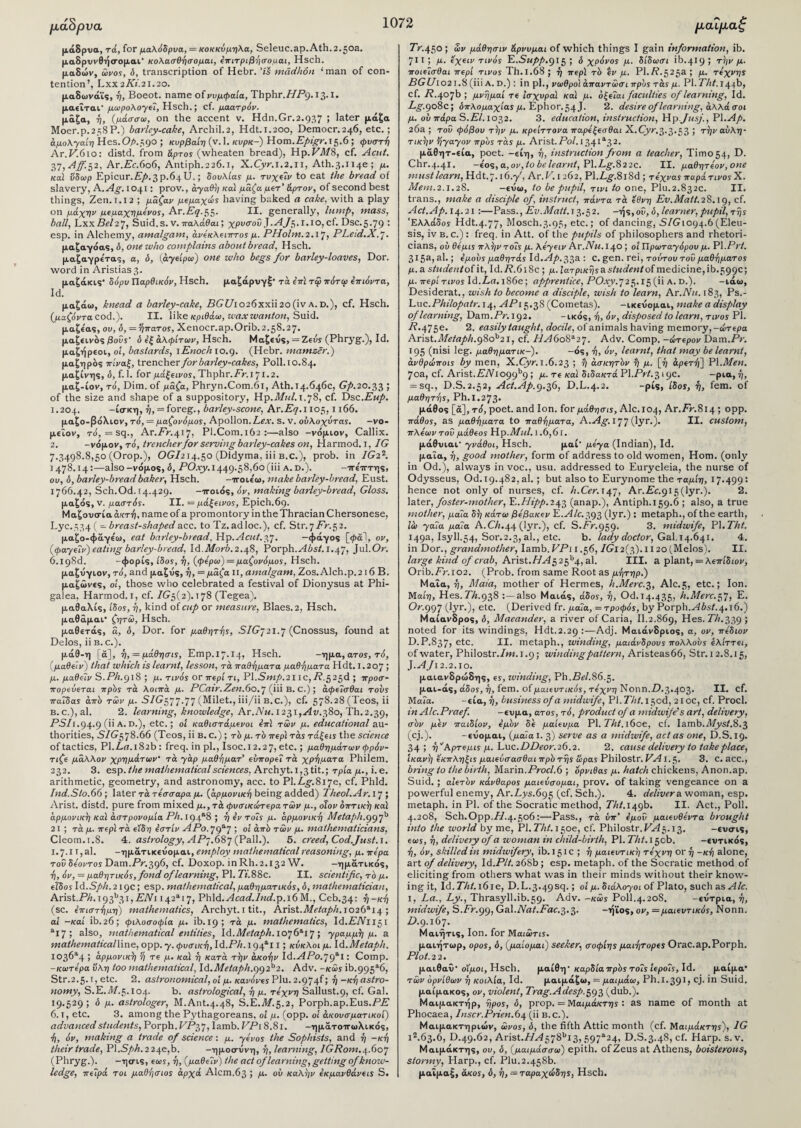 μάδρ να μάδρυα, τά, for μαλόδρυα, = κοκκύμηλα, Seleuc.ap.Ath.2. joa. μαδρχινθήσ-ομαι κολασθήσομαι, επιτριβήσομαι, Hsch. μαδών, ώνος, ό, transcription of Hebr. ’ί$ madhon ‘man of con¬ tention’, Lxx 2 Ki.21.20. μαδωνάϊς, ή, Boeot. name of νυμφαία, Thphr.HP9.13.1. μαεϊται' μωρολογεί, Hsch.; cf. μαατρόv. μάζα, ή, (μάσσω, on the accent v. Hdn.Gr.2.937 ; later μάζα Moer.p.258P.) barlcy-cake, Archil.2, Hdt.1.200, Democr.246, etc.; άμολγαίη Hes.O/>.59° ; κυρβαίη (v. 1. κυρκ-) Horn. Epigr.i 3.6 ; φυστή Ar.A.610: distd. from apros (wheaten bread), Hp.A/l/8, cf. Acut. 37,Aff.32. Ar.Ec.6o6, Antiph.226.1, X.Cyr.1.2.11, Ath.3.ii4e; μ. καί ύδωρ Epicur.£/>.3p.64U.; δουλίας μ. τυχεΐν to eat the bread of slavery, A .Ag. 1041: prov., αγαθή καί μάζα μετ’ άρτον, of second best things, Zen. 1.12 ; μάζαν μεμαχώς having baked a cake, with a play on μάχην μεμαχημενος, Ar.A7.55. H· generally, lump, mass, ball, LxxAc/27, Suid.s. v. παλάθαι; χρυσοΐ> fAf3.1.10,ci. Dsc.5.79 : esp. in Alchemy, amalgam, άνεκλειπτος μ. PHolm.2.17, PLeid.X.7. μαζαγόας, o, one who complains about bread, Hsch. μαζαγρε'τας, a, 6, (άγείρω) one who begs for barley-loaves, Dor. word in Aristias3· μαζάκις' δόρυ Παρθικόν, Hsch. μαζάρυγξ· τά επί τφ πότω επιόντα, id. μαζάω, knead a barley-cake, A(7i/io26xxii2o(iva.d.), cf. Hsch. (μαζόντα cod.). II. like κριθάω, wax wanton, Suid. μαζεας, ου, δ, = ’ήπατος, Xenocr.ap.Orib.2.58.27. μαζεινός βοΰς' ό εξ αλφίτων, Hsch. Μαζευς, = Ζεύς (Phryg.), Id. μαζήρεοι, οί, bastards, lEnoch to.9. (Hebr. mamser.) μαζηρος πίναξ, trencher for barley-cakes, Poll. 10.84. μαζίνης, δ, f. 1. for μάξεινος, Thphr.Fr.\71.2. μαζ-ίον, τό, Dim. of μάζα, Phryn.Com.6l, Ath. 14.646c, Gp.20.33 ; of the size and shape of a suppository, Wp.Mul. 1.78, cf. T)sc.Eup. 1.204. -ίσκη, ή, = foreg., barley-scone, Ar.A^.i 105,1166. μαζο-βόλιον, τό, — μαζονόμος, Apollon.Lex. s. v. ούλοχύτας. -vo- μεΐον, τό, =sq., Ar.Ar.417, PI.Com.162 :—also -νόμιον, Callix. 2. -νόμον, τό, trencher for serving barley-cakes on, Harmod. 1, IG 7.3498.8,50 (Orop.), OGI214.50 (Didyma, iii b.c.), prob. in IG2'1. 1478.14 :—also -νόμο?, δ, AO.ry. 1449.58,60 (iii a. d.). -ττε'τΓτης, ου, δ, barley-bread baker, Hsch. -ττοιε'ω, make barley-bread, Eust. 1766.42, Sch.Od. 14.429. -ττοιός, όν, making barley-bread, Gloss. μαζάς, v. μαστός. II. = μάξεινος, Epich.69. Μαζουσία ακτή, name of a promontory in the Thracian Chersonese, Lyc.534 ( — breast-shapedacc. to Tz.adloc.), cf. Str.7Ar.52. μαζο-φάγεω, eat barley-bread, Hp. A cut. 37. —φάγος [φαί, ον, (φαγεΐν) eating barley-bread, Id.ii/0ri.2.48, Porph.yliisi. 1.47, Jul.Or. 6.193d. -φορίς, ίδος, ή, (φέρω) = μαζονόμος, Hsch. μαζνγιον, τό, and μαζυς, ή, = μάζα II, amalgam, Zos.Alch.p.2 16 Β. μάζωνες, οι, those who celebrated a festival of Dionysus at Phi- galea, Harmod. 1, cf. 7(75(2).178 (Tegea). μαθαλίς, ίδος, ή, kind o(cup or measure, Blaes.2, Hsch. μαθάμαι* ζητώ, Hsch. μαθετάς, ά, ό, Dor. for μαθητής, SIG’j 21.7 (Cnossus, found at Delos, ii b.c.). μάθ-η [ά], ή, = μάθησις, Emp.17.14» Hsch. -ημα, ατος, τό, (μαθείν) that which is learnt, lesson, τά παθήματα μαθήματα Hdt. 1.207 ; μ. μαθεΐν S. Ph.918 ; μ. τινός or περί τι, V\.Smp.211 c, A.5 23d ; προσ- πορεύεται πρδς τά λοιπά μ. PCair.Zen.6o. 7 (iii β. C.) ; άφεΐσθαι τούς παΐδας από των μ. S/G577-77 (Milet., iii/ii b.c.), cf. 578.28 (Teos, ii B.c.),al. 2. learning, knowledge, Ar.Aw.1231,.^.380, Th.2.39, AS/1.94.9 (ϋ A. D.), etc.; ot καθιστάμενοι επί των μ. educational au¬ thorities, S/G578.66 (Teos, ii b. c.) ; τδ μ. τδ περί τάς τάξεις the science oftactics, Pl.Lfl.182b: freq. in pi., Isoc.12.27, etc.; μαθημάτων φρόν¬ τιζε μάλλον χρημάτων' τά γάρ μαθήματ’ ευπορεί τά χρήματα Philem. 232. 3. esp. the mathematical sciences, Archyt.i,3tit.; τρία μ., i. e. arithmetic, geometry, and astronomy, acc. to Pl.Lg.817e, cf. Phld. Ind.Sto. 66; later τάτεσσαρα μ. (αρμονική being added) Theol.Ar.Vj ; Arist. distd. pure from mixed μ., τά φυσικάτερα των μ., όϊον οπτική καί αρμονική καί αστρονομία Ph. 194*8 ; ή εν τοΐς μ. αρμονική Metaph.997h 21; τά μ. περί τά είδη εστίν ΑΡο. 79*7 i 01 όπδ των μ. mathematicians, Cleom.1.8. 4. astrology, ΑΡ-.6&7 (Pall.). 5. creed, Cod.Just. 1. 1.7.1 T,al. -ημάτικευομαι, employ mathematical reasoning, μ. πέρα του δέοντος Dam.Ar.396, cf. Doxop. inRh.2.132 W. —ημάτικός, ή, όν, = μαθητικός, fond of learning, PI. Ti.SSc. II. scientific, τδ μ. εΐδος Id.Sph. 219c; esp. mathematical, μαθηματικός, δ, mathematician, Arist.ΑΛ.i93b3i, AiVi i42ai7, Phld.vfcfl</./M</.p.i6M., Ceb.34: ή-κή (sc. επιστήμη) mathematics, Archyt. 1 tit., Arlsi.Metaph.1026^1^ ·, ai -καί ib.26; φιλοσοφία μ. ib. 19; τά μ. mathematics, Id.AiVii5i aX7 ; also, mathematical entities, Id.Metaph. 1076“·! 7 ; γραμμή μ. a mathematicalline, opp. y. φυσική, Id.Ph.19 f1! 1; κύκλοι μ. Id.Metaph. I030a4 ; αρμονική ή τε μ. καί ή κατά τήν ακοήν Id.ΑΡο.79*1 · Comp. -κωτερα υλη too mathematical, Id.Metaph.99P2. Adv. -κως ib.995*6, Str.2.5. ι, etc. 2. astronomical, οι μ. κανόνες Plu. 2.974!; ή -κή astro¬ nomy, S.E.il/.5.104. b. astrological, ή μ. τέχνη Sallust.9, cf. Gal. 19.529; δ μ. astrologer, M.Ant.4.48, S.E.71/.5.2, Porph.ap.Eus.AA 6.1, etc. 3. among the Pythagoreans, οι μ. (opp. οί άκουσματικοΐ) advanced students, Porph.AA37, Iamb. AAi 8.81. -ημάτοττωλικός, ή, όν, making a trade of science : μ. γένος the Sophists, and ή -κή their trade, Pl.Sph. 2 24c,b. -ημοσυνη, ή, learning, IGRom.^XiO’j (Phryg.). -ησις, εως, ή, (μάθε Ίν) the act of learning, getting of know¬ ledge, πεΐρά τοι μαθήσιος άρχά Alcm.63 j /*· °ύ καλήν εκμανθάνεις S. Tr.450 ; ων μάθησιν &ρνυμαι of which things I gain information, ib. 711 ; μ. εχειν τινός E.Supp.915 ; δ χρόνος μ. δίδωσι ib.419 j τήν μ. ποιείσθαι περί τίνος Th.1.68 ; ή περί τδ εν μ. Pl./?.525a ; μ. τέχνης BGU1021.8 (iii A. D.) : in ρΐ., νωθροί άπαντώσι προς τάς μ. PI. Tht. 1446, cf. A.407b ; μνήμαί τε Ισχυροί και μ. όξεΐαι faculties of learning, Id. Lg.908c; δπλομαχίας μ. Ephor.54 J. 2. desire of learning, αλλά σοι μ. ου πάρα S.El. 1032. 3. education, instruction, Hp Jusj., PI.Ap. 26a ; too φόβου τήν μ. κρείττονα παρεξεσθαι X..Cyr.3-3*53 5 τήν αυλή- τικήν ήγαγον πρδς τάς μ. Arist.Pol. 134ia32· μάθητ-εία, poet, -είη, ή, instruction from a teacher, Timo54, D. Chr.4.41. -ε'ος,α, ον, tobelearnt, Pl.Lg.822c. II. μαθητεον,οηε must learn,Hdt.’j.ie.y', Ar.A.1262, Pl.Lg.8l8d; τεχνας παρά τίνος X. Mem.2.1.28. -ευω, to be pupil, τινι to one, Plu.2.832c. II. trans., make a disciple of, instruct, πάντα τά έθνη Εν.Matt.28.19, c^· Act.Ap. 14.21 :—Pass., Ev.Matt. 13.52. -ής,οο, ό, learner, pupil, τής Ελλάδος Hdt.4.77, Mosch.3.95, etc.; of dancing, S/G1094.6 (Eleu- sis, iv b. c.) : freq. in Att. of the pupils of philosophers and rhetori¬ cians, ου θεμις πλήν τοΐς μ. λεγειν Ar.Nu.I^O ; οί Πρωταγόρου μ. Vl.Prt. 315a, al·; εμους μαθητάς Id. Ap. 33a'■ C. gen. rei, τούτου του μαθήματος μ. a siudentoi it, Id. R. 618c ; μ. Ιατρικής a. student οί medicine, ib. 599c; μ. περί τίνος Id.Lfl.1S6e; apprentice, AO.ry.725.15 (ii A. D.). -ιάω, Desiderat., wish to become a disciple, wish to learn, Ar.Nu. 183, Ps.- Luc.Philopatr. 14, APi 5.38 (Cometas). -ικενομαι, make a display of learning, Dam.Ar.192. -ικός, ή, όν, disposed to learn, τίνος PI. A.475e. 2. easily taught, docile, of animals having memory, -ώτερα Arist.Metaph.9Sob21, cf. 7L46o8a27. Adv. Comp, -άτερον Dam.Ar. 195 (nisi leg. μαθηματικ-). -ός, ή, όν, learnt, that may be learnt, άνθρώποις by men, X.Oyr. 1.6.23 ; ή άσκητδν ή μ. [ή αρετή] VI.Men. 70a, cf. Arist. AAi099b9; μ. τε καί διδακτά PI.Ar(.319c· —ptct, = sq., D.S.2.52, Act.Ap.9.36, D.L.4.2. -pis, ίδος, ή, fem. of μαθητής, Ph.1.273. μάθος [ά], τό, poet, and Ion. for μάθησις, Alc.104, Ar.Ar.814 ; opp. πάθος, as μαθήματα to παθήματα, A.Ag. 177 (lyr.). II. custom, πλε'ωντοό μάθεος Hp .Mid. 1.6,61. μάθυιαι- γνάθοι, Hsch. μαί’ μεγα (Indian), Id. μαία, ή, good mother, form of address to old women, Horn, (only in Od.), always in voc., usu. addressed to Eurycleia, the nurse of Odysseus, Od. 19.482, al. ; but also to Eurynome the ταμίη, 17.499 · hence not only of nurses, cf. h.Cer. 147, Ar.Ac.915(lyr.). 2. later, foster-mother, Υ,.Ηίρρ.τ43 (anap.), Antiph.159.6 ; also, a true mother, μαία δή κάτω βεβακεν Ε. Ale. 393 Gyr·) · metaph., of the earth, ίο) γαΐα μαία A.0.44 (lyr.), cf. S.Ar.959. 3. midwife, PI. Tht. 149a, Isyll.54, Sor. 2.3, al., etc. b. lady doctor, Gal. 14.641. 4. in Dor., grandmother, Iamb.FAi 1.56, 7Gi2(3).H2o(Melos). II. large kind of crab, Arist. Η A3 25b4, al. III. a plant, = λεπίδων, Orib.Ar.ro2. (Prob. from same Root as μήτηρ.) Μαΐα, ή, Maia, mother of Hermes, h.Merc.3, Alc.5, etc.; Ion. MatTj, Hes. AA.938 :—also Μαιάς, άδος, ή, Od.14.435, h.Merc.tf, Ε. Or.997 (lyr.), etc. (Derived fr. μαΐα, = τροφός, by Porph.^i0s(.4.16.) Μαίανδρος, δ, Maeander, a river of Caria, II.2.869, Hes. Th.339 ; noted for its windings, Hdt.2.29 :—Adj. Μαιάνδριος, a, ον, πεδιον D.P.837, e*-c· II. metaph., winding, μαιάνδρους πολλούς ελίττει, ofwater, Philostr./w.i.9; winding pattern, Aristeas66, Str.12.8.15, fiAJi 2.2.10. μαιανδρώδης, ες, winding, Ph.Ac/.86.5. μαι-άς, άδος, ή, fem. οί μαιευτικός, τέχνη Νοηη.Ζ).3·4θ3· II. cf. Μαία. -εία, ή, business of a midwife, VI.Tht. 150c!, 210c, cf. Procl. in Alc.Praef -ενμα, ατος, τό, product of a midwife's art, delivery, σδν μεν παιδίον, εμδν δε μαίευμα PI. Tht. l6oe, cf. Iamb.Myst.8.3 (cj.). -ευομαι, (μαΐα ι. 3) serve as a midwife, act as one, D.S.19. 34; ή^Αρτεμις μ. Luc.DDeor.26.2. 2. cause delivery to take place, Ικανή εκπληξις μαιεύσασθαι πρδ τής ίίρας Philostr. VA 1.5. 3. C. acc., bring to the birth, Marin.Procl.6 ; όρνιθας μ. hatch chickens, Anon.ap. Suid. ; αίετδν κάνθαρος μαιεύσομαι, prov. of taking vengeance on a powerful enemy, Ar.Lys.695 (ε^· Sch.). 4. deliver a woman, esp. metaph. in PI. of the Socratic method, A/i/.i49b. II. Act., Poll. 4.208, Sch.Opp.77.4.506:—Pass., τά ύπ’ εμοΰ μαιευθεντα brought into the world by me, PI. Tht. 150ε, cf. Philostr. VA$. 13. -ευσις, εως, ή, delivery of a woman in child-birth, PI. Tht. 150b. -εντικός, ή, όν, skilled in midwifery, ib. 151c ; ή μαιευτική τέχνη or ή -κή alone, art of delivery, Id.Plt. 268b; esp. metaph. of the Socratic method of eliciting from others what was in their minds without their know¬ ing it, Id. Tht. 16 ie, D.L.3.4959.; οί μ. διάλογοι of Plato, such as Ale. I, La., Ly., Thrasyll.ib.59. Adv. -κως P0II.4.20S. -εντρια, ή, midwife, S.Ar.99,Gal.Afl(.Aac.3.3. -ήϊος, ον,— μαιευτικός, Nonn. 77.9.167. Μαιήτις, Ion. for Μαιωτις. μαιήτωρ, opos, ό, (μαίομαι) seeker, σοφίης μαιήτορες Orac.ap.Porph. Plot.22. μαιθαΰ’ ο'ίμοι, Hsch. μαίθη· καρδία πρδς τοΐς ίεροΐς, Id. μαίμα* των ορνίθων ή κοιλία, Id. μαιμάζω, = μαιμάω, Ph.I.391» cj· in Suid. μαίμακος, ον, violent, Trag.Adesp.393 (dub.). Μαιμακτήρ, ήρος, δ, prop. = Μαιμάκτης : as name of month at Phocaea, Inscr.Prien.6\ (ii b.c.). Μαιμακτηριών, ωνος, δ, the fifth Attic month (cf. Μαιμάκτης), 1G ι2.63·6, D.49.62, Arist.7/rl578bi3,597a24, D.S.3.48, cf. Harp. s. v. Μαιμάκτης, ου, δ, (μαιμάσσω) epith. ofZeus at Athens, boisterous, stormy, Harp., cf. Plu.2.458b. μαΐμαξ, ακος, δ, ή, = ταραχώδης, Hsch.