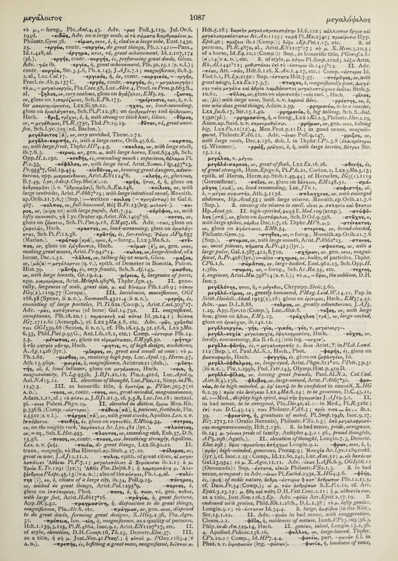 μεγάλοι,τος rb μ., = foreg., Plu.slnf.4,43. Adv. -pais Poll.3.119, Jul.Or.6. I94d. -ειδώς, Adv. on a large scale, ol τά σώματα διηρθρωμόνοι μ. Philostr.Grym.36. -είμων, ovos, ό, η, clad, in a large robe, Eust. 1430. 25. -εργε'ω, contr. -ουργε'ω, do great things, Ph.2.142 :—Pass., Id.1.428, al. -όργημα, aTos, τό, great achievement, Id.2.107,174 (pi.). -εργής, contr. -ουργής, 4s, performing great deeds, Gloss. Adv. -ySis ib. -εργία, ή, great achievement, Plb.30.25.1 (s.v.l.) ; contr.-ουργία, Str.3.5.6, Ph.2.143, J.yf/2.7.1 ; magnificence, ib.8.3. 2, al., Luc. Cal. 17. -εργικός, ή, όν, contr. -ουργικός, = -epy-fis, Procl. in Ale. p. 137 C. -εργός, contr. -ουργός, όν, = μί'γαλοΐργης : rb μ., = μεγαλοεργία, Plu. Crtfs.58, Luc.-rd/f.v.4, Procl. iitPrm.p.663 S., al. -ϊρηλος,ον, very zealous, gloss on αχάζηλο5, EM$.2q. -ζωνος, or, gloss on λιπαρόζωνο5, Sch.E.7Vz.l75· -ημε'ρευσις, eois, η, v. 1. for μακροημερΐυσις, LxxSz.30.22. -T1X°5* ov, loud-sounding, gloss on IpiKXayKTas, Sch.Pi.P.12.38 ; on 4ριβρ(μ4τ·η$ and Ιρίβρομος, Hsch. -θριξ, rpiyos, δ, η, with strong or thick hair, Gloss, -θΰμος, ον, = μεγάθυμο*, PI.77.375c, Thd.Pr.19.19. -θΰτον, τό,great sacri¬ fice, Sch.Lyc.329 (ed. Bachm.). μεγάλοιτος [«], ον, very wretched, Theoc.2.72. μεγάλο-καμπής, 4s, with a large curve, Orib.45.6.6. — καρπός, ον, with large fruit, Thphr./ZP.^.s. -καυλος, ον, with large stalk, ib.7.6.3. -κερως, air, gen. as, with large horns, Eust.634.56, Sch. Opp.77.2.290. —κευθής, 4s, concealing much : capacious, θάλαμοι Pi. P.2.33. -κε'φάλος, ον, with large head, Arist.Somw.Ρ*^·457α23, Pr.955b7, Gal. 19.454. -κίνδυνος, or, braving great dangers, adven¬ turous, opp. μικροκίνδυνο5, Arist.LTVx 12 4b8. -κλεής, 4s,glorious, B.7.49, Lyr.Adesp.Oxy.86o{a).\o. -κμής, rjros, δ, η, gloss on άνδροκμησι (i. e. *άδροκμησΐ), Sch.A.Pm.248. -κοίλιος, or, with large ventricles, Arist.PA66~fl2^·, with large intestinal canal, Mnesith. ap.Orib.21.7.6,7 (Sup.) :—written -κοίλος ( = προγάσταζρ) in Gal.6. 467. -κοΧττος, ον,full-bosomed,'Nv£B.Fr.23(leg. μελανό-). -κό¬ ρος, ον, (κόρη πΐ) with large pupils, Aet. 7.54. -κόρϋφος, or, with lofty summits, yrj Lyc.Orator ap. Arist.P/z. I405b36. -κοτος, or, gloss on ζ,aKoros, Sch.Pi.Prtf.9.18, PM407.16. Adv. -toss, gloss on (atpeXus, Hsch. -κρακτος, or, loud-screaming, gloss on ε’ρζκλάγ- KTas, Sch.Pi.P.i2.38. -κράτής, 4s, far-ruling, 'Ρώμη AP9.63J (Marian.). -κράτωρ [κρά], opos, <5, = foreg., Lxx3T!/«.6.2. -κτύ¬ πος, or, gloss on ε’ρίγδουπο*, Hsch. -κυμων [ϋ], or, gen. ovos, making great waves, Arist.P;'.942ai4· -κωλος, ον,large-limbed, ofa locust, Dsc.2.52. —λάλος, ov, talking big or much, Gloss. -μαξος, or, (μάζα) = μeyάλapτos (q. v.), epith. of Demeter in Boeotia, Polem. Hist.39. -μανής, 4s, very frantic, Sch. S.vdy.143. -μασθος, or, with large breasts, C/1.19.2.4. -με'ρεια, η, largeness of parts, opp. μικρομ4ρεια, Arist.Metaph.989^, Thphr.7^.45. II. gene¬ rally, largeness of scale, great size, μ. καί δυναμά Plb. 1.26.9 ; τόπου 7G9(2).i 109.77 (Coropa). III. lavishness, munificence, OGI 168.58 (Syene, ii b. c.), Sammelb.4321.4(11 b.c.). -μερής, 4s, consisting of large particles, PI. Ti.62a. (Comp.), Arist.Cael.3ofl2j. Adv. -poss, κατάγυυταζ (of bone) Gal. 14.792. II. magnificent, sumptuous, Plb.28.20.1 ; παρασκευή καί πότο* Id.30.14.1 ; δεΐπυα /G7.2712.61 (Acraeph.), cf. Lxx37/rt.5.8, etc. Adv. -pus, χρησθαί τινι OC/339.68 (Sestos, ii b.c.), cf. Plb.16.25.3, 31.28.6, Lxx 3Ma. 6.33, Phld.PzfGp.93G., Ant.Lib. 18.i, etc.: Comp, -εστερου Plb.24. 5.5. -με'τωπος, ον, gloss on εύρυμεταζπο*, PzI/396.50. -μήτηρ η rijs μητρδς μήτηρ, Hsch. -μητις, τι, of high design, ambitious, R.Ag.j^b (lyr.). -μικρός, ον, great and small at once: τό μ. Ph. 2.61. -μισθός, ον, receiving high pay, Luc. Apol. 15, Z/fwz.57, Ath. 13.569a. -μοιρία, η, magnificence, Aristeas2l (dub.), -μϋκη- τής, οΰ, δ, loud bel/ozver, gloss on μεγάμυκο*, Hsch. -νοια, η, magnanimity, Pl.Lg-.935b, J.BJl.21.12, Plu.2.40id, Luc.Apol.g, Ael.NA 15.2 2. II. elevation of thought, Luc.Pisc.22, Simp. inPh. 1147-5· III. as honorific title, η ΰμετερα μ. PFlor.303.7 (vi Adam. i.n,al.; rb φύσει μ. J.BJi. 21.5, cf. 5.5.8, Luc./m.iS: metapl. pi. -roes Polem.Phgn.29. II. elevated in diction, ύμνοι Men.Rh. p.336 S. (Comp, -ουστερο*). -πάθεια [πά], η,patience, fortitude, Plu. 2.55ic (s. v.l.). -πάρηος [πά], ον, with great cheeks, Apollon.Lf.r. s. v. Ιππόβοτο5. -πενθής, 4s, gloss on νηπενθ45, Pd/604.34. -πετρος, or, on the mighty rock, Άκράπολις Ar.Lys.482 (lyr.). -πλούσιος, or, = sq., Sch.E-77ff.493. -πλούτος, or, exceeding rich, Eub.37, D.S. 15.58. -πνοος, or, contr. -πνους, ουν, breathing strongly, Apollon. Lex. s.v. ζα-fjs. -ποιε'ω, do great things, LxxCz.50.22. II. trans., magnify, τά Ίδια Hierocl.ap.Stob.4.27.20. -πόλεμος, or, great in war, ].AJi2.n.2. -πόλις, epith. of great cities, αί μεγα- λοπόλζε* Άθάναι Pi.P.J.I ; μεγαλοπόλζε* ώ 2υράκοσαι ib.2.1 ; ά μ. Τροία Ε. Tr. 1291 (lyr.); Άθθί* Pae.Delph.8 ; ή λαμπρότατη μ. ’Αλε¬ ξάνδρεια PLips.45.13 (iv A. ο.) ; also of the κόσμο*, Ph. 1.4, al. -πολί- της [I], ου, δ, citizen of a large city, ib. 34, Poll.9.25. -πόνηρος, or, wicked in great things, Arist.Pol. 1295b9· -πορνος, ό, gloss on Ιππόπυρνο5, Phot. -πους, δ, ή, πουν, τό, gen. ποδο*, ivith large feet, Arist.HA617*26. -πραγία, ή, great fortune, App.PC5.52. -πραγμοσυνη, η, disposition to do great things, magnificence, Plu.^d/c.6, etc. -πράγμων, or, gen. ovos, disposed to do great deeds, forming great designs, X.Z/G5.2.36, Phi.Ages. 32. -πρε'πεια, Ion. -είη, η, magnificence, as a quality of persons, Hdt. 1.139,3.125, PI.77.486a, Isoc.9.2, Arist.7?/Vno7bi7, etc. II. of style, elevation, D.H..Comp.16, Th.23, Demetr.L/of.37. III. as a title, η ση μ. Just.TV0t1.41 Praef.; η αυτοΰ μ. POxy. 1163*4 (ν a. D.). -πρεπής, 4s, befitting a great man, magnificent, δΑπνον μ. μεγα\όφι,\ος Hdt.5.18; SoipeV μεγαλοπρεπεστάτην Id.6.122 ; κάλλιστον epyov κα\ μeyaλoπρeπ4στaτov Αχ. Αν. 1125; ταφή Pl.TILc.234c ; προαίρεσυ Hyp. Epit.40; πράξεζϊ ib.i (Comp.); δόξα 2Ep.Pet.j.\j, etc. 2. of persons, Pl.Ti.487a, al., Arist.£/Vno7bi7 ; Tb μ. X.T)/fm.3.io.5 ; of a horse, Id.P^.io.i (Comp.): Sup., as honorific title, PGrenf.2.81 (a). 14(v A. D.), etc. 3. of style, μ. λόγοζ PI.5wz/>. 21 od ; λε'ξΐϊ Arist. T?/z.yT/.I44IbI 2 ; μςθιστάναι ε’πΐ τί> -4στΐρον ib. 1423^1 2. II. Adv. -πε'αΐϊ, Att. -πώϊ, Hdt.6.128, X.^zt.1.4.17, etc.: Comp. -4στ(ρον Id. Vect.6.1, Pl.Ljy.215e: Sup. -4στατα Hdt.7.57. -πτερΰγος, or, with great wings, Lxx Ez. 17.3,7. -πτωχός, δ, magnificently poor, Aioy4- vps tovs μεγάλα καί άθράα λαμβάνοντα5 μeyaλoπτώχoυs Ικάλΐΐ Stob.3. 10.62. -πΰλoς,or,gloss on εΰρυπυλήϊ (-εόϊ cod.), Hsch. -ρΐνος, or, (/h's) with large nose, Suid. s. ν. λαρινοί βόε*. -ρρε'κτης, ου, δ, one who does great things, Adam. 2.39. -ρρημονε'ω, to be a boaster, LxxyM.6.17, Str.13.1.40. -ρρημονια, η, big talking, Sch.S.Ant. 135°(pl·)· -ρρημοσΰνη,ή, = foreg., Lxx iKi.2.7,, Philostr.77fr.2.i9, Anon.ap.Suid. s.v. σ^μνομυθοΰσιν. -ρρήμων, or, gen. ovos, talking big, LxxPs. ιι(ΐ2)·4, Men.Prot.p.i i D.; in good sense, magnilo- quent, Philostr.7L-i6.i 1. Adv.-oVoiy Poll.9.147. -ρριζος, or, with large roots, Dsc. 2.156, dub. 1. in Thphr. CP2.3.8 (ε’λαζηρότεραι cj. Wimmer). -ρρώξ, ppwyos, δ, η, with large beiries, βότρυί Str. I5-2-I4· μεγάλος, v. μ4yas. μεγάλό-σαρκος, or, great of flesh, Lxx Ez. 16.26. -σθενής, 4s, of great strength, Hom.P/>zg>-.6, Pi.P.6.21, Corinn.2, Lxx377rt.5.i3; epith. of Horus, Herm.ap.Stob. 1.49.44; of Heracles, 7G5(i).ni9 (Geronthrae). -σκΐος, or, gloss on δάσκζοϊ, 7^77248.51. -σμά- ράγος [σμά], or, loud-resounding, Lnc.JTr.i. -σοφιστής, οΰ, δ, = μ4yas ao<piaTr)s, Ath.3.113d. -σπλαγχνος, or, with enlarged abdomen, Hp.^4czzT.53 ; with large viscera, Mnesith.ap.Orib.21.7.6 (Sup.). 2. causing the viscera to swell, olvos μ. σπληνός καί ήπατο^ Ηρ.Acut.jO. II. high-spirited, ψυχή P..Med. 109 (anap.). -στάφϋ- λος [στα], or, gloss on ε’ρζστάφυλοϊ, Sch.D Od.9.358· -στάχυς, υ, with large spikes, vapbos Dsc. 1.7, cf. Thphr.HP8.4.3. -στε'νακτος, or, gloss on ayaaTovos, ΕΜ8.$^. -στερνός, or, broad-chested, Philostr.GryzM.39. -στήθος, or, = foreg., Mnesith.ap.Orib.21.7.6 (Sup.), -στομος,ον, with large mouth, Arist.7L4662a25. -στονος, or, most piteous, πήματα A.TV.413 (Ij'r.). -σφυκτος, or, with a large pulse, Gal.2.387,412,8.710. -σχήμων, or, gen. ovos, magni¬ ficent, A.73r.4o8(lyr.):—also -σχημος, or, bulky, of particles, Thphr. CP6.1.6. -σώματος, ον, large-bodied, Eust.962.23, Sch.Opp.77. 1.360. -σωμος, or, = foreg., Sch.Ar.77rt.55, etc- -τεχνος, δ,engineer, Arist.T!7«.398bi4 (s. ν. 1.); τό μ. , = v\pos, the sublime, D.H. Isoc. 3. μεγάλότης, ηtos, η, = μεγεθοϊ, Chrysipp.C/ozc.3.60. μεγάλό-τΐμος, ον, greatly honoured, PMag. Leid. IV. 14.22, Pap. in Sitzb.Heidelb.Akad. 1923(2). 18 ; gloss on ε’ρίτιμοϊ, Hsch., £7/374.55. Adv. -μο>5 D.L.8.88. -τολμος, or, greatly adventurous, ].AJ§. I.29, App.Symo (Comp.), L\ic.Alex.8. -τοξος, ον, with large bow, gloss on άβιοι, EM?,. 23. -τράχηλος [τρά], or, large-necked, gloss on ΐριαΰχην, ib. 142.12. μεγάλουργεω, -γήξ, -γία, -γικός, -γός, ν. μεγαλοεργ-. μεγάλ-ουχία- μεγαλαυχία, όψηλοφροσυνη, Hsch. -οΰχος, ον, lordly, overweening, βία Β.16.23 (n's* ieg· -αυχον). μεγάλο-φάνής, 4s, = μeyaλoπpeπηs 2, ovos Arist.(?) inPLit.Lond. 112 (Sup.), cf. Paul.Al.TV.2, Hsch., Phot. -ψαρής, 4s, gloss on βυσσοφαρχ]s, Hsch. -φεγγή?, es, gloss on ^αφλεγε'ε5, Id. μεγάλ-όφθαλμος, or, large-eyed, Arist.Phgn.81 ib20, PPetr.3p.31 (iii b. c.), Plu.2.299b, Ptol.Tetr.143, 01ymp.Hist.p.459D. μεγάλό-φΐλος, or, having great friends, Paul. Al.A. 2, Cat.Cod. ^4s/r.8(4).i36. -<$>λφος,ov,large-veined, Arist.PA66j*30. -φρο- νεω, to be high-minded, μ. εφ' εαυτφ to be confident in oneself, X.77G al.:—Med., display high spirit, περί tt}s ήγεμοπ'α* J-AJig.?. 1. II. in bad sense, to be arrogant, Plu.£1040,al.:—in Med., PI./7.528c ; επί Tzrz D.C.43.14; Tin Philostr. VA8.3 ; πρ05 τινα... ws .. ib.i. 39. -φροσυνη, ή, greatness of mind, Vi.Smp. 194b, Isoc.9.27, 7G7.27x3.10 (Oratio Neronis), Philostr. VS2.1.3 ; υπόμεγαλοφροσυ- νηϊ magnanimously, Hdt.7.136. 2. in bad sense, pride, arrogance, ib.24; μ. y4vouspnde of family, Antipho4.3.2 : pi., proud thoughts, AP$.298 (Agath.). II. elevation of thought, Longin.7.3, Demetr. L/of.298 ; iixpos -φροσΰνη5 απήχημα Longin.9.2. -φρων, ovos, δ, η, (■φρήυ) high-minded, generous, Protag.9 ; 'Ησυχία Ar.Ljys. 1289 codd. (lyr.),cf. Isoc.2.25 : Comp., Id.12.60,242, Luc.-fim.52 ; μ.els δαπάνην Gal.i3.954; τό μ. X. Ages.U.τι. Adv. -o'rozs J.AJ6.6.5, OGI366.1 2 (Oenoanda): Sup. -4στατα, εζπείτ Philostr.PiS2.i.3. 2. in bad sense, arrogant·, in Adv.-o'ro>s P\.Euthd.293a, X.77G4.5.6. -φϋής, 4s, (φυή) of noble nature, άνδρα -4aTepov f) κατ’ άνθρωπον Plb. I 2.23.5, cf. Dam.TV.54 (Comp.); οί μ. των ανθρώπων S.E./-’.i.I2, cf. Arr. Epict. 3.23.15; μ. ήθη καϊ πάθη D.H. Vett.Cens. 2. XI ; η μ. αυθεντία σου, as a title, Just.TVotz. 126.3Ep. Adv. -φϋώ* Arr.Epict.2.17.19. endowed with genius, Phld.Rh. 1.28 S., D.L.1.38 ; τόμ. lofty genius, Longin.9.1 ; τό-ε'στατου Id.34.4. 3. large, αμφίβια (in the Nile;, Str.15.1.22. II. Adv. -φυώι in bad sense, with exaggeration, Cleom.2.1. -φϋία, η, nobleness of nature, Iamb.fGP23.103 (pi.), Phlp.m1Tfy7M.529.14, Hsch. II. genius, talent, Longin.13.2, 36. 4, Apollod.Po/zorc. 138.16. -φυλλος, or, large-leaved, Thphr. CP2.10.2 : Comp., Id.77P7.4.4· -φωνε'ω, part, -φωνών f. 1. in Phot. s.v. tεpoφα)rώr (leg. -φώνων). -φωνία, η, loudness of voice, 1087
