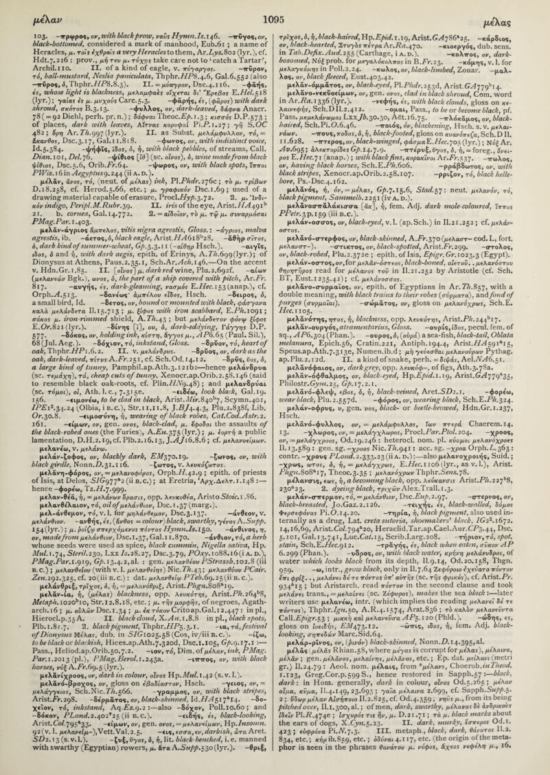 103. -ιτρωρος, ον, with black prow, ναΰς Hymn. ls.146. -ιτϋγος,ον, black-bottomed, considered a mark of manhood, Eub.61 ; a name of Heracles, μ. τοΊς εχθροΐς a very Heracles to them, Ar.Z/ys.802 (lyr.), cf. Hdt.7.216 : prov., μη rev μ. τύχης take care not to ‘catch a Tartar’, Archil.no. II. of a kind of eagle, v. πύγαργος. —ττϋρον, ri, ball-mustard, Neslia paniculaia, Thphr.T/P8.4.6, Gal.6.552 (also —ιτϋρος, δ, Thphr.77P8.8.3). II. = μύαγρον, Dsc.4.116. -φάής, is, whose light ts blackness, μελαμφαες οίχεται Si’ ''Ερεβος E.Hel. 518 (lyr.); yaias εϊ μ. μνχοάϊ Care.5.3. -φάρής, is, (φάρος) with dark shroud, σκότος B.3.13. -φυλλος, οι/, dark-leaved, δάφνα Anacr. 78( = 92 Diehl, perh. pr.n.); δάφναι Theoc.jE^.1.3; κισσός D.P.573 ; of places, dark with leaves, Αίτνας κορυφαί Pi.P.1.27; ΎΘ S.OC 482; Spyj Ar. 771.997 (lyr.). II. as Subst. μελάμφυλλον, τό, = άκανθος, Dsc.3.17, Gal.l 1.818. -φωνος, ον, with indistinct voice, Id.5.384. -ψήφΐς, ιδος, o, η, zvith black pebbles, of streams, Call. Dian. 101, Del. 76. -ψίθιος [Ϊ0] (sc. οίνος), δ, wine madefrom black ψίθιος, Dsc.5.6, Orib.Pr.64. -ψωρος, ον, with black spots, Ίπποι PWis. 16 in Aegyptus 9.244 (ii a. d.). μελαν, avos, τό, (neut. of μελας) ink, Yl.Phdr. 276c ; τό μ. τριβών 0.18.258, cf. Herod.5.66, etc.; μ. yρaφικόv Dsc.1.69; used of a drawing material capable of erasure, Procl.TTy/^. 72. 2. μ. Ινδι¬ κόν indigo, Peripl.M.Rubr.59. II. iris of the eye, Arist.//Μ 49 ib 21. b. cornea, Gal. 14.772. 2. = αίδοΊον, τό μ. τψ μ. συναρμόσαι PMag.Par. 1.403. μελάν-άγριος άμπελος, vitis nigra agrestis, Gloss.: -άγριος, malva agrestis, ib. -αετός, <5, black eagle, Arist.77/i6i8b2S. -άθήρ σίτος, δ, dark kind of summer-wheat, Gp. 3.3.11 (-αιθήρ Hsch.). -αιγΐς, ιδος, δ and η, ivith dark aegis, epith. of Erinys, A.7A.699(lyr.); of Dionysus at Athens, Paus.2.35.1, Sch.Ar.ArA.r46.—On the accent v. Hdn.Gr. 1.85. II. [oivos~] μ. dark red wine, Plu.2.692f. -αίων (μελανείων Bgk.), ωνος, δ, the part of a ship covered with pitch, Ar .Fr. 817. -αυγής, is, dark-gleaming, νασμός E.Hec. 153 (anap.), cf. Orph.yi.5i3. -δανε'ως' αμπέλου είδος, Hsch. -δειρος, δ, a small bird, Id. -δετός, ον, bound or mounted with black, φάσγανα καλά μελάνδετα Il.i5.713 ; μ. ξίφος with iron scabbard, Ε.ΡΛ.1091; σάκος μ. iron-nmmed shield, A.Th.44 ; but μελάνδετον φόνιρ ξίφος E.0.821 (lyr.). -δίνης [ϊ], ου, δ, dark-eddying, Γάγγης D.P. 577· -δάκος, ον, holding ink, κίστη, άγγος μ., ΑΡ6.65 (Paul. Sil.), 68(Jul. Aeg.). -δάχιον, τό, inkstand, Gloss. -δρΰον, τό, heart of oak, Thphr.T/Pϊ .6.2. II. v. μελάνδρυς. -δρΰο%, ον, dark as the oak, dark-leaved, πίτυς A.Fr.251, cf. Sch.Od. 14.12. -δρϋς, Cor, δ, a large kind of tunny, Pamphil.ap.Ath.3.i2ib:—hence μελάνδρυα (sc. τεμάχη), τά, cheap cuts of tunny, Xenocr.ap.Orib.2.58.146 (said to resemble black oak-roots, cf. Plin.T7A9.48) ; and μελανδρυαι (sc. τόμοι), οΐ, Ath. l.c., 7.315ε. -ειδε'ω, look black, Gal.19. 156. -ειμονε'ω, to be clad in black, Arist.4Tfr.840b7, Scymn.401, 7PPi2.34.24 (Olbia, i b.c.), Str.ii.n.8, J.P/4.4.3, Plu.2.838f, Lib. Or.30.8. -ειμοσυνη, η, wearing of black robes, Cat.Cod.Astr.2. 161. -είμων, ον, gen. ovos, black-clad, μ. έφοδοι the assaults of the black-robed ones (the Furies), A.Eu.575 (lyr.) ; μ. εορτΊ) a public lamentation, D.H.2.i9,cf. Plb.2.16.13, J.A/16.8.6 ; cf. μελανοείμων. μελανε'ω, v. μελάνω. μελάν-ξοφος, ον, blackly dark, P7I/370.19. -ξωνος, ον, with black girdle, Nonn.D.31.116. -ζωτος, v. λευκόζωτος. μελάνη-φάρος, ον, = μελανοφόρος, Orph.77.42.9 ; epith. of priests of Isis, at Delos, SIGg77*2 (ii b.c.); at F.retria, Άρχ.Δελτ. 1.148 :— hence -φορε'ω, TZ.//.7.999. μελαν-θε'ά, η, = μελανών 'ύρασις, ορρ. λευκοθέα, Aristo Stoic.i .86. μελανθε'λαιον, τό, oil of μελάνθιον, Dsc.i .37 (marg.). μελ-άνθεμον, τό, ν. 1. for μηλάνθεμον, Dsc.3.I37· —άνθεον, V. μελάνθιον. -ανθής , is, (άνθος = colour) black, swarthy, γένος A.Supp. I54(lyr·) > h· β°Κψ απερχόμενος πόντος Hymn.Is.150. -άνθινος, η, ον, made from μελάνθιον, Dsc.1.37, Gal.i 1.870. -άνθιο ν,τό,α herb whose seeds were used as spice, black cummin, Nigella saliva, Hp. Mul. 1.74, Steril.230, LxxTs.28.27, Dsc.3.79, PO^jy. 1088.16(1 A.d.), PMag.Par.i.qu), Gp. 13.4.2,al. : gen. μελανθεου PStrassb. 102.8 (iii B.C.) ; μελανθείου (with v. 1. μελανθείης) Nic.PTi.43; μελανθύου PCair. Zen.292.325, cf. 2o(iiiB.C.): dat. μελανθε'κρ PTeb.69.25 (ii B. c.). μελάνθριξ, τρίχος, δ, η, — μελανόθριξ, Arist.P/i^«.8o8al9· μελάν-ία, η, (μελας) blackness, ορρ. λευκότης, Arist.PA.264b8, Metaph. i020bio, Str.12.8.18, etc.; μ. της μορφής, of negroes, Agath- arch.16; μ. ουλών Dsc.i. 34 ; μ. εκ τόκου Critoap.Gal.i 2.447: in pi., Hierocl.p.35 A. II. black cloud, X. An. 1.8.8 in pi., black spots, Plb. 1.81.7. 2. black pigment, Thphr.PTP^ .3.1. -ια, τ ά,festival of Dionysus Μελας, dub. in .STG1025.58 (Cos, iv/iii B. c.). -ίζω, to be black or blackish, Hices.ap.Ath.7.32od, Dsc.i.105, Gp.q.17.1:— Pass., Heliod.ap.Orib.50.7.2. —ιόν, τό, Dim. of μελαν, ink, PMag. Par.1.2013 (pi.), PMag.Berol. 1.243a. -πτπ-ος, ον, with black horses, νύξ A.Pr.69.5 (lyr.). μελανίχροος, ον, dark in colour, olvos Hp.Mul.1.42 (s.v. I.). μελάνό-βροχος, ον, gloss on εβαδίαστον, Hsch. -γειος, ον, = μελάγγειos, Sch.Nic. TA.566. -γραμμος, ον, with black stripes, Arist.Pr.298. -δέρματος, ov, black-skinned. Id.HA517*14. -8o- χεΐον, τό, inkstand, Aq.Ez.().2 :—also -δόχον, Poll.io.6o; and -δάκον, PLond.2.402*25 (ii b.c.). -ειδής, is, black-looking, Arist.Col.795a33· -είμων, ον, gen. ovos, = μελανείμων, Hp.Insomn. 92 (v. 1. yueAav€l^-),Vett.Val.2.5· -εις, εσσα, εν, darkish, ώτα Aret. SD2.15 (s.v.l.). -ζυξ, vyos, δ, ή, lit. black benched, i. e. manned with swarthy (Egyptian) rowers, μ. άτα A.Supp.55o(\yr.). -θριξ, /χελας τρίχος,δ, ή, black-haired,Up.Epid.j.ig, Arist. Gy4 7 86*25. -κάρδιος, ον, black-hearted, Ί,τυγός πέτρα Ar.Ra.470. -κιοεργάς, dub. sens, in Tab.Dcfix. Aud.255 (Carthage, ia.d.). —κολττος, ον, dark- bosomed, Νυξ prob. for μεγαλόκολπος in B.Pr.23· — κάμης, v. 1. for μελαγκόμης in Poll.2.24. -κωλος,ον, black-limbed, Zonar. -μαλ- λος, ον, black fleeced, Eust.403.42. μελάν-άμμάτος, ον, black-eyed, Pl.PAiTr.253d, Arist.GA779bi4. μελάνο-νεκΰοείμων, ον, gen. ovos, clad in black shroud, Com. word in Ar.Pn. 1336 (lyr.). -νεφής, is, with black clouds, gloss on κε- λαινεφης, Sch.D 11.2.412. -ομαι, Pass., to be or become black, pf. Pass, μεμελανωμαι Lxx/0.30.30, Afit.16.75· -ττλάκάμος, ον, black¬ haired, Sch.Pi.O.6.46. -ιτοιάς, όν, blackening, Hsch. s.v. μελαι- νάων. -ττους,ποδος,δ,η, black-footed, gloss on κυανόπεζα, Sch.D II. 11.628. -τττερος, ον, black-winged, φάσμαΕ.Η6^7θ5(\γΓ.) ; Ni/|Ar. Av. 695; άλεκτορίδες Gp Λ 4.7.p. -ΐΓτε'ρυξ, ΰγος, δ, η, = foreg., 6νει· pos E.Hec.71 (anap.) ; with black fins, κορακΐνοι Ar.Pr.537. -ιτωΧος, ον, having black horses, Sch.E.PA.6o6. -ρράβδωτος, ον, with black stripes, Xenocr.ap.Orib.2.58.107. -ρριξον, τό, black helle¬ bore, Ps.-Dsc.4.162. μελανάς, ή, όν, = μελας, Gp.7.15-6, Stad.57: neut. μελανόν, τό, black pigment, Sammelb. 2251 (iv A. d.). μελάνοσττάλάκισσα [ά/c], η, fem. Adj. dark mole-coloured, Ίππος PPetr.3p. 159 (i*i B-C.). μελάν-οσσος, ον, black-eyed, v. 1. (ap.Sch.) in Il.2i.252; cf. μελάν¬ οστος. μελάνά-στερφος, ον, black-skinned, A.Pr.370 (μελαστ- cod. L, fort. μελανστ-). -στικτός, ον, black-spotted, Arist.Pr.299. -στολος, ον, black-robed, Plu.2.372e ; epith. of Isis, Epigr.Gr. 1023.3 (Egypt). μελάν-οστος, ον, for μελαν-όστεος, black-boned, αΐετοΰ.. μελανόστου θηρητηρος read for μελανός τοΰ in II.21.252 by Aristotle (cf. Sch. BT, Eust.i 235.42); cf. μελάνοσσος. μελανο-συρμαΐος, ον, epith. of Egyptians in Ar. PA.857, with a double meaning, with black trains to their robes (σύρματα), and fond of purges (συρμαΊαι). -σώματος, ον, gloss on μελανόχρως, Sch.E. Hcc. Π05. μελάνάτης, ητος, η, blackness, ορρ. λευκότης, Arist.PA.244bl7· μελάν-ουρy6%,atramentarius, Gloss. -ουρίς,ίδοϊ, pecul. fem. of sq., AP6.304(Phan.). -ουρος, δ, (ουρά) a sea-fish, black-tail, Oblata melanura, Epich.56, Cratin.221, Antiph. 194.4, Arist.ΗΑ5^λ*\5, Speus.ap.Ath.7.313ε, Numen.ib.d ; μή γεύεσθαι μελανούρων Pythag. ap.Plu.2.i2d. II. a kind ofsnake, perh. =διψάς, Ael.Ay46.5i. μελανάφαιος, ον, dark grey, ορρ. λευκόφ-, of figs, Ath. 3.78a. μελάν-άφθαλμος, ον, black-eyed, Hp.Epid.i.ic), Arist.Gy2779a35, Philostr.Gym.25, Gp. 17.2.1. μελάνά-φλεψ, εβos, δ, ή, black-vetned, Aret.SP2.1. -φορεω, wear black, Plu.2-557d. -φάρος, ον, wearing black, Sch.E.PA.324. μελάν-οφρυς, υ, gen. vos, black- or beetle-browed, Hdn.Gr.1.237, Hsch. μελάνά-φυλλος, ον, = μελάμφυλλος, ίων πτερά Chaerem.14. Ι3· -χλωρός, ον, = μελάγχλωρος, Procl.Par.Ptol. 204. -χροος, ον, = μελάγχροος, Od.i9.246 : heterocl. nom. pi. κύαμοί μελανόχροες II. 13.589 : gen. sg.-xpoos Nic. T/i.941: acc. sg. -χροα Orph.Z,.363: contr. -χρους PLond.2.333.23(11 a. d.):—also μελανοχροιής, Suid.; -χρως, ωτος, δ, η, — μελάγχρως, E.Hec.1106 (lyr., as v. 1.), Arist. Phgn.8o8ai7, Theoc.3.35 ’> ^eAavJxpwj/Thphr.5i«s.78. με'λανσις, εως, η, a becoming black, ορρ. λεύκανσις Arist./3A.2 27b8, 23θα23. 2. dyeingblack, τριχών Alex.^Trail. 1.3. μελάν-σιτερμον, τά, = μελάνθιον, Dsc.Eup.2.97. -στερνός, ον, black-breasted, Jo.Gaz.2.126. -τειχής, is, black-walled, δόμος Φερσεφόνας Pi. 0.14.20. -τηρία, η, black pigment, also used in¬ ternally as a drug, Lat. creta sutoria, shoemakers’ black, TG22.i672. 14,16,69, Arist.Col. 794a2o, Heraclid.Tar.ap.Cael.Aur.CP3.44, Dsc. 5.101, Gal. 13.741, Luc.Cat. 15, Scrib.Larg.208. -τήριον,τά, spot, stain, Sch.E.TAc.912. -τραγής, is, black when eaten, σΰκον AP 6.299 (Phan.). -υδρος, ον, with black water, κρί]νη μελάνυδρος, of water which looks black from its depth, II.9.14, Od.20.i58, Thgn. 959. -ω, intr., grow black, only in II.7.64 Ζεφύροω εχεύατο πόντον επι φρίξ. ., μελάνει δετε πόντος ΰπ’ αυτής (sc. της φρικός), cf. Arist.Pr. 934ai5 i but Aristarch. read πόντον in the second clause and took μελάνει trans., =μελαίνει (sc. Ζέφυρος), makes the sea black :—later writers use μελανεω, intr. (which implies the reading μελανεΐ δε τε πόντος), Thphr.lgn.50, A.R.4.1574, Arat.836 ; τί> καλόν μελανευντα C&W.Epigr.55 ·, μικκη καί μελανεΰσα ΑΡ5.120 (Phld.). -ώδης, εί, gloss on ΐοείδήί, ΡΛΤ473·12· -ώττις, ιδος, η, fem. Adj. black¬ looking, σηπεδών Marc.Sid.64· μελάρ-ρΐνος, ον, (βινόν) black-skinned, Nonn.Z).i4.395>a^· μελάς [μελας Rhian.58, where μεγας is corrupt for με'λα*), μελαινα, μελαν ; gen.^uTAavos, μελαίνης, μελανός, etc.; Ερ. dat. μείλανι (metri gr.) Il.24.79 : Aeol. nom. με'λαις, from *μελανς, Choerob.inTheod. 1.123, Greg.Cor.p.599 S., hence restored in Sapph.57 :—black, dark·, in Horn, generally, dark in colour, olvos Od.5.265 ; μελαν αΐμα, κύμα, II.q. 149, 23.693 ; γαΐα μελαινα 2.699, cf· Sapph.SW/’T’.S· 2 ; ύδωρ μελαν Αισηποιο II.2.825, cf. Od.4*359 > ^ηΰς μ., from its being pitched over, II.1.300, al.; of men, dark, swarthy, μελανας δε ανδρικούς ιδεΐν Pl.P.474e > lo-χυρός τις ήν, μ. D.21.71; τά μ. black marks about the ears of dogs, X.CyM.5.23. II. dark, murky, 'έσπερος Od.i. 423; εύφρόνα Pi.A.7.3. III. metaph., black, dark, θάνατος 11.2. 834, etc.; κήρ ib.859, efc· J δδύναι 4-117> e*c· (!lie origin of the meta¬ phor is seen in the phrases θανάτου μ. νέφος, άχεος νεφέλη μ., ι6.