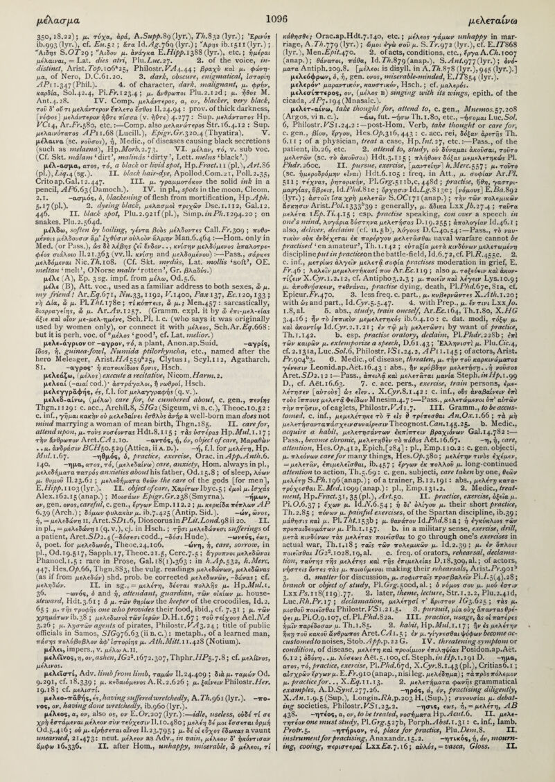 μέλασμα 350,18.22); μ. τύχα, άρά, A.Supp.8g (lyr.), 77;.832 (lyr.); Έρινύς ib.993 (lyr.), cf. Eu. 52 ; άτα ld.Ag.j6g (lyr.) ; 'Άρης ib.1511 (lyr.); Αιδης S.07'29; A ιδού μ. άνάγκα E.Hipp.1588 (lyr.), etc.; ημέραι μέλαιναι, = Lat. dies atri, Plu.Z.MC.27. 2. of the voice, in¬ distinct, Arist. Top. 106*25, Philostr. 1^4.44 ; βραχύ κα) μ. φώνη¬ μα, of Nero, D.C.61.20. 3. dark, obscure, enigmatical, ίστορίη APi 1.347 (Phil.). 4. of character, dark, malignant, μ. φρήν, καρδία, Sol.42.4, Pi. An123.4 ; μ. άνθρωποι Plu.2.12(3; μ. ήθος Μ. Ant.4.28. IV. Comp, μελάντερος, a, ον, blacker, very black, τού δ’ οϋτι μελάντερον έπλετο έσθος II. 24.94 : prov. of thick darkness, [repos'] μελάντερον ηύτε πίσσα (ν. ηύτε) 4-277 ; Sup. μελάντατος Ηρ. VC14, Ar.Ak.580, etc.:—Comp, also μελανώτερος Str. 16.4.12 : Sup. μελαινότατος ΑΡι 1.68 (Lucill.), Epigr.Gr.320.4 (Thyatira). V. με'λαινα (sc. νούσος), η. Medic., of diseases causing black secretions (such as melaena), Hp.fi/orA2.73. VI. μέλαν, τό, v. sub voc. (Cf. Skt. malam ‘dirt’, maltnds ‘dirty’, Lett, meins ‘black’.) (p\.),Liq.^(sg.). II. black hair-dye, Apollod.Com.21, Poll.2.35, Critoap.Gal.12.447. III. μ. γραμμοτόκον the solid ink in a pencil, AP6.63 (Damoch.). IV. in pi., spots in the moon, Cleom. 2.1. -ασμός, δ, blackening of flesh from mortification, Hp.Aph. 5.17(pi·)· 2. dyeing black, μελασμο) τριχών Dsc.I.II2, Gal.12. 446. II. black spot, Plu.2.92if(pl.), Simp.inPh. 1294.20 ; on snakes, Plu.2.s64d. μίλδω, soften by boiling, γέντα βοός μέλδοντες Call.Fr,309 ; πυθο- μένοις μέλδουσιν άμ' Ιχθύσιν ουλοόν άλμην Man.6.464 ·—Horn, only in Med. (or Pass.), ώς δε λέβης ζεΊ ένδον.., κνίσην μελδόμενος άπαλοτρε- φέος σιάλοιο II.21.363 (vv.ll. κνίση and μελδομένου) :—Pass., σάρκες μελδόμεναι Nic.7%.io8. (Cf. Skt. mrdits, Lat. mollis ‘soft’, OE. meltan ‘melt’, ONorse maltr ‘rotten’, Gr. βλαδύς.) μελί (A), Ep. 3 sg. impf. from μελω, Od.5.6. με'λε (B), Att. voc., used as a familiar address to both sexes, ώ μ. my friendl Ar.A^^r, AT*.33,1192, A.1400, Pax 137, Ac.120,133 ; νη Δία, Si μ. PI.Tht. 178ε ; τί κόπτεις, Si μ.; Men.457 : sarcastically, διαρραγείης, Si μ. Ar.Av.i25J. (Gramm, expl. it by Si έπι-μελ-είας άξιε καί οΐον με-μελ-ημένε, Sch.Pl. 1. C. (who says it was originally used by women only), or connect it with μέλεος, Sch.Ar.A^.efiS: but it is perh. voc. of * μέλος ‘good’, cf. Lat. melior.) μελε-άγριον or -αγρόν, τό, a plant, Anon.ap.Suid. -crypts, ίύος, η, guinea-fowl, Numida ptilorhyncha, etc., named after the hero Meleager, Arist.7/^559*25, Clytusi, Scyl.112, Agatharch. 81. -αγρός· η κατοικίδιος ορνις, Hsch. μελεάζω, (μέλος] execute a recitative, Nicom.Harm. 2. μελεαί (-αιαί cod.)· αστράγαλοι, ά) νωθροί, Hsch. μελεγγραφής, e's, f.l. for μελαγγραφά\ς (q. v.). μελεδ-αίνω, (μέλω) care for, be cumbered about, c. gen., πενίης Thgn.i 129: c. acc., Archil.8, SIG2 (Sigeum, vi b.c.), Theoc.10.52 : c. inf., γημαι κακήν ού μελεδαίνει έσθλός άνηρ a well-born man does not mind marrying a woman of mean birth, Thgn.185. II. care for, attend upon, μ. τους νοσέοντας Hdt.8.115 ; τάς υστέρας Hp. Mul. 1.17 ; τά)ν άνθρωπον Aret.CVi 2. ίο. -αντός, ά], όν, object of care, Μαραθών ..«. άνδράσιν DC//50.529 (Attica, ii A. D.). -ή, f. 1. for μελέτη, Hp. Mul. 1.67. -ηθμός, δ, practice, exercise, Orac. in App.Anth.6. 140. -ημα, ατος, τό, (μελεδαίνω) care, anxiety, Horn, always in pi., μελεδηματα πατρός anxieties about his father, Od.15.8 ; of sleep, λύων μ. θυμοΰ Il.23.62 ; μελεδηματα θεών the care of the gods [for men], E.Hipp. 1103 (lyr.). II. object of care, Χαρίτων Ibyc.5 ; έμοί μ. ίσχάς Alex.162.15 (anap.) ; Μοισάων Epigr.Gr.i38 (Smyrna). -ήμων, ον, gen. ονος, careful, c.gen., έργων Emp.il 2.2 ; μ. κερκίδα πέπλων ΑΡ 6.39 (Arch.) ; δόμων φύλακαν μ. ib.7-425 (Antip. Sid.). —ών, ώνος, η, = μελεδώνη ιι, Aret.SDi .6, Dioscorus in PLit.Lond.g8 ii 20. II. in pi., = μελεδώνη I (q. v.), cj. in Hsch.; τησι μελεδώνεσι sufferings of a patient, Aret.-S.D2.4 (-δόσεσι codd., —δόσι Hude). — ωνευς, έως, δ, poet, for μελεδωνός, Theoc.24.lo6. -ώνη, η, care, sorrow, in pi., Od. 19.517, Sapph.i7,Theoc.2i.5, Cere.7.5 ; άγρυπνοι μελεδώναι Phanocl.i.5 : rare in Prose, Gal. 18(1).363 : in h.Ap.532, h.Merc. 447, Hes.O/.66, Thgn.883, the vulg. readings μελεδώνων, μελεδώνας (as if from μελεδών) shd. prob. be corrected μελεδωνών, -δώνας; cf. μεληδών. II. in sg., = μελέτη, δέεται πολλής μ. Hp.Mul. 1. 36. -ωνός, δ and η, attendant, guardian, τών οικιών μ. house- steward, Hdt.3.61; δ μ. τών θηρίων the keeper of the crocodiles, Id.2. 65 ; μ. της τροφής one who provides their food, ibid., cf. 7.31 ; μ. τών χρημάτων ib.38 ; μελεδωνο'ι τώνίερών D.H.I.67 ; τού τείχους Ae\.ΝΑ 3· 20 ; μ. ληστών agents of pirates, Philostr. Α7ί 3· 24 ; title of public officials in Samos, S/G976.63 (ii b. c.) : metaph., of a learned man, πάσης πολύβυβλον άφ’ ίστορίης μ. Ath.Mitt.l 1.428 (Notium). μελει, impers., ν. μέλω a. ii. μελε'ϊνος,η, ον, ashen,IG22.i6lj2.j,oJ,Thphr.HPc).J.8; cf. μελίϊνος, μέλινος. μελεϊστί, Adv. limb from limb, ταμών II. 24.409 ; διά μ. ταμών Od. 9.291, cf. 18.339 > Μ· κεδαιόμενος A.R.2.626 ; μ. ξαίνειν Philostr.T/in 19.18; cf. μελιστί. μελεο-τταθής, ές,havingsufferedwretchedly, A. Th.gG 1 (lyr.). -τγο¬ νος, ον, having done wretchedly, ib.960 (lyr.). με'λεος, a, ov, also ος, ον E.Or.207(lyr.):—idle, useless, ουδέ τί σε χρτ) έστάμεναι μέλεον συν τεύχεσιν Il.IO.480; μελέη δέμοι εσσεται δρμη Od.5.4'6; ου μ. ειρήσεται αίνος II.23-795 > Μ· δε οί εΖχος έδωκας a vaunt unearned, 21.473: neut. μέλεον as Adv., in vain, μέλεον δ' ηκόντισαν άμφω 16.336. II. after Horn., unhappy, miserable, S> μέλεοι, τί μελεταίνω κάθησθε; Orac.ap.Hdt.7.i4°> etc.; μέλεος γάμων unhappy in mar¬ riage, A. 77;.779 (lyr.) ; ώμοι εγώ σου μ. S. Tr.gJ2 (lyr.), cf. E.7A868 (lyr.), Men.A/)i7.47o. 2. of acts, conditions, etc., έργα A. Ch. 1007 (anap.); θάνατοι, πάθα, Id. A/;.879 (anap.), S.Ant.gJjQyx.); ονό¬ ματα Antiph.209.8. [με'λεοι is disyll. in A.Th.8j8 (lyr.), 945 (lyr.).] μελεόφρων, δ, ή, gen. ονος, miserable-minded, E./J854 (lyr·)· μελερόν* μαραντικόν, καυστικόν, Hsch. ; cf. μαλερός. μελεσίτττερος, ον, (μέλος β) singing with its wings, epith. of the cicada, APj. 194 (Mnasalc.). μελετ-αίνω, take thought for, attend to, c.gen., Mnemos.$j. 208 (Argos, vi b. c.). -άω, fut. -ήσα» Th. 1.80, etc., -ήσομαι Luc .Sol. 6, Philostr. VS1.24.2 :—post-Hom. Verb, take thought or care for, c.gen., βίου, έργου, Hes.Op.516, 443 : c. acc. rei, δόξαν αρετής Th. 6.11 ; of a physician, treat a case, Hp.lnt.2j, etc.:—Pass., of the patient, ib.26, etc. 2. attend to, study, ου δύναμαι άκούσαι, τούτο μελετών (sc. τό άκουσαι) Hdt.3.115 > πλήθους δόξας μεμελετηκώς Ρ1. (sc. ημεροδρόμην είναι) Hdt.6.105 : freq. in Att., μ. σοφίαν Ax.PI. 511; τέχνας, ρητορικήν, Pl.Grg.c, τ lb,e, 443d ; practise, ηθη, γαστρι¬ μαργίας,ύβρεις,\d.Phd.8le·, oρχησιv\ά.Lg.8lΊ)e^, [νόμους]Έ..Βα.8$2 (lyr.) ; αστούς ίσα χρτ] μελετάν S.OCi 71 (anap.) ; την τών πολεμικών άσκησιν Arist.Ao/.i333b39 : generally, μ. άδικα Lxxjb.2j.4; ταύτα μελέτα lEp.Ti.^.i^ ; esp. practise speaking, con over a speech in one's mind, λογάρια δύστηνα μελετά]σας D.19.255 ; απολογίαν Id.46.1 ; also, deliver, declaim (cf. 11.5b), λόγους D.C.40.54:—Pass., τό ναυ¬ τικόν ούκ ενδέχεται εκ παρέργου μελετάσθαι naval warfare cannot be practised ‘ en amateur’, Th. 1.142 ; ευταξία μετά κινδύνων μελετωμένη discipline/>wO‘«practiceon the battle-field, Id.6.72, cf. PI.R.455c. 2. c. inf., μετρίως άλγεΐν μελετά σοφία practises moderation in grief, E. Fr.46 ; λαλεΐν μεμελετηκασί που Ax.Ec.l 19 ; also μ. τοξεύειν καί άκον- τίζειν X.Oym. 2.12, cf. Antipho3.2>3 ; μ· ποιεϊν κα'ι λέγει ν Lys.10.9; μ. άποθνησκειν, τεθνάναι, practise dying, death, Pl.AZirf.67e, 81a, cf. Epicur.Ak.470. 3. less freq. c. part., μ. κυβερνώντες X.Ath.i.2o; with ώς and part., Id.Cyr.5.5.47. 4. with Prep., μ. έντινι Lxx/o. 1.8, al. 5. abs., study, train oneself, Ar.Ac. 164, Th.1.80, X.HG 3.4.16; ?)v τό ιππικόν μεμελετηκός ib.6.4.10 : C. dat. modi, τόξω μ. καί άκοντίφ Id.Cyr.2.i.2i ; εν τφ μη μελετώντι by want of practice, Th.1.142. b. esp. practise oratory, declaim, PI.Phdr.2286; έπϊ τών καιρών μ. extemporize a speech, D.61.43; Ελληνιστί μ. Plu.C/ir.4, cf. 2.131a, Luc. .So/. 6, Philostr. VSi. 24.2, A Pi 1.145 5 of actors, Arist. Ar.904b3· 6. Medic., of disease, threaten, μ. την τού καρκινώματος γένεσιν Leonid.ap.Aet. 16.43 : abs., %v κρύβδην μελετά)ση. .η νούσος Aret.SD2.12 :—Pass., άπειλα κα) μελεταται μανία Steph.inHp.i.99 D., cf. Ast.16.63. 7. c. acc. pers., exercise, train persons, έμε- λέτησεν [αΰτοδϊ] <I>s είεν.. X.Cyr.8.1.42 : c. inf., οΰς άναβαίνειν επ\ τους Ίππους μελετά Φείδων Mnesim.4.7 :—Pass., μελετώμενοι ΰπ' αυτών τ'ήνπτησιν, of eaglets, Philostr. VA i.J. III. Gramm., to be accus¬ tomed, c. inf., μεμελέτηκε τό τ εις θ τρέπεσθαι An.Ox. 1.66 ; τά μη μελετ■f)σavτaπάσχειvσυvaίpεσιvTheognost.Can.I^5·25’ 6. Medic., acquire a habit, μελετησάντων έκπίπτειν βραχιόνων Gal. 14.7^2 :“ Pass., become chronic, μελετηθέν τό πάθος A6t.i6.6j. -η, η, care, attention, Hes.O/>.4i 2, Epich.^84] : pi., Emp.i 10.2 : c. gen. objecti, μ. πλεόνων care for many things, Hes.O/>.38o; μελέτην τινός έχέμεν, = μελετάν, έπιμελεΊσθαι, ib.457 ϊ *py<*iv εκ πολλού μ. long-continued attention to action, Th.5.69 : c. gen. subjecti, care taken by one, θεών μελέτη S.Ph. 196 (anap.); of a trainer, B.12.191 : abs., μελέτη κατα- τρύχεσθαιΕ.Med.iogc)(ax\ap.): pi., Emp.131.2. 2. Medic., treat¬ ment, Hp.Fract.51, 35 (pi.), Art.50. II. practice, exercise, οξεία μ. Pi.O.6.37; έχων μ. Id.A.6.54 ; η δι ολίγου μ. their short practice, Th.2.85 ; πόνων μ. painful exercises, of the Spartan discipline, ib.39 > μάθησις κα) μ. PI. A/;/.i53b ; μ. θανάτου Id.A/;r/.8ia ; η εγκύκλιος τών προπαιδευμάτων μ. Ph.i.l^J. b. in a military sense, exercise, drill, μετά κινδύνων τάς μελέτας ποιέισθαι to go through one’s exercises in actual war, Th.1.18 ; ταΊς τών πολεμικών μ. Id.2.39 · Μ·· *ν οπλοις ποιεΐσθαι 1G22.io28.I9j al. e. freq. of orators, rehearsal, declama¬ tion, ταύτης της μελέτης κα) της έπιμελείας D.18.309, al.; of actors, νήστεις οντες τάς μ. ποιούμενοι making their rehearsals, Arist.Ar.90lb 3. d. matter for discussion, μ. σοφισταΊς προσβαλέϊν Pi.7.5(4).28 > branch or object of study, PI. Grg. 50od, al.; δ νόμος σου μ. μού έστιν LxxAs.ιι8(ιΐ9)·77· 2. later, theme, lecture, Str. 1.2.2, Plu.2.4id, Luc.Rh.Pr.i J ; declamation, μελέτησί τ’ άριστον /G3.625 ; τάς μ. μισθού ποιεΊσθαι Philostr. VS 1.21.5· 3. pursuit, μία ούχ άπαντας θρέ¬ φει μ. Pi.O.g.loj, cf. Pl.AW.82a. III. practice, usage, άς οί πατέρες ημίν παρέδοσαν μ. I h. 1.85· 2. habit, Hp.Mul.1.1 J ; ijv ές μελέτην ηκη τού κακού ωνθρωπος Axet.CAl.e,; eV μ. γίγνεσθαι ψόφων become ac¬ customed to xioises, Stob.App.p.22 G. IV. threatening symptom ox condition, of disease, μελέτη κα) προοίμιον επιληψίας Posidon.ap.Aet. 6.1 2 ; οδύνη, .μ. λύσεως Aet.5.ιοο, cf. Steph.inHp.i.igi D. -ημα, ατος, τό, practice, exercise, P\.Phd.6jA, X.Cyr.8.1.43 (ph), Critias6.i ; αισχρών έργων μ. E.Fr.giO (anap., nisi leg. μελέδημα); τάπρός πόλεμον μ. practice for.., X.Eq. 11.13. 2. μελετηματα φωνής grammatical examples, A.P>.Synt.2jj.26. -ηρός, ά, όν, practising diligently, X.An. 1.9.5 (Sup.), Longin.Rh.p.203 H. (Sup.); συνουσίαι μ. debat¬ ing societies, Philostr.VSi.25.2. -ησις, εως, ή, =μελέτη, ΑΒ 438· -ητε'ος, α, ον, to be treated, νοσήματα Hp.Acut.6. II. μελε- τητέον one must study, PI. Grg.$2jb, Porph.yf/>s/.i.3i: c. inf., Iamb. Protr.5. -ητήριον, τό, place for practice, Plu.Dem.8. II. instrument for practising, Anaxandr. 15.2. -ητικός, ή, όν, mourn¬ ing, cooing, περιστεραί LxxAs.7.16; αυλός, = vasca, Gloss. II. 1096