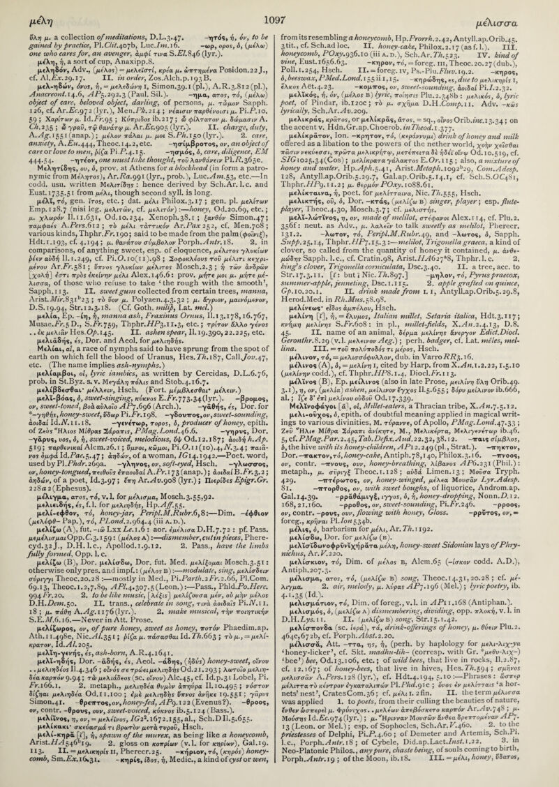 μέλη όλη μ. a collection of meditations, D.L.3.47. -ητός, ή, όν, to be gained by practice, Pl.CZiV.407b, Luc./w.]6. -ωρ, opos, ό, (με'λω) one who cares for, an avenger, άμφί τινα S.C/.846 (lyr.). μέλη, η, a sort of cup, Anaxipp.8. μεληδόν, Adv., (μέλος) = μελεϊστί, κρεα μ. ώπτημενα Posidon.22 J., cf. Al.Cx.29.17. II. in order, Zos.Alch.p. 193B. με\-ηδών, όνος, η, = μελεδώνη I, Simon.39.1 (pi.), A.R. 3.812 (pi.), Anacreont.14.6, APc,.292.3 (Paul. Sil.). -ημα, ατος, τό, (με'λω) object of care, beloved object, darling, of persons, μ. τωμόν Sapph. 126, cf. Ar.isr.972 (lyr.), Men.PA.214 ; νεαισιν παρθενοισι μ. Pi.P.io. 59; Χαρίτωv μ. Id.Pr.95 > Κυπριδοί ib. 217; S> φίλτατον μ. δώμασιν Α. Ch.235; <S γραΟ, τφ θανάτιρ μ. Ar.Pc.905 (lyr.). II. charge, duty, A.Ag. 1551 (anap.) ; μελον πάλαι μ. μοι S.PA. 150 (lyr.). 2. care, anxiety, A. Eu. 444, Theoc.14.2, etc. -ησίμβρο-ros, ov, an object of care or love to men, βίζα Pi.P.4.15. -ησμός, ό, care, diligence, EM 444.54. -ητε'ον, one must take thought, του λανθάνειν Pl.P.365e. Μελητίδης, ου, ό, prov. at Athens fora blockhead (in form a patro¬ nymic from Με'λητοϊ), Ar.Prt.991 (lyr., prob.), Luc.viw.53, etc.—In codd. usu. written Μελιτίδης : hence derived by Sch.Ar. 1. c. and Eust. 1735.51 from μελί, though second syll. is long. με'λΐ, τό, gen. iros, etc.; dat. μέλι Philox.3.17 ; gen. pi. μελίτων Emp. 128.7 (nisi leg. μελιτών, cf. μελίτόν) :—honey, Od.20.69, etc· 5 μ. χλωρόν II.ιι.631, Od.10.234, Xenoph.38.1 ; ξανθόν Simon.47; παμφαες A.Pers.6i2 , rb μέλι τάττικόν Ar.Pax 252, cf. Men.708 ; various kinds, Thphr.Pr. 190; said to be made from the palm(<£o?vi|), Hdt. 1.193, cf. 4.194; μ. θανάτου σύμβολον Porph.Antr. 18. 2. in comparisons, of anything sweet, esp. of eloquence, μελίtos γλυκίων βεεν αΰδή II. I.249, cf. Pi.0.10(11).98 ; ~2,οφοκλεους του μελιτι κεχρι- μενου Ar.Pr.58l ; ύπνος γλυκίων μελιτος Mosch.2.3 ; ή των άνδρών [χολή] εστι τrpbs εκείνην μελί Alex.146.6: prov. μήτε μοι μ. μήτε μέ¬ λισσα, of those who refuse to take ‘the rough with the smooth’, Arist.V172r.83ib2 3 ; τδ ϋον μ. Polyaen.4.3.32 ; μ. άγριον, μαινόμενον, D.S. 19.94, Str.12.3.18. (Cf. Goth, mill]), I.at. mel.) μελία, Ep. -ίη, ή, manna ash, Fraxinus Ornus, II.13.178,16.767, Musae.TV.5D., S.Pr.759, Thphr.T/P3.l 1.3, etc.; τρίτον άλλο yevos . .εκ μελιάν Hes. Op. 145. II. ashen spear, II. 19.390,22.225, etc. μελιάδής, is. Dor. and Aeol. for μελιηδήϊ. Μελίαι, a!, a race of nymphs said to have sprung from the spot of earth on which fell the blood of Uranus, Hes. PA.187, Call.yoy.47, etc. (The name implies ash-nymphs.) μελίαμβοι, ol, lyric iambics, as written by Cercidas, D.L.6.76, prob. in St.Byz. s. v. Μεγάλη πόλις and Stob.4.16.7. μελίβδεσθαι* μελλειν, Hsch. (Fort, μεμβλεσθαι’ με'λειν.) μελΐ-βόας, 6, sweet-singing, κύκνος E.7V.773-340yr·)· -βρομος, ον, sweet-toned, βοά αύλοΐο ΑΡγ.696 (Arch.). -γάθής, is, Dor. for *-γηθης, honey-sweet, ύδωρ Pi.Pr.i98. —γδουττος, ον,sweet-sounding, αοιδαί Id.Λ7.11.18. —γενετωρ, τορος, δ, producer of honey, epith. of ΖεδΡ'Ηλιοϊ Μίθρας Ζάραπις, PMag.Lond.ff).6. -γηρυς, Dor. -γάρυς, υος, δ, ή, sweet-voiced, melodious, οψ Od.12.187; άοιδή h.Ap. 519; παρθενικαίAlem.26.1; ύμνοι, κώμοι, Pi.Ο.Ιΐ(ΐθ).4,Α^.3.45 παιά- νος δμφά Id.Prti.5.47 > αηδών, of a woman, IG 14.1942.—Poet, word, used by PI.Phdr. 269a. —γληνος, ov, soft-eyed, Hsch. —γλωσσος, ov, honey-tongued^ei0o0s επαοιδαί A.Pr.i 73 (anap.); αοιδαίB.Pr.3.2 ; αηδών, of a poet, Id.3.97; επη Ar.Av.908 (lyr.); Πιερίδε* Epigr.Gr. 2 28 a 2 (Ephesus). με'λιγμα, ατος, τό, V. 1. for μέλισμα, Mosch.3.55,92. μελιειδής, is, f.l. for μελιηδήϊ, Hp.4y.55. μελί-εφθον, τό, honey-jar, Penpl.M.Rubr.6,8:—Dim. -ε'φθιον (μελεφθ- Pap.), το', PLond.2.964.4 (iii A.D.). μελίζω (A), fut. -ιώ LxxZ.c.i.6 : aor. εμελισα D.H.7.72 : pf. Pass. μεμελκτμαιΟρρ.Ρ.3.159: (μέλος a) :—dismember,cutinpieces, Phere- cyd.32j., D.H.l.c., Apollod.1.9.12. 2. Pass., have the limbs fully formed, Opp. 1. c. μελίζω (B), Dor. μελίσδω, Dor. fut. Med. μελίξομαι Mosch.3.51· otherwise only pres, and impf.: (μέλος b) :—modulate, sing, μελίσδειν συριγγι Theoc.20.28 :—mostly in Med., P'l.Parth.2 Fr.2.66, Pl.Com. 69.13, Theoc.i.2,7.89, νίΡ/.4·3ο7.5(Leon.):—Pass., Phld.Po.Herc. 994 Pr. 20. 2. to be like music, [λε'£υ] μελίζουσα μεν, ου μην μέλος D.H.ZViw.50. II. trans., celebrate in song, τινα άοιδαϊς Pi.ALn. 18; μ. πάθη A.vig·. 1176 (lyr.). 2. make musical, τήν ποιητικήν S.E.0/.6.i6.—Never in Att. Prose. μελίζωρος, ov, of pure honey, sweet as honey, ποτόν Phaedim.ap. Ath.11.498ε, Nic.v4i.35 1; βίζα μ. πάσασθαι Id. ΓΑ.663 ; τδμ., = μελί- κρατον, ld.Al.2oc,. μελΐη-γενής, is, ash-born, A.R.4.1641. μελΐ-ηδής, Dor. -άδής, is, Aeol. -άδης, (ηδύς) honey-sweet, οίνου . . μελιηδεος II.4.346 ; οϊνός σε τρώειμελιηδήϊ Od. 21.2 93 > λωτοΊο μελιη- δεα καρπόν 9*94 > τώ μελιάδεος (sc. οίνου) AIc.45, cf· Id.p.31 Lobel, Pi. Pr.166.1. 2. metaph., μελιηδεα θυμόν άπηύpa Il.10.495; νόστον δίζηαι μελιηδεα Od.II.loo ; εμε μελίηδης ΰπνος ανήκε 19-551 ’ Ύ^ρυς Simon.41. -θρετττος,ον,honey-fed, APg.122 (Evenus?). -θροος, ον, contr. -0povs, ουν, sweet-voiced, κύκνος ib.5.124 (Bass.), μελίΐνος, η, ον, = μελεϊνος, 7G22.1672.155» &1·, Sch.DIL5.655· μελικακί* σκεύασμά τι βρωτδν μετά τυρού, Hsch. μελί-κηρά [«], ή, spawn of the murex, as being like a honeycomb, Arist./7.<4546^9. 2. gloss on κοπριών (v.l. for κηρίων), Gal.19. 113. II. = μελική pis II, Pherecr.25. -κήριον,τά, {κηρός) honey¬ comb, <$>m.Ex. 16.31. -κηρίς, ίδος, η, Medic., a kind of cyst or wen, μέλισσα from its resembling a honeycomb, Hp.ProrrA.2.42, Antyll.ap.Orib.45. 3tit., cf. Sch.ad loc. II. honey-cake, Philox.2.17 (as f. 1.). III. honeycomb, POxy. 936.10 (iii a. d.), Sch.Ar. Th. 523. IV. kind of vine, Eust.1656.63. -κηρόν, To,=:foreg. iii,Theoc.20.27(dub.), Poll.1.254, Hsch. II. =foreg. iv, Ps.-Plu.P/wy. 19.2. -κηρό?, δ, beeswax, PMed.Lond. 155111,15. -κηρώδη?, εϊ, due to μελικηρίς I, έλκος Aet.4.23. —κομιτος, ov, sweet-sounding, αοιδαί Pi.7.2.32. μελικός, ή, όν, (μέλος Β) lyric, ποίησις Plu. 2.348b : μελικός, δ, lyric poet, of Pindar, ib.i20C; τδ μ. σχήμα O.H.Comp.n. Adv. -κώς lyrically, Sch.Ar.Av.209. μελικράς, κράτος, or μελίκράς, άτος, =sq., 0Iv0sOrib.wc.13.34 ; on the accent v. Hdn.Gr.ap.Choerob. inTheod.i.^pj. μελίκράτον. Ion. -κρητον, τό, (κεράννυμι) drink of honey and milk offered as a libation to the powers of the netherworld, χοήν χεϊσθαι πάσιν νεκύεσσι, πρώτα μελικρητφ, μετεπειτα δε ήδεϊ οίνψ Od.10.519, cf. S7Gio25.34C^os) j μελίκρατα χάλακτος Ε.Οτ. 115 ; also, a mixture of honey and water, Ylp.Aph.c,.^, Ar\st.Metaph.\o^2h2g, Com.Adesp. 128, Antyll.ap.Orib.5.29.7, Gal.ap.Orib.5.14.1, cf. SCI1.S.OC481, Thphr.77P9.u.2; μ. θερμόν POxy. 1088.61. μελίκταινα, η, poet, for μελίτταινα, Nic. PA.555, Hsch. μελικτής, οΰ, δ, Dor. -κτάς, (μελίζω b) singer, player; esp. flute- player, Theoc.4.30, Mosch.3.7; cf. μελιστ-βς. μελΐ-λώτΐνος, η, ov, made of melilot, στέφανοι Alex.i 14, cf. Plu. 2. 356ft neut. as Adv., μ. λαλεΐν to talk sweetly as melilot, Pherecr. 131.2. -λωτον, τό, Penpl.M.Rubric), and -λωτος, δ, Sapph. Supp.25.14, Thphr.77P7.i5.3 :—melilot, Trigonellagraeca, a kind of clover, so called from the quantity of honey it contained, μ. άνθε- μωδης Sapph. l.c., cf. Cratin.98, Arist.77vi62 7a8, Thphr. 1. c. 2. king's clover, Trigonella corniculata, Dsc.3.40. II. a tree, acc. to Str.17.3.11. [1 : but I Nic. Th.897.] -μηλον, τό, Pyruspraecox, summer-apple, jenneting, Dsc. 1.115. 2. apple grafted on quince, Herod.Med. in Rh.Mus.fld.cfi. μελίνεως* είδος αμπέλου, Hsch. μέλινη [f], η, = ελυμος, Italian millet, Setaria italica, Hdt.3.117; κνήμη μέλινης S.7V.6o8 : in pi., millet-fields, X.An.2.4.13, D.8. 45· II. name of an animal, δέρμα μέλινης άνεργον Edict.Diocl. Geronthr.8.29 (v.l. μελεινον Aeg.) ; perh. badger, cf. Lat. meles, mel- lina. III. = τον πολύποδός τι μέρος, Hsch. με'λινον, τό, = μελισσόφυλλον, dub. in Varro7?7?3-i6. με'λινος (A), δ, = μέλινη I, cited by Harp, from X.An. 1.2.22,1.5.10 (μελίνην codd.), cf. Thphr.77PS.i.4, Diocl.TV.i 13. με'λινος (B), Ep. μείλινος (also in late Prose, μειλίνη ΰλη Orib.49. 3.1), η, ον, (μελία) ashen, μείλινον εγχος II.5.655 δόρυ μείλινον ib.666, al.; ΐζε δ’ ε’πΐ μέλινου ούδοΰ Od. 17-339- Μελΐνοφάγοι [ά], οϊ, Millet-eaters, a Thracian tribe, Χ.^«·7.5.Ι2. μελι-οΰχος, δ, epith. of doubtful meaning applied in magical writ¬ ings to various divinities, Μ. τύραννε, of Apollo, PMag.Lond.^j.2>?> > ΖεΟ “Ηλιε Μίθρα 2άραπι ανίκητε, Μ., Μελικερτα, Μελίγενε'τα,ρ ib.46. 5, cf.PMag.Par.2.^, Tab.Defix. And.22.32,38.12. -τταις σίμβλος, b, the hive with its honey-children, A Pi 2.249(pl., Strat.). -ττηκτον, Dor.—πακτον,τό,honey-cake, Antiph.78,140, Philox.3.16. —irvoos, ov, contr. —n-νους, ουν, honey-breathing, λίβανος AP6.2$i (Phil.) : metaph., μ. σΰριχξ Theoc.i. 128 ; αύδά Limen.13; Μονσα Tryph. 429. —ιττε'ρωτος, ov, honey-winged, μελεα Μούσαν Lyr.Adesp. 81. —ιττορθος, ov, with sweet boughs, of liquorice, Androm.ap. Gal.14.39. -ρράθάμιγξ, iyyos, δ, η, honey-dropping, Nonn.D.12. 168,21.160. -ρροθος, ov, sweet-sounding, Pi.7^.246. -ρροος, ov, contr. -ρους, ουν, flowing with honey, Gloss. -ρρΰτος, ov, = foreg., κρηναι PI.7o« 534b. με'λις, <5, barbarism for μέλι, Ar. 77i.i 192. μελίσδω, Dor. for μελίζω (b). μελΐσϊδωνοφρϋνΐχήράτα μέλη, honey-sweet Sidonian lays of Phry- nichus, Ar. V.220. μελίσκιον, τό. Dim. of μέλος Β, Alcm.65 (-ίσκον codd. A.D.), Antiph.207.3. μέλισμα, ατος, τό, (μελίζω β) song, Theoc. 14.31, 20.28 ; cf. με- λιγμα. 2. air, melody, μ. λύρας APj.ig6 (Mel.) ; lyric poetry, ib. 4.1.35 (Id.). . , s μελισμάτιον, τό. Dim. of foreg., v.l. in yfPn.i6S (Antiphan.). μελισμός, δ, (μελίζω a) dismembering, dividing, opp. πλοκή, v. 1. in D.H.Z.ys.11. II. (μελίζω b) song, Str.i5.i.42. μελίσττονδα (sc. ιερά), τά, drink-offerings of honey, μ. θύειν Plu.2. 464c,672b, cf. Porph.Abst.2.20. με'λισσά, Att. -ττα, ης, η, (perh. by haplology for μελι-λιχ-ya ‘honey-licker’, cf. Skt. madhu-lih- (corresp. with Gr. *μεθυ-λιχ-) ‘bee’) bee, Od.13.106, etc.; of wild bees, that live in rocks, II.2.87, cf. 12.167; of honey-bees, that live in hives, Hes. Th.594; σμήνος μέλισσαν A.Pers.128 (lyr.), cf. Hdt.4.194, 5.10 :—Phrases: ώσπερ μελιττατδ κεντρον εγκαταλιπών Pl.Phd.gic ; όνος εν μελίτταις ‘a hor¬ nets’ nest’, Crates Com. 36; cf. μέλι I. 2fin. II. the term μέλισσα was applied 1. to poets, from their culling the beauties of nature, ενθεν ώσπερεί μ. Φρύνιχος. ,μελεων άπεβόσκετο καρπόν Ar.Av.'J^ > Ζ*' Μοόσηϊ Id.isc.974 (lyr-) j μ· “Ηρινναν Μουσών άνθεα δρεπτομεναν AP’J. 13 (Leon, or Mel.); esp. of Sophocles, Sch.Ar. Τ'.460. 2. to the priestesses of Delphi, Pi.T^q.bo ; of Demeter and Artemis, Sch.Pi. l.c., Porph.Antr. 18 ; of Cybele, Did.ap.Lact.7;is/.i.22. 3. in Neo-Platonic Philos., any pure, chaste being, of souls comingto birth, Porph.Antr.ig ; of the Moon, ib. 18. III. —μέλι, honey, ΰδατος. 1097