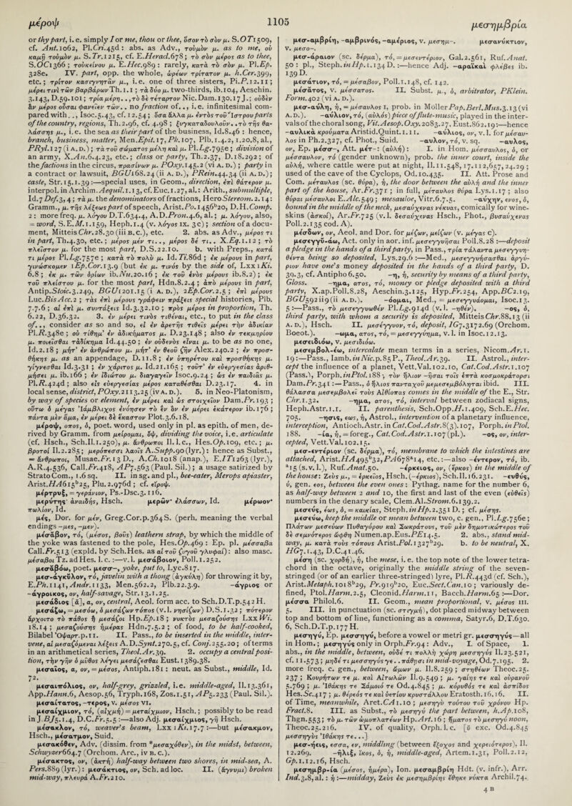 οχ thy pari, i.e. simply/or me, thou ox thee, 'όσοντδ σδν μ. S. Ο 71509, cf. Ant. 1062, Pl.Cn.45d: abs. as Adv., τούμδν μ. as to me, ου καμή τούμδν μ. S. 7r. I 215, cf. E.Hexact.678; τδ σδν μέρος as to thee, S.OC1366 ; τούκείνου μ. E.Hec.gSg: rarely, κατά, rb σδν μ. PI.Ep. 328ε. IV. part, opp. the whole, ώρέων τρίτατον μ. h.Cer.^gg, etc.; τρίτον κασιγνητάν μ., i.e. one of three sisters, Pi.P. 12.11; μέρει τινϊ των βαρβάρωνTh. 1.1 ; τάδύομ. two-thirds, ib.104, Aeschin. 3.143, D.59.IOI; τρία μέρη.. ,τb be τέταρτον Nic. Dam. 130.17 J.; ούδέν άν μέρος ούσαι <pav εΐεν των.. no fraction of.., i.e. infinitesimal com¬ pared with. ., Isoc.5.43, cf. 12.54 ; 'όσα άλλαμ. έντδςτοΰ^Ιστρουparts of the country, regions, Th.2.96, cf. 4.98 ; ξυγκαταδουλούν. .το της θα¬ λάσσης μ., i.e. the sea as their part of the business, Id.8.46 : hence, branch, business, matter, Men.Ept't. 17, Pk.io’j, Plb.r.4.2,1.20.8, al., PRyl.l 27 (i a.d.) ; τάτοΰ σώματος μέλη καί μ. Pl.Cg-.795e ; division of an army, X.An.6.4.23, etc.; class or party, Th.2.37, D.18.292; of the factions in the circus, πρασίνων μ. POxy. 145.2 (vi a. d.) ; party in a contract or lawsuit, BGUi 68.24 (ii a. d.), PRein. 44.34 (ii a.d.); caste, Str. 15.1.39:—special uses, in Geom., direction, eVt θάτερον μ. interpol. in Axchim.Aequil.i.i 3, cf.Euc.1.27, al.: Arith., sub multiple, Id.7 Def.3,4 ; τά μ. the denominators of fractions, HeroSiereom. 2.14: Gramm., μ. της λέξεως part of speech, Arist. Po. 1456b20, D.H. Comp. 2 : more freq. μ. λόγου D.T.634.4, A.D.Prow.4.6, al.; μ. λόγου, also, = word, S.E.M. 1.159, Heph.1.4 (v. λόγοϊ ix. 3 c); section of a docu¬ ment, Mitteis CAr.28.30 (iii b.c.), etc. 2. abs. as Adv., μέρος τι in paid, Th.4.30, etc.; μέρος μέν τι.., μέρος δέ τι.. X.Eq. 1.12; τb πλείστον μ. fox the most part, D.S.22.10. b. with Preps., κατά τι μέρος Pl.Cg.757e ; κατά το πολύ μ. Id. 7V.86d ; έκ μέρους in part, γινώσκομεν lEp.Cor.i^.g (but έκ μ. τινός by the side of, LxxiAV. 6.8; έκ μ. των δρίων \b.Nu.20.l6 ; έκ του ένδς μέρους ib.8.2) ; έκ του πλείστου μ. for the most part, Hdn.8.2.4 ; από μέρους in part, Antip.S/oi'e.3.249, PG£/i2oi.i5 (i a. d.), 2Ep.Cor.2.$ ; έπϊ μέρους Luc.BisAcc.2 ; τάϊ επί μέρους γράφειν πράξεις special histories, Plb. 7·7·6 ; at έπϊ μ. συντάξεις Id.3.32.10 j τρός μέρος in proportion, Th. 6.22, D.36.32. 3. έν μέρει τιvbs τιθέναι, etc., to put in the class of.,, consider as so and so, ει έν αρετής τιθεΐς μέρει την αδικίαν Ρ1.Ρ·348β ; ου τίθημ' έν αδικήματος μ. D.23.X48 ; also έν τεκμηρίου μ. ποιεΐσθαι τάδίκημα Id.44·5° ! *ν ούδενδς είναι μ. to be as no one, Id. 2.18 ; μήτ’ έν ανθρώπου μ. μήτ’ έν θεοΰ ζην Alex.240.2 ; έν προσ¬ θήκης μ. as an appendage, D. 11.8; έν υπηρέτου καί προσθήκης μ. γίγνεσθαι Id.3*31 5 *ν χάριτος μ. Id.21.165 ; τοΰτ’ έν ευεργεσίας αριθ¬ μήσει μ. ib. 166 ; έν ιδιώτου μ. διαγαγέΐν Isoc.9.24 ; ώς έν παιδια,ς μ. Pl.P.424^) also e'iS ευεργεσίας μέρος καταθέσθαι D.23.17· 4. in local sense, district, POxy.2113.25 (iv a.d. ). 5. in Neo-Platonism, by way of species or element, έν μέρει καί ώς στοιχεΐον Dam.Pr. 193 ; οϋτω δ μέγας Ιάμβλιχος ένόησεν τδ ev ttv έν μέρει έκάτερον ib. 176; πάντα μέν άμα, έν μέρει δέ έκαστον Plot.3.6.18. μεροψ, οπος, δ, poet, word, used only in pi. as epith. of men, de¬ rived by Gramm, from μείρομαι, όφ, dividing the voice, i.e. articulate (cf. Hsch., Sch.Il.1.250), μ. άνθρωποι Il.l.c., Hes.Op. 109, etc.; μ. βροτοί II.2.285; μερόπεσσι λαοΐς A.Supp.go (\yx.) : hence as Subst., = άνθρωποι, Musae.Pr. i3 D., A.Ch. 1018 (anap.), E./P1263 (lyr.), A.R.4.536, Call.Pr.418, APq.563 (Paul. Sil.); a usage satirized by StratoCom., 1.6 sq. II. in sg. and pi., bee-eater, Merops apiaster, Arist.HA615b25, Plu.2.976d ; cf. εϊροφ. με'ρτρυξ, = γεράνιον, Ps.-Dsc.3· rιό. μερΰτης' αναιδής, Hsch. μερών* έλάσσων, Id. με'ρωον’ πωλίον, Id. με'?. Dor. for μέν, Greg.C0r-p.364S. (perh. meaning the verbal endings -μες, -μεν). με'σάβον, τό, (μέσος, βούς) leathern strap, by which the middle of the yoke was fastened to the pole, Hes.Op.^6g : Ep. pi. μέσσαβα Call.Pr.513 (expld. by Sch.Hes. as αίτου ζυγοΰ γλυφαί): also masc. μέσαβοι Tz. ad Hes. 1. c. :—v.l. μεσάβοιον, Poll. 1.252. μεαταβόω, poet, μεσσ-, yoke, put to, Lyc.817. μεσ-άγκΰλον, τό, javelin with a thong (αγκύλη) for throwing it by, E.PA.i 141,Andr. 1133, Men.562.2, Plb.22.3.9. -άγριος or -αγροίκος, ον, half-savage, Str. 13.1.25. μεσάδιος [a], a, ov, central, Aeol. form acc. to Sch.D.T.p.542 H. μεσάζω, =μεσόω, δ μεσάζωντόπος (v.l. νησίζων) D.S.1.32; πότερον άρχοιτο τδ πάθος 1) μεσάζοι Ηρ.Ρ/>.ΐ8; νυκτδς μεσαζοΰσης LxxfFi. 18.14; μεσαζοΰσης ημέρας Hdn.7-5-2 ; of food, to be half-cooked, Bilabel Όφαρτ.p.T I. II. Pass., to be inserted in the middle, inter¬ vene, at μεσαζόμεναι λέξεις A.O.Synt^’jo.c,, cf. Conj. 255.20; of terms in an arithmetical series, Theol.Ar. 39. 2. occupy a central posi¬ tion, τήν γην δ μύθος λέγει μεσάζεσθαι Eust. 1389.38· μεσαίος, α, ον, = μέσος, Antiph. 181: neut. as Subst., middle, Id. 72- .... μεσαιττόλιος, ov, half-grey, gnssled, i.e. middle-aged, II.τ3.361, App.Hann.6, Aesop.56, Tryph.168, Zos.1.51, AP^.2^ (Paul. Sil.). μεσαίτατος, -τερος, v. μέσος VI. μεσαίχμιον, τό, (αιχμή) = μεταίχμιον, Hsch.; possibly to be read in J.P/5. 1.4, D.C.Pr.5.5:—alsoAdj. μεσαίχμιος, γή Hsch. με'σακλον, τό, weaver's beam, Lxxi/G.17.7:—but με'σακμον, Hsch., με'σατμον, Suid. μεσακόθεν, Adv. (dissim. from *μεσαχόθεν), in the midst, between, Schwyzer66\.q (Orchom. Arc., iv b. c.). με'σακτος, ον, (ακτή) half-way between two shores, in mid-sea, A. Pers. 889 (lyr.): μεσάκτιος, ov, Sch. ad loc. II. (άγνυμϊ) broken mid-way, πλευρά A.Fr.210. μεσημβρία μεσ-αμβριη, -αμβρινάς, -αμεριος, ν. μεσημ-. μεσανυκτιον, ν. μέσο-. μεσ-αραιον (sc. δέρμα), τό, = μεσεντέριον, Gal.2.561, Ruf.Anat. 50: pi., Steph. tnldp. 1.134 D.:—hence Adj. — αραΐκαι φλέβες ib. 139 D.^ μεσάτιον, τό, = μέσαβον, Poll. 1.148, cf. 142. με'σάτος, ν. μέσσατος. II. Subst. μ., δ, arbitrator, PKlein. Form. 402 (vi a. d.). μεσ-αυλη, ή, = μέσαυλος I, prob. in MoUex Pap.Berl.Mus.3.13 (vi a.d.). -αυλιον, τό, (αυλός) piece of flute-music, played in the inter¬ vals of the choral song, Fit. Aesop.Oxy.2083.27, Eust.862.19:—hence -αυλικά κρούματα Aristid. Quint. 1.11. -αΰλιος, ov, v.l. fox μέσαυ¬ λος in Ph.2.327, cf. Phot., Suid. -αυλόν, τό, v. sq. -αυλός, ον, Ερ. με'σσ-, Att. μέτ-: (αυλή): I. in Horn, μέσσαυλος, δ, or μέσσαυλον, τό (gender unknown), prob. the inner court, inside the αυλή, where cattle were put at night, II. 11.548,17.112,657,24.29 ; used of the cave of the Cyclops, Od. 10.435. II. Att. Prose and Com. μέταυλος (sc. θύρα), ή, the door between the αυλή and the inner part of the house, Ar.Pr.37r ; in full, μέταυλος θύρα Lys.1.17 ; also θύραι μέσαυλοι E.Alc.^^g ; mesauloe, Vitr.6.7.5. -αυχην, ενός, δ, bound in the middle of the neck, μεσαΰχενας νέκυας, comically for wine¬ skins (ασκοί), Ar.Pr.725 (v.l. δεσαύχενας Hsch., Phot., βυσαύχενας Poll.2.135 cod. A). με'σδων, ov, Aeol. and Dor. for μέζων, μείζων (ν. μέγας c). μεσεγγΰ-άω, Act. only in aor. inf. μεσεγγυήσαι Poll.8.28 :—deposit a pledge in the hands of a third party, in Pass., τρία τάλαντα μεσεγγυη- θέντα being so deposited, Lys.29.6 :—Med., μεσεγγυήσασθαι αργύ¬ ρων have one's money deposited in the hands of a third party, D. 30.3, cf. Antipho6.50. -η, ή, security by means of a third party, Gloss. -ημα, ατος, τό, money or pledge deposited with a third party, X.ap.Poll.8.28, Aeschin.3.125, Hyp.Pr.254, App.PC2.19, PCi/592119 (ii A. D.). -όομαι, Med., = μεσεγγυάομαι, Isoc.13. 5:—Pass., τδ μεσεγγυωθέν Pl.Cg.9i4d (v.l. -ηθέν). -ος, δ, third party, with whom a security is deposited, MitteisCAr.88.13 (ii а. d.), Hsch. II. μεσέγγυον, τό, deposit, IGj.3172.69 (Orchom. Boeot.). -ωμα, ατος, τό, — μεσεγγύημα, V.l. in Isoc. I 2.13. μεσειδιόω, ν. μεσιδιόω. μεσεμβολ-ε'ω, intercalate mean terms in a series, Nicom.^fr. 1. 19:—Pass., Iamb.in Aic.p.85P., Theol.Ar.39. II. Astrol., inter¬ cept the influence of a planet, Vett.Val. 102.10, Cat.Cod.Astr. 1.107 (Pass.l, Porph. inPtol. 188 ·, τδν ήλιον -ήσαι τοίς επτά κοσμοκράτορσι Dam.Pr.34l ·—Pass., δ ήλιος πανταχοΰ μεμεσεμβόληται ibid. III. θάλασσα μεσεμβολεΐ τους Αιθίοπας comes in the middle of the E., Str. Chr. 1.32. —τ||χ<χ, ατος, τό, interval between zodiacal signs, Heph.Astr.i.r. II. parenthesis, Sch.Opp.//. 1.409, Sch.E.Flee. 705. -ησις, εως, ή, Astrol., intervention of a planetary influence, interception, Antioch.Astr. in Cat.Cod.Astr.8(3). 107, Porph. inPtol. 188. -ία, ή, = foxeg., Cat.Cod. Astr.i.io'] (pi.). -ος, ov, inter¬ cepted, Vett.Val. 102.15. μεσ-εντε'ριον (sc. δέρμα), τό, membrane to which the intestines are attached, Arist.ΗΑ^^^2,ΡΑ6^8Λΐ4, etc.:—also -ε'ντερον, τό, ib. *15 (s.v. 1.), Ruf.Anat.^o. -ερκειος, ον, (έρκος) in the middle of the house: Ζευς μ., = έρκεως, Hsch. (-έρκιος), Sch. II. 16.231. -ευθυς, ύ, gen. εος, between the even ones: Pythag. name for the number 6, as half-way between 2 and 10, the first and last of the even (ευθείς) numbers in the denary scale, Clem.Al.S/row.6.139.2. μεσευς, έως, δ, = καικίας, Steph. inHp.2.351 D. ; cf. μέσης. μεσευω, keep the middle or mean between two, c. gen., Pl.Cg.756e; Πλάτων μεσεύων Πυθαγόρου καί ΙΣ,ωκράτους, τον μεν δημοτικώτερος του δέ σεμνότερος ώφθη Numen.ap.Eus.PPi4-5- 2. abs., stand mid¬ way, μ. κατά τους τόπους Axist.Pol.i 2,2ljb2g. b. to be neutral, X. C/G7.1.43, D.C.41.46. με'ση (sc. χορδή), ή, the mese, i. e. the top note of the lower tetra- chord in the octave, originally the middle string of the seven¬ stringed (or of an earlier three-stringed) lyre, P).P.443d (cf. Sch.), Arist.Metaph. 1018b29, Pr.9i9b2o, Euc.Sect.Can.10 ; variously de¬ fined, Ptol.Harm.2.5, Cleonid.Harm. 11, Bacch.//«mi.65 :—Dor. με'σσα Philol.6. II. Geom., mean proportional, ν. μέσος in. 5. III. in punctuation (sc. στιγμή), dot placed midway between top and bottom of line, functioning as a comma, Satyr.6, D.T.630. б, Sch.D.T.p.177 H. μεσηγυ, Ep. μεσσηγυ, before a vowel or metri gr. μεσσηγυς—all in Horn.; μεσηγυς only in Orph.Pr.94: Adv., I. of Space, 1. abs., in the middle, between, ουδέ τι πολλή χώρη μεσσηγύς II.23.521, cf. 11.573 j μηδέ τι μεσσηγύς γε. ,πάθησι in mid-voyage, Od.7.195· 2. more freq. c. gen., between, ώμων μ. II.8.259 ; στηθέων Theoc.25. 237 ; Κουρήτων τε μ. καί Αΐτωλών II.9.549 1 Α Ύ^ίης τε καί ουρανού 5.769 ! μ· Ιθάκης τε Χάμοιά τε Od.4.845 ! μ· κόρυθός τε καί άσπίδος Hes.Sc.417; μ· θέρεόςτεκαϊ ύετίου κρυστάλλου Eratosth.l6.16. II. of Time, meanwhile, Axet.CA1.10 ; μεσηγυ τούτου τού χρόνου Ηρ. Fract.8. III. as Subst., τδ μεσηγύ the part between, h.Ap. 108, Thgn.553; των ώμοπλατέων Hp. Art. 16 ; ήματος τδ μεσηγύ noon, Theoc.25.216. IV. of quality, Orph. 1. c. [C exc. Od.4.845 μεσσηγυς ’Ιθάκης τε. ..] μεσ-ήεις, εσσα, εν, middling (between έξοχος and χερειότερος), II. 12.269. -ήλιξ, ϊκος, δ, ή, middle-aged, Artem.1.31:, Poll.2.12, Gp. 1.12.16, Hsch. μεσημβρ-ία (μέσος, ημέρα), Ion. μεσαμβρίη Hdt. (ν. infr.), Arr. Ind. 3.8,al.: ή :—midday, Ζευς έκ μεσημβρίης εθηκε νύκτα Archil.74· 4β