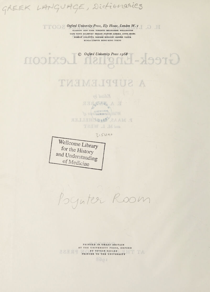 L· t^c ο Η&ί j P ■f, 6/ {<ap£5. Oxford University Press, Ely House, London W. i GLASGOW NEW YORK TORONTO MELBOURNE WELLINGTON CAPE TOWN SALISBURY IBADAN NAIROBI LUSAKA ADDIS ABABA BOMBAY CALCUTTA MADRAS KARACHI LAHORE DACCA KUALA LUMPUR HONG KONG TOKYO © Oxford University Press ig68 A £ U Λ β Wellcome Libra for the and Und Hist ry ory er standing Hi Medicine (a PRINTED IN GREAT BRITAIN AT THE UNIVERSITY PRESS, OXFORD BY VIVIAN RIDLER PRINTER TO THE UNIVERSITY