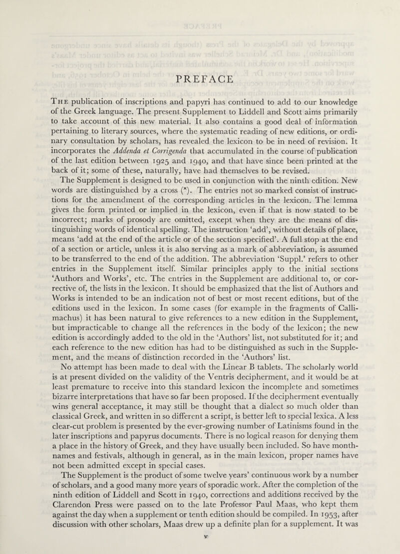 PREFACE The publication of inscriptions and papyri has continued to add to our knowledge of the Greek language. The present Supplement to Liddell and Scott aims primarily to take account of this new material. It also contains a good deal of information pertaining to literary sources, where the systematic reading of new editions, or ordi¬ nary consultation by scholars, has revealed the lexicon to be in need of revision. It incorporates the Addenda et Corrigenda that accumulated in the course of publication of the last edition between 1925 and 1940, and that have since been printed at the back of it; some of these, naturally, have had themselves to be revised. The Supplement is designed to be used in conjunction with the ninth edition. New words are distinguished by a cross (x). The entries not so marked consist of instruc¬ tions for the amendment of the corresponding articles in the lexicon. The lemma gives the form printed or implied in the lexicon, even if that is now stated to be incorrect; marks of prosody are omitted, except when they are the means of dis¬ tinguishing words of identical spelling. The instruction ‘add’, without details of place, means ‘add at the end of the article or of the section specified’. A full stop at the end of a section or article, unless it is also serving as a mark of abbreviation, is assumed to be transferred to the end of the addition. The abbreviation ‘Suppl.’ refers to other entries in the Supplement itself. Similar principles apply to the initial sections ‘Authors and Works’, etc. The entries in the Supplement are additional to, or cor¬ rective of, the lists in the lexicon. It should be emphasized that the list of Authors and Works is intended to be an indication not of best or most recent editions, but of the editions used in the lexicon. In some cases (for example in the fragments of Calli¬ machus) it has been natural to give references to a new edition in the Supplement, but impracticable to change all the references in the body of the lexicon; the new edition is accordingly added to the old in the ‘Authors’ list, not substituted for it; and each reference to the new edition has had to be distinguished as such in the Supple¬ ment, and the means of distinction recorded in the ‘Authors’ list. No attempt has been made to deal with the Linear B tablets. The scholarly world is at present divided on the validity of the Ventris decipherment, and it would be at least premature to receive into this standard lexicon the incomplete and sometimes bizarre interpretations that have so far been proposed. If the decipherment eventually wins general acceptance, it may still be thought that a dialect so much older than classical Greek, and written in so different a script, is better left to special lexica. A less clear-cut problem is presented by the ever-growing number of Latinisms found in the later inscriptions and papyrus documents. There is no logical reason for denying them a place in the history of Greek, and they have usually been included. So have month- names and festivals, although in general, as in the main lexicon, proper names have not been admitted except in special cases. The Supplement is the product of some twelve years’ continuous work by a number of scholars, and a good many more years of sporadic work. After the completion of the ninth edition of Liddell and Scott in 1940, corrections and additions received by the Clarendon Press were passed on to the late Professor Paul Maas, who kept them against the day when a supplement or tenth edition should be compiled. In i953> after discussion with other scholars, Maas drew up a definite plan for a supplement. It was