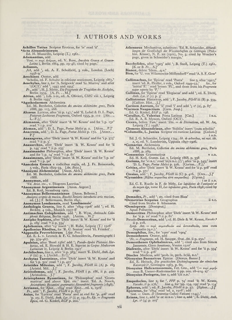 I. AUTHORS AND WORKS Achilles Tatius Scriptor Eroticus, for ‘iv’ read ‘ii’ xActa Alexandrinorum Ed. H. Musurillo, Leipzig (T.) 1961. Adamantius, add 'Vent. = 7repl ανέμων, ed. V. Rose, Anecdota Graeca et Graeco- Latina i, Berlin 1864, pp. 29-48; cited by page.’ Aelianus, JVA, add ‘, ed. A. F. Scholfield, 3 vols., London (Loeb) 1958-9·’ Aeschines Orator, add ‘Scholia, ed. F. Schultz in editione orationum, Leipzig 1865.* Aeschylus, line 2, for ‘A. Sidgwick’ read ‘G. Murray’ and after ‘(OCT)’ add ‘, 1937 and 1955’ Fr., add ‘; H. J. Mette, DieFragmente der Tragodien des Aischylos, Berlin 1959. [A. Fr. . . M.]’ Aetius, add Lib. i-iv, ed. A. Olivieri, CALG viii 1, Leipzig & Berlin 1935’ xAgathodaemon Alchemista Ed. M. Berthelot, Collection des anciens alchimistes grecs, Paris 1888, pp. 115, 268. Alcaeus Lyricus, after ‘iii p. 147;’ add Έ. Lobel & D. L. Page, Poetarum Lesbiorum Fragmenta, Oxford 1955, p. 1x2 [Ale... l.-p.];’ . . Alcmaeon, after ‘Diels’ insert ‘& VV. Kranz’ and for ‘i p. 131 read ‘5 i p. 210’ Aleman, add ‘; D. L. Page, Poetae Melici p. 2. [Alcm.. .P.]’ Anacreon, add ‘; D. L. Page, Poetae Aielici p. 172. [Anacr... P·]’ Anaxagoras, after ‘Diels’ insert ‘& W. Kranz’ and for ‘i p. 375’ read ‘5 ii p. 5’ Anaxarchus, after ‘Diels’ insert ‘& W. Kranz’ and for ‘ii p. 144’ read ‘5 ii p. 235’ Anaximander Philosophus, after ‘Diels’ insert ‘& W. Kranz’ and for ‘i p. 14’ read ‘5 i p. 81’ Anaximenes, after ‘Diels’ insert ‘& W. Kranz’ and for ‘i p. 22* read ‘s i p. 90’ xAnecdota Graeca e codicibus regiis, ed. J. Fr. Boissonade, 5 vols., Paris 1829-33. [-dn. Boiss.] xAnonymi Alchemistae [Anon. Alcli.] Ed. M. Berthelot, Collection des anciens alchimistes grecs, Paris 1888. Anonymus, add ‘Vit. Arist. etc., v. Diogenes Laertius.’ xAnonymus Argentinensis [Anon. Argent.] Ed. B. Keil, Strassburg 1902. xAnonymus Bellermannianus [Anon. Bellerm.] Anonymi scriptio de musica, Bacchii Senioris introductio artis musicae, ed. [J.] F. Bellermann, Berlin 1841. Anonymus Londnensis, read ‘Londinensis’ Anthologia Graeca, line 6, after ‘1894-1906’ add ‘; ed. H. Beckby, 4 vols., Munich 1957—8’ Antimachus Colophonius, add *; B. Wyss, Antimachi Colo- phonii Reliquiae, Berlin 1936. [Antim.. ,W.]’ Antipho Sophista, after ‘Diels’ insert ‘& W. Kranz’ and for ‘ii p. 289’ read ‘5 ii p. 334’ Aphthonius, after ‘19’ insert ‘; H. Rabe, Leipzig (T.) 1926’ Apollonius Rhodius, for ‘R. C. Seaton’ read ‘H. Frankel’ xAppendix Proverbiorum [App. Prov.] Ed. E. L. v. Leutsch & F. G. Schneidewin, Paroemiographi i pp· 379-467· , Apuleius, after ‘Basel 1560’ add Pseudo-Apulei Platonici Her- barius, ed. E. Howald & Η. E. Sigerist in Corpus Medicorum Latinorum iv, Leipzig & Berlin 1927’ Archilochus, line 2, after ‘ii p. 383;’ insert Έ. Diehl, Anth. Lyr. i3 (iii) p. 1. [Archil.. .D.3];’ Archytas Tarentinus, after ‘Diels’ insert ‘& VV. Kranz’ and for ‘i p. 322’ read ‘5 i p. 421’ Aristides Milesius, add ‘; F. Jacoby, FGrH iii (A) p. 163 [Aristid. Mil.. .J.]’ Aristodemus, add ‘; F. Jacoby, FGrH i p. 186, ii p. 493. [Aristodem.. .J.]’ Aristophanes Byzantinus, for ‘Philosophus’ read ‘Gram¬ maticus’ and above ‘Epit. etc.’ insert ‘Ed. A. Nauck, Aristophanis Byzantini grammatici Alexandrinifragmenta (1848).’ Arrianus, for ‘Epict... 1894’ read ‘Epict.. .ed. 2, 1916’ Fr., add ‘; F. Jacoby, FGrH ii p. 837’ Asius, for ‘Lyricus’ read ‘Poeta’ and at end for ‘p. 406’ read ‘p. 23; E. Diehl, Anth. Lyr. i3 (i) p. 19; Fr. Ep. = Fragmenta Epica, ed. G. Kinkel, EGF p. 202.’ Athenaeus Mechanicus, substitute: ‘Ed. R. Schneider, Abhand- lungen der Gesellschaft der Wissenschaften zu Gottingen (Phil.- hist. Klasse), N. F. xn (1912), No. 5: cited by Wescher’s page, given in Schneider’s margin.’ Bacchylides, after ‘1905’ add *; B. Snell, Leipzig (T.) 1961. [B. or B. Fr.. .S.]’ Bianor, delete ‘Idem, .q.v.* Bion, for ‘U. von Wilamowitz-MollendorfD’read ‘A. S. F. Gow’ Callimachus, for ‘Epicus’ read ‘Poeta’ line 3, after ‘1921 insert ‘ed. R. Pfeiffer, 2 vols., Oxford 1949-53;’ fin., for ‘initial ‘P.’ ’ read ‘letters ‘Pf.’, and those from his Fragmenta nuper reperta by ‘P.’ ’ Callinus, for ‘Epicus’ read ‘Elegiacus’ and add ‘; ed. E. Diehl, Anth. Lyr. i2 (1) p. 3’ Callistratus Historicus, add ‘; F. Jacoby, FGrH iii (B) p. 334. [Gallistr. Hist.. .J.]’ Carmen Aureum, for ‘ii’ read ‘i’ and add ‘j I2 (2), p. 87’ xCarmen Naupactium [Carrn. JVaup.] Ed. G. Kinkel, EGF p. 198. xCatullus, C. Valerius Poeta Latinus [Cat.] i b.c. Ed. R. A. B. Mynors, Oxford (OCT). Cicero, before ‘Fam.’ insert 'Dio. — de Divinatione, ed. W. Ax, Leipzig (T.) 1938.’ Clemens Alexandrinus, after ‘Stahlin’ insert ‘(cum scholiis)’ xColumella, L. Junius Scriptor rei rusticae Latinus [Colum.] i A.D. Ed. J. G. Schneider, Leipzig 1794; lib. de arboribus, rei rust. lib. x, xi, ed. V. Lundstrom, Uppsala 1897-1906. xComarius Alchemista Ed. M. Berthelot, Collection des anciens alchimistes grecs, Paris 1888, p. 289. xConsentius Grammaticus v a.d. Ed. H. Keil, Gramm. Lat. v, Leipzig 1868, p. 338 Corinna, for ‘vi b.c.’ read ‘iii/ii b.c. (?)’; after ‘iii p. 543;’ insert ‘D. L. Page, Poetae Melici p. 326. [Corinn... P.];’ Critias, after ‘Diels’ insert ‘& VV. Kranz’ and for ‘ii p. 308’ read ‘5 ii p. 371’ Ctesias, add ‘; F. Jacoby, FGrH iii (C) p. 416. [Ctes.. .J.]’ xCyranides (Βίβλοι, κυρανίδες sive κοιρανίδες) [Cyran.] i or ii a.d. Ed. C. E. Ruelle in F. de Mely, Les lapidaires de Vantiquiti et du moyen age, tome II,Les lapidaires grecs, Paris 1898; cited by page. Demades, Fr., add ‘; sts. cited from Blass’ xDemetrius Scepsius Geographus ii b.c. Cited from Strabo & Athenaeus. xDemioprata [Demioprat.\ Apud Pollucem. Democritus Philosophus after ‘Diels’ insert ‘& VV. Kranz’ and for ‘ii p. 10’ read <s ii p. 81’ Pseudo-Democritus, add ‘; cf. H. Diels & VV. Kranz, VorsokrA ii p. 218. Symp. Ant. ~ περί συμπαθειών και αντιπαθειών, una cum Nepualio (q.v.).’ Demophilus, Sim., for ‘1900’ read ‘1904’ Demosthenes Orator, add 'Fr. = Fragmenta, ed. H. Sauppe, Orat. Att. ii p. 250.* Demosthenes Ophthalmicus, add ‘; cited also from Simon Januensis, Clavis Sanationis, Venice 1510’ Dialexeis, after ‘Diels’ insert ‘& VV. Kranz’ and for ‘ii p. 334’ read ‘s ii p. 416’ Diodes Medicus, add ‘prob. iv, perh. iv/iii, b.c.’ xDionysius Bassaricus Epicus [Dionys. Bassar.] Ed. E. Heitsch, Die griechischen Dichterfragmente der romischen Kaiserzeit i2, Gottingen 1963, p. 60. Dionysius Halicarnassensis, Vett. Gens., add ‘(= περί μιμή- σεως B, Usener-Radermacher ii pp. 202. 18-214. 2)’ Dionysius Periegeta, line I, add ‘i/ii a.d.’ Empedocles, line 2, for ‘, PPF p. 74’ read ‘& VV. Kranz, Vorsokr. i5 p. 276,’ line 4, lor ‘pp. 154, 199’ read ‘p. 154’ Ephorus, add ‘; ed. F. Jacoby, FGrH ii p. 37. [Ephor.. .J.]’ Epictetus, for ‘1894’ read ‘ed. 2, 1916’; add 'Sent. = Gnom. D (Sententiae Codicis Vaticani 1144).’ Erinna, line 1, add ‘iv or iii b.c.’; line 2, add ‘; E. Diehl, Anth. Lyr. i2 (4) p. 207’ Vll