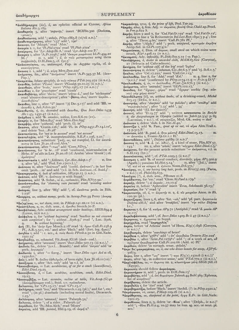 άκαδήμαρχος χάκάδήμαρχος , ό, an ephebic official at Cyrene, Africa ltaliana Riv.3.189. ακαθαρσία 3, after 'impurity,' insert 'BCH80.300 (Dodona, —ρτιαν),’ άκαθοσίωτος, add ‘; unholy, POxy. 1865.8 (vi/vii a.d.). άκαθυπερτέρητος, after ‘157’ add ‘, 19°' ακαινον, for ‘Metaph.’ read 'Mete.' άκαιρία I. I, for ‘Pl.FM272a’ read 'PX.Phdr.272a’ άκαίριμος, for 'Lyr.Adesp.86 A.* read Lyr.Adesp. 102 P. άκαιρος I, after ‘A.Pr.1036;’ add ‘άκαιρα μιυμενους Id.Fr.494.2i M.;’ n. i, add ‘; ά. iv ταΐς μετωνυμίαις using them inappositely, D.H.Dem.5, cf. Lys.f > χάκάκοποίητος, or, undamaged, Pap. in Aegyptus 19-62, cf. a- κακουργητος. άκακος I. 1, add ά. κόρη Men.Zfy.fc.222’ ακάματος, fin., after “ακάματος” insert ‘A.Fr.343.37 Μ. (άκα- Pap.),’ χάκαμπτέω, behave uprightly, iv rots τόποις PTeb.703.272 (iii b.c.). άκανθέα, before ‘PLond.' insert 'PGoodsp.30.10.23 (ii a.d.),’ άκανθεών, after 'brake,' insert 'POxy. 1985.17 (vi a.d.);’ άκανθίας 2, for ‘grasshopper’ read ‘cicada' άκανθοβάτης, after 'thorns,' insert ‘σήτες a.,' and for ‘nickname* read ‘abusive description’; after ‘-βάτις, ibos,’ insert ‘ακρίδα.. άκανθοβάτιν’ άκανθος, line 1, after “o'” insert ‘(17 Dsc.3.17)’ and add ΊΠ. = άκανθίς I, Ael.AAlO.32.’ ^ακανθωτός, η, όν, decorated with άκανθαι, ήλοι. Inscr.Delos 1439 Abe 145, 1450.47 (ϋ b.c.). _ άκάρδιος i, add ‘b. senseless, witless, Lxx01.6.20 (21). άκαρής n, for ‘Men.835’ read ‘Men.7Ty5c.695’ άκαρφής, after 'withered,' add ‘prob. f.l. in’ άκασκα, after ‘Cratin.126add ‘Pi. in POxy.2^51.Fr.i/\..\.io’, and delete ‘but. .Fr.28’ άκαταιτίατος, for ‘not to be accused' read ‘not accused' ακαταληψία, add “2. incomprehensibility, S.E.P.1.236, 2.2J.’ άκαταπάτητος, substitute ‘[π<χ], ον, not trampled, f.l. for ακατα- ποτος in Lxx Jb.20.18 cod. Alex.’ άκατάπαυστος, after “-τως add ‘Corn.A7)i5,’ άκατάποτος, for 'to be..18’ read ‘swallowed, mistranslation of Hebr. Id'ya aids in Lxx Jb.20.18 (cf. Arabic 'alasa ‘drank’); cf. αμάσητος’ άκαταστασία I, add ‘; fickleness, Lyr.Alex.Adesp.i .7’ II, line 2, after ‘pi.,’ add ‘Ptol.Tcir.i7o(v.l.),’ άκάτειος II, after ‘‘άκάτειον” add ‘(codd. άκάτιον)’·, in last line omit ‘prob.. .in’ and add ‘(v.l. in Sch. εκάτειον, cf. Suid.)’ χάκατεργασία, η, lack of cultivation, SB5230.15 (i a.d.). άκάτιον, add ‘IV. v. άκάτειος II with Suppl.’ άκαυστος, add ‘3. Subst., ol cL, carbuncles, Plin.T7A37.92.’ άκενόσπουδος, for ‘shunning vain pursuits' read ‘avoiding useless anxiety' άκέομαι, line 3, after ‘863’ add ‘, cf. άκεϋνrat prob. in Hdt. 7.236’ χάκερμος, ον, without money, prob. in Aesop.Froii.39 Perry (άκερος cod.). χάκ[ερ]σος, ον, not shorn, rest, in PMasp.14.1.111.11 (vi A.d.). χάκεστάλιος, a, ov, dub. sens., ά. όρνιθες Stesich.70 P. χάκεφάλαίως, Adv. without arrangement under headings, .SFG8.694.9 (Luxor, iii/ii b.c..). άκεφαλος 2, for ‘without beginning' read ‘headless as not crowned with completion’·, for ‘; without. .Scyth.g;’ read ‘, Luc. Scyth. 9. b. without beginning,' άκή (B), for 'άκήν εχεν Mosch.2.l8’ read ‘ά. εχειν Call.Fr.238.9 Pf., A.R.3.521, etc.’ and after ‘Hsch.’ add ‘(fort. leg. ήχες).’ άκηδέω i, add ‘: c. acc., ά. τούς θεούς PFreib.ζ.ο,ο in Gott.Nachr. 1922.35’ *άκηδιώδης, ες, exhausted, Vit.Aesop.(G)y6 (άκιδ- cod.), άκήρωτος, after 'unwaxed,' insert 'Inscr.Dilos 507.13 (iii b.c.),’ άκιδνός fin., delete ‘(s.v.l.. .Brandt).’ and after Ιατρός' add ‘or perh. λογισμός’ άκιδωτός I, after ‘= foreg.,’ insert ‘Inscr.Dilos 1421 Acd 11 18, 1450A21,’ άκίς i, add ‘5. ακίδες οφθαλμών, of keen sight, Lxx Jb. 16.11 (10). άκκίζομαι i, after ‘Act. only’ add ‘as v.l. in’ Χάκκουβιτάρις, = Lat. accubitorius, of or for a couch (άκκονβιτος), Edict. Diocl. 19.23. *άκκούβιτος, ό, = Lat. accubitus, accubitum, couch. Edict.Diocl. 19.23. *άκκουμβίζω, = Lat. accumbo, recline at table, Vit. Aesop.{G) 4.0 (άκουμβήσωμεν cod.), Suid. S.V. ττρόσκλιτον. άκλαστος, for ‘CF1.15.17.’ read ‘CP1.15.1’ άκλήρημα, omit ‘loss,’ and ‘Dicaearch. 1.25 (pi.),’ and for ‘, etc.’ read (in pi.) drawbacks (including moral faults), Dicaearch. 1.25.’ άκλόνητος, after 'unmoved,' insert ‘Palaeph.52,’ άκλονος, delete ‘; of a rider. .Palaeph.52’ άκμάδιον, for ‘Ps.-Mos.Alch.’ read ‘Moses’ άκμαΐος, add ‘III. pointed, Hid.9.19, cf. ακμή 1* χάκμαιότης, ητος, ή, the prime of life, Ptol.Fetr.29. *άκμάς, άδος, ή, fem. Adj. = άκμαΐος, βουλή Orac.Chald.ap.Procl. in Prm.p.622 S. ακμήν, lines 2 and 7, for 'Cod.Vat.Gr. 122’ read 'Cod.Vat.Gr. 12’, adding in line 2 ‘in Reitzenstein Ind.Lect.Rost. 1892/3 p.4’; line 4, after ‘Theoc.4.60,’ insert ‘Call.Fr.781 Pf.,’ άκμής, after ‘(Alph.)’ add ‘; perh. uninjured, προτομάν άκμήτα Antip.Sid. in GLPi. 107(4)2.’ χάκμονίσκος, o, Dim. of άκμων, small anvil on which coins were struck, IG22.1408.12 (iv b.c.). χάκναμπτί, Adv. inflexibly. Pi.Dith.Oxy.3.12 (-ει Pap.). Χάκναφάριος, o, dealer in uncarded cloth, MAM A3.622 (Corycus), 27 (Seleucia ad Calycadnum). άκνημος, for ‘without calf of the leg’ read ‘legless’ άκοινώνητος ii, delete ‘; inhuman, Cic.Ait.6.3.7’ and ‘cj. ib.6.1.7,’ άκολος, after ‘Od. 17.222,’ insert ‘Call.Ccr.i 15,’ άκολουθέω, line 8, for 'Adul.' read ‘Kol.’ 11. 4, line 2, for ‘(s.v.l.)’ read ‘(confirmed by POxy.2174Ί 1.9 = Fr.iv.g D.3)’ χάκολουθικός, ή, όν, = ακόλουθος, PCair.j^enBjG.^ (iii B.C.). άκόμιστος, after 'untended,' insert ‘GLP1.122.1y,’ άκονδος, for “άχαρις. .χάρις” read “άχαρις- κονδάς (leg. κόν- νος) γάρ χάρις εστίν” χάκονδύλωτος [ό], ον, without knobs, of a drinking-vessel, Michel 815.23 (Delos, iv b.c.) . άκονητής, after ‘sharpens' add ‘or polishes'; after ‘σπάθης’ add 'περικεφαλαίας'; after ‘7-33' add ‘, 34’ άκονητί, add ‘(f.l. for άκονιτί)’ άκονιτί, after ‘D. 19.77’ add ‘! written ασσκονικτει in Bericht ii. die Ausgrabungen in Olympia (added to Jahrb.^.ffl) p. 83 (Laconian, v B.c.), cf. σκορακίζω, Mod. Gk. σκόνη = dust’ άκόνιτον i, delete ‘dub. 1. in Nic.AZ.42,’ άκοντίζω i, add ‘6. Pass., spout up or out, τό αίμα Alex.Trall.l. 13 p.515 P·’ άκόντιον, add ‘3. goad, ά. ήτοι μάστιξ Edict.Diocl. 15.17. Π. = άκοντίας I, Fronto Ep.Gr. 1.1 H.’ άκοντοδόκος, add ‘, Didyma 496B9 (ii a.d.)’ άκοπος ii, add ‘4. ά. (sc. λίθος), ή, a kind of stone, Plin.//A37· 143.’ iii. 2, after 'whole,' insert ‘κέγχρος Edict.Diocl. 1.5,’ άκόρ€τος, for the present article substitute ‘= ακόρεστος, v.l. in 5. F/.123 (lyr.).’ άκοσκίνευτος, add ‘, cf. PTeb. 1029.5 (ii B.c.)’ άκοσμος i, add ‘b. of moral conduct, disorderly, χήρη AP5.302.9 (Agath.); γυναίκες ld.Hist.5.14..’ ii, after ‘(Jul.),’ insert ‘cf. και νΰ κε κόσμος ά. εγίνέτο Nonn.D.6.371/ χάκούρης, ον, ό, one having long hair, prob. in /Gi2(5).225 (Paros, v b.c.) ; cf. Philol.65.633. χάκοΰχος (?), ό, dub. sens., PBremen 21.8. άκράδαντος, for ‘etc.’ read ‘Clem.Al.Fαίί/.2.I79·, άκραής, delete ‘; si άκραες. . 10.17.9’ άκραΐος Π, before ‘Aphrodite’ insert ‘Zeus, Sokolowski 56.13;’ άκρασίων, for ‘ I ’ read ‘3’ χάκρατ€υτής, οΰ, ό, = άκρατής ii. 2, ά. εις μοιχείαν Anon, in Rh. 120.30 (pi.). άκρατίζομαι, lines 5, 6, after ‘fut. -ιώ,’ add ‘pf. part, ήκρατικώς Didyma 286.8,’ and after ‘breakfast,' insert 'τήν πόλιν Didyma l.c.,’ άκρατος I. 6, for 'ά. καΰμα AP9.71 (Antiphil.)’ read ‘ά. μανία AP 12.115’ άκρελεφάντινος, add ‘, cf. Inscr.Dilos 1409 Fc ii 47 (6 B.c.).’ άκρηστος, v. άχρηστος in Suppl. άκρηχολία, read “άκρηχολίη” άκρία, before ‘of Athena’ insert ‘of Hera, 7G9(i).6g8 (Corcyra, iv b.c.) ;’ άκριβασμός, delete ‘searchings of heart’ άκρίβεια I, after ‘478bi’ add ‘; επ’ ακρίβειας Demetr.F/oe.222’ άκριβόω i, after ‘Arist.Fo/.i279bi’ add ‘; of a work of art, εΰ σμίλησιν ήκριβωμενην Call.Fr.202.66 (Add. Ii) Pf.’ άκρίδιον, delete ‘in metaph. sense, spikelet,’ χάκρι<δο>μακραγετας, ου, ό, one who drives locusts far away, AJP 76. 3°d/9· άκρις, line I, after “to?” insert ‘(-εως 7G5(i).1370.6 (i b.c.))’ άκρίς, after ‘sg., in collective sense,’ add 'PTeb.772.2 (iii b.c.),’ χάκρΐτόφΟλος, ον, = άκριτος III. 2, κλωστήρων γένη SEG8.y68.l8 (Egypt). άκροαπίς should follow άκροάομαι. άκροατήριον ii, add ‘, prob. in D.H.Drm.15’ άκροβάτης, add ‘; ά. επί θυμιάτρου Jahresh.\\ Beibl.36^ (Ephesus, list of κουρήτες)’ άκρόβατος, delete the article, άκροβελίς I, for 'dart' read ‘spit’ άκροβηματίζω, before ‘Hsch.’ insert ‘Archil. (?) in POxy.2320.2,’ χάκρόγωνον, τό, corner, PMasp. 109.26 (vi a.d.). χάκρόθηκτος, ov, sharpened at the point, εγχη E.Fr. in Gott.Nachr. 1922.25. άκροθίνιον, lines 2, 3, delete ‘or -θΐνα’; after ‘(Delph., iv B.c.)’ add ‘; -θΐνα Pi.0.2.4, 10.57 may be fem. sg. acc. or neut. pi. acc.’