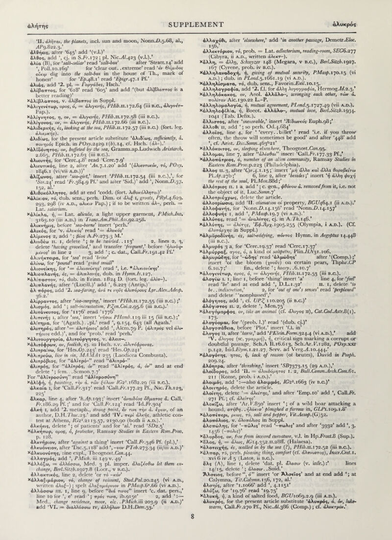 αλήτης ‘II. άλήται, the planets, incl. sun and moon, Nonn.D.5.68, al., dPg.822.3.’ άλθήεις, alter ‘645’ add ‘(v.l.)’ άλθος, add cj. in S.Fr.172 ; pi. Nic.di.423 (v.l.).’ άλία (B), for ‘salt-cellar’ read ‘salt-box' after ‘Stratt.14’ add Poll.10.169’ for ‘clear out. .extreme’ read ‘ev Θ όμιλος οίκω dig into the salt-box in the house of Th., mark of honest’ for 'Ep.48.1’ read 'Epigr.47.1 Pf.’ άλιάς, add ‘2. pi. = Γοργάδες, Hsch.’ άλίβαπτος, for ‘618’ read ‘605’ and add ‘(but άλίβλαπτος is a better reading)’ Χάλίβλαπτος, v. άλίβαπτος in Suppl. Χάλιγενέτωρ, opos, ό, — άλιγενής, PHib.II.172.64 (iii B.C., αλtyper— FaP·)· Χάλίγνητος, η, ον, = άλιγενής, PHib.ιι.172.58 (hi b.c.). Χάλίγονος, ον, — άλιγενής, PHib.II.172.66 (iii B.c.). Χάλιδερκής, is, looking at the sea, PHib.11.172.57 (iii b.c.) (fort. leg. άλιερκής). άλιδίως, for the present article substitute ‘άλιδίως, sufficiently, a. ■πονηρός Epich. in P0xy.2^2q.i{b).i^, cl. Hsch. (άλ-).’ Χάλϊδόνητος, ον, buffeted by the sea, Gramm.ap.Ludwich Arislarch. 2.665, PHib.ii. 172.63 (iii b.c.). άλιευτής, for ‘Cerc.4.8’ read ‘Cere.7.9’ άλιευτικός, line 2, after ''An.7.1.20’ add ‘(άλιευτικόν, τό, POxy. 1846.1 (vi/vii a.d.))’ άλίζωνος, alter 'sea-girt,' insert 'PHib. 11.172.54 (iii b.c.),’, for 'Sos.24’ read ‘Fr.384.9 Pf.’ and after ‘Sid.)’ add ‘, Nonn.D.37. 152, al.’ άλιθοκόλλητος, add at end ‘codd. (fort, λιθοκόλλητο<.)’ Χαλίκι ον, τό, dub. sens., perh. Dim. ol άλιξ I, groats, PRyl.4.629. 293, 298 (iv a.d., αλικιν Pap.); if to be written άλ-, perh. — Lat. solarium. Χάλίκλα, ή, = Lat. alicula, a light upper garment, PMtch.Inv. 3163.10 (iii a.d.) in Trans.Arn.PhiLAss.92.258. άλικνήμις, before ‘sea-borne’ insert ‘perh.’ άλικος, for ‘v. άλνκός’ read ‘= άλυκός' αλίμενος 2, add ‘; βίος A.Fr.273.3 M.’ άλινδεω ii. I, delete ‘; to be twirled. .113’ 2, lines 2, 3, delete ‘having grovelled,' and transfer 1frequent,’ before 'ήλινδη- μένος’ in line 2 3, add ‘; c. dat., Call.Fr.191.42 Pf.’ άλινήκτειρα, for 'sea' read 'brine' άλίνω, for 'pound' read ‘grind small' άλιονείκης, for ‘= άλειονίκης’ read ‘, i.e. *άλιειον(κης' Χάλ’.οττλανής, ε'ς, = άλιπλανής, dub. in Hymn.Is. 127. Χάλίτταστον, τό, dub. in Erinn. 1B24 E). (fort. leg. άλίπ-). άλιπλανής, after ‘(Lucill.)’ add ‘, 6.223 (Antip.)’ άλ -πόρος, add ‘2. sea-faring, άνά re νηνς άλιπόρους Lyr.Alex.Adesp. 36.2.’ άλίρραντος, after ‘sea-surging,’ insert ‘PHib. 11.172.55 (iii b.c.);’ άλισμός, add ‘; salt-incrustation, Pfen.Coi.2.95.6 (iii b.c.).’ άλιτάνευτος, for ‘1176’ read Ί776’ άλιτενής l, after 'sea,' insert ‘νήσοι PHamb.nq iii 15 (iii b.c.) ;’ ά λ: τη μα, for ‘(Agath.). .pi.’ read ‘, 9.154, 643 (all Agath.’ άλιτηρός, after ‘= αλιτήριος' add *, Alcm.79 P. (άλιτρός vel αλι¬ τήριος edd.)’, and for ‘prob.’ read ‘perh.’ Χάλιτουργησία, άλιτούργητος, v. αλειτ—. Χαλιτόφρων, ον, foolish, cj. in Hsch. s.v. ωλιτόφρονας. άλιτραίνω, for ‘Hes.Op.24.ff read 'Hes.Op.241' Χάλιτρεύω, live in sin, MAMAi 235 (Laodicea Combusta). άλιτρόβιος, for “άλϊτρό-” read “άλιτρό-” άλιτρός, for “άλιτρός, όν” read “άλιτρός, ά, όν and at end delete ‘; fern.. .Semon.7.7’ For “άλϊτροσύνη” read “άλϊτροσύνη” Χάλϊφή, ή, painting, τήν ά. των £νλων 7(72-. 1682.29 (iii B.c.). άλκαία ι, for ‘Call.Fr.317’ read ‘Call.Fr. 177.23 Pf., JNic.FA.123, 225’ αλκαρ, line 4, after 'h.Ap.Kja,·,' insert ‘άναιδεος όθματος a. Call. Fr. 186.29 Pf.;’ and for ‘Call.Fr. 124’ read ‘Id.Fr.304’ άλκή i, add ‘2. metaph., strong point, ev τινι τήν ά. εχειν, of an author, D.H.Thuc.25.' and add ‘IV. περί αλκής, athletic con¬ test at Athens, 76’22.2i 13.57, 2130.90 (both ii a.d.).’ άλκήεις, delete ‘; of patients’ and for ‘al.’ read ‘SD2.5’ χάλκήτωρ, opos, o, protector, Ramsay Studies in Eastern Rom.Prov. p. 128. άλκτήριον, after *against a thing’ insert ‘Call.Fr.346 Pf. (pi.),’ Λλκυόνειον, after ‘Dsc.5.118’ add ‘, -vov FF1eA.273.34 (ii/iii a.d.)’ Χάλκυονύτης, sine expl., Tbcognost.Cfln.44. άλλαγμός, add ‘, PMich. iii 149 v. 49’ χάλλάζω, = άλλάσσω, Med. 3 pi. imper. άλαζόσθω let them ex¬ change, Berl.Sitzb.1927.8 (I.ocr., v b.c.). άλλακτικός, line 2, delete ‘or τό -κόν' χάλλαξιμάριον, τό, change of raiment, Stud.Pal.20.245 (vi a.d., written άλαξ-); spelt άλαξαμάρνιον in PMasp.6V.66 (vi a.d.). άλλάσσω ill. I, line 9, before “διά τίνος” insert ‘c. dat. pers.,’ line 10 for ‘, e’ read πρός τινα, ib.gise’ 2, add ‘:—■ Med., change residence, move, εις. . PMich.m 203.9 (ii A.D.)’ add ‘VI. = διαλλάσσαι rv, άλλήλων D.H.Dew.53.’ άλλαχόθι, after 'elsewhere,' add 'in another passage, Demetr.F/or. 156»’ άλλεκτόριον, τό, prob. = Lat. adlectorium, reading-room, SEG6.277 (Cibyra, ii a.d., written άλεκτ-). Χαλλη, = άλλη, Schwyzer 148 (Megara, v b.c.), Berl.Sitzb.1927. 167 (Cyrene, prob. iv b.c.). Χάλληλαναδοχή, ή, giving oj mutual security, PMasp.170.15 (vi а. d.) ; dub. in PLond.5.1661.19 (vi a.d.). Χάλληλίσματα, τά, dub. sens., Favorin.Fxii.10.15. άλληλογραφία, add ‘2. f.l. for άλλη λογογραφία, Hermog.F/.2.3.’ Χάλληλόκακος, ον, Aeol. άλλάλο-, wronging each other, των ά. πολίταν Ale. 130.22 L.-P. Χάλληλομολογία, ή, mutual agreement, PLond.5.1727.49 (vii a.d.). χάλληλοφΐλία, ή, Boeot. άλλάλο-, mutual love, Berl.Sitzb.1934. 1041 (Tab. Dehx.). άλλιστος, after ‘inexorable,' insert 'Άϊδωνεύς Euph.98;’ άλλοθι ii, add ‘; so perh. Od.4.684’ άλλοΐος, line 4, for ‘ ‘every, .billet’ ’ read ‘i.e. if you throw often, the throw will sometimes be good’ and after ‘448’ add ‘, cf. Arist. Div.Somn.465^21' Χάλλόκοιτος, ον, sleeping elsewhere, Theognost.C12n.95. άλλομαι, line 7, after “άλέσθαι” insert ‘Call.Fr. 177.33 Pf.,’ Χάλλοπάτριος, ό, member of an alien community, Ramsay Studies in Eastern Rom.Prov.p.223 (Philadelphia), άλλος ii. 3, after ‘Cvr.4.1.15insert ‘μή άλλα και άλλα θορυβείτω Pl.Ap.27b;’ 6, line 2, after ‘besidesinsert ‘ή άλλη φνχή the rest of the soul, PI. Men.88d;’ άλλότριος n. i a, add ‘; c. gen., φθόνου a. removedfrom it, i.e. not the object of it, \MC.S0rnn.7' άλλοτριόχρως, delete the article. άλλοτρίωσις, add ‘II, alienation of property, FCC/464.1 (ii a.d.).’ άλλοφανής, for ‘JNonn.Z).i4.i56’ read ‘Nonn.D.14.157’ άλλοφυής i, add ‘, PMasp. 19.7 (vi a.d.).’ άλλύτας, read ‘= αναλυτής, cj. in A. FA.146.’ Χάλλύτης, = άλυτης, Έφ.Άρχ.1905.255 (Olympia, i a.d.). (Cf. αλυτάρχης in Suppl.) Χάλμΰροδϊνής, ές, salt-eddying, πόντος Hymn, in Aegyptus 14.448 (iii B.c.). άλμυρός 3 a, for ‘Cerc.19.37’ read ‘Cerc.17.37’ Χάλμόρραξ, άγος, 6, a kind oi saltpetre, Plin./FV31.106. άλμυρώδης, for ‘-ώδης’ read ‘άλμώδης’ after ‘(Comp.) ;’ insert ‘oi the bloom (χνονς) on certain pears, Thphr.CP б. 10.7;’ fin., delete ‘; hoary. .6.10.7’ Χάλογενέτωρ, ορος, ό, = άλιγενής, PHib.il. 172.53 (iii B.C.). άλογέω ι. 1, line 1, before ‘thing’ insert ‘a’ fine 4, for ‘feel’ read 'be' and at end add ‘, D.L.1.32’ n. 1, delete 'to be. .indiscretion,' 2, for ‘out of one's senses' read ‘perplexed' and delete “nonplussed’,’ άλόγητος, add ‘, cf. UP£ 110.205 (ii B.c.)’ άλόγιστος ii. 2, delete ‘, Men.75’ Χάλογόμορφος, ον, like an animal (cf. άλογος ii), Cat.Cod.Astr.8(i). 173- άλογόομαι, for ‘(prob. 1.)’ read ‘(dub. cj.)’ αλογοπάθεια, before ‘Plot.’ insert ‘f.l. in’ άλογος ii, after 'horse,' add ‘PKlein.Form.324.4 (vi a.d.),’ add ‘V. άλογος (sc. γραμμή), ή, critical sign marking a corrupt or doubtful passage, Sch.A II.16.613, Sch.Ar. F.1282, POxy.xxi p.142, Isid.Etym. 1.21.27, Serv. ad Verg.T. 10.444.’ Χάλογότης, ητος, ή, lack of reason (ot brutes), David in Porph. 209.24. άλόητρα, after 'threshing,' insert ‘SB7579.15 (29 a.d.),’ άλοίδορος, add ΤΙ. = άλοιδόρητος i. 2, Bull.C0mm.Arch.C0m.61. 211 (Rome, prob. i a.d.).’ άλοιμός, add ‘:—also άλοιμμός, 7G22.i663 (iv b.c.)* άλοιτηρός, delete the article. άλοίτης, delete ‘= άλείτης,’ and after ‘Emp.io’ add ‘, Call.Fr. 271 Pf.; cf. άλείτης’ άλοκίξω, after ‘Ar.F.850’ insert ‘; of a wild boar attacking a hound, οτήθη. . ήλόκισ' ploughed a furrow in, GLPi.iog.1.8’ Χάλοπεπερι, ρεως, τό, salt and pepper, Vit.Aesop.(G)52. άλοπόλιος, v. όλοπόλιος in Suppl. άλοπώλης, for ‘-πώλις’ read ‘-πωλις’ and after ‘3932’ add c, 3. 1456 (-πόλις)’ Χάλορδος, ον, free from inward curvature, v.l. in Hp.Fract.8 (Sup.). Χάλος, η, = άλως, lGi4.352.n.28ff. (Halaesa). Χάλοτειχής, ες, walled in by the sea (?), PHib.11.172.52 (iii b.c.). Χάλπαρ, τό, perh. pleasing thing, comfort (cf. άλπνιστος), Inscr.Cret.l. xvi 6 iv A 5 (Latos, ii b.c.). άλς (A), line 1, delete ‘dat. pi. άλασιν (v. infr.):’ lines 14/15, delete ‘; άλασιν. .Suid.’ Άλσειος, before “, ό” insert ‘or Άλσεΐος’ and at end add ‘; at Calymna, Tit.Calvmn. 156, 172, al.’ άλσηίς, after T.1066’ add ‘, 4.1151* άλύξω, for ‘19.76’ read T9.75’ Χάλυκή, ή, a kind of salted food, BGU1069.2.9 (iii a.d.). άλυκρός, for the present article substitute ‘άλυκρός, ά, όν, luke¬ warm, Call.Fr.270 Pf., Nic.di.386 (Comp.); cf. άλυκτρόν.'