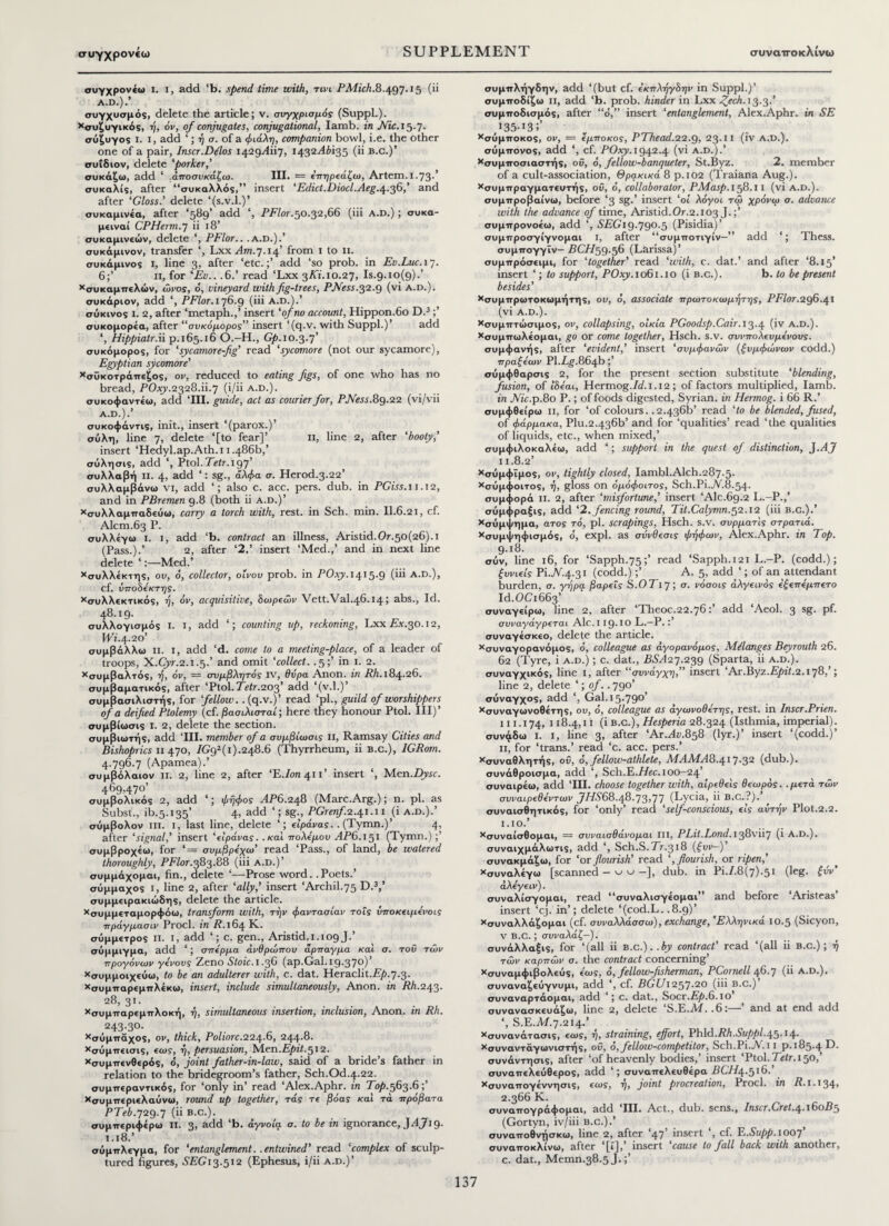 συγχρονεω συγχρονέω ι. ι, add ‘b. spend time with, τινι PMich.8.497.15 (ii A.D.).’ συγχυσμός, delete the article; ν. συγχρισμός (Suppl.). χσυζυγικός, ή, όν, of conjugates, conjugational, Iamb, in Nic. 15.7. σύζυγος ι. I, add ‘; ή a. of a φιάλη, companion bowl, i.e. the other one of a pair, lnscr.Dilos 1429^117, 1432^^135 (ii b.c.)’ συίδιον, delete ‘porker,’ συκάζω, add ‘ άποσυκάζω. III. = επηρεάζω, Artem.i.73·’ συκαλίς, after “συκαλλός,” insert ‘ Edict.Diocl.Aeg.4.36/ and after ‘Gloss.’ delete ‘(s.v.l.)’ συκαμινέα, after ‘589’ add ‘, PFlor.50.32,66 (iii A.D.); συκα- μειναί CPHerm.7 ii 18’ συκαμινεών, delete ‘, PFlor.. .A.D.).’ συκάμινον, transfer *, Lxx .^.7.14’ from 1 to 11. συκάμινος I, line 3, after ‘etc.add ‘so prob. in Ev.Luc. 17. 6;’ 11, for ‘Ευ.. .6.’ read ‘Lxx 3ΛΪ.10.27, Is.g.io^).’ χσυκαμπελών, ώνος, t>, vineyard with fig-trees, PJVess.$2.Q (vi A.D.). συκάριον, add ‘, PFlor. 176.9 (iii A.D.).’ σύκινος i. 2, after ‘metaph.,’ insert ‘of no account, Hippon.6o D.3;’ συκομορέα, after “συκόμορος” insert ‘(q.v. with Suppl.)’ add *, Hippiatr.ii p.165.16 O.-H., Gp. 10.3.7’ συκόμορος, for ‘sycamore-fig’ read ‘sycamore (not our sycamore), Egyptian sycamore' χσϋκοτράπεζος, ον, reduced to eating figs, of one who has no bread, POxy.2328.i1.7 (i/ii a.d.). συκοφαντέω, add ‘III. guide, act as courier for, PJ\less. 89.22 (vi/vii A.D.).’ συκοφάντις, init., insert ‘(parox.)’ σύλη, line 7, delete ‘[to fear]’ 11, line 2, after ‘booty,’ insert ‘Hedyl.ap.Ath.i 1.486b,’ σύλησις, add ‘, Ptol.TVir.197' συλλαβή ii. 4, add ‘: sg., άλφα a. Herod.3.22’ συλλαμβάνω vi, add ‘; also c. acc. pers. dub. in PGiss. 11.12, and in PBremen 9.8 (both ii a.d.)’ χσυλλαμπαδεύω, carry a torch with, rest, in Sch. min. 11.6.21, cf. Alcm.63 P. συλλέγω ι. I, add ‘b. contract an illness, Aristid.0.50(26). 1 (Pass.).’ 2, after ‘2.’ insert ‘Med.,’ and in next line delete*:—Med.’ χσυλλέκτης, ου, o, collector, οίνου prob. in POxy. 1415.9 (iii A.D.), cf. ύποΒέκτης. χσυλλεκτικός, ή, όν, acquisitive, δωρεών Vett.Val.46.14 j abs.. Id. 48.19. συλλογισμός I. I, add ‘; counting up, reckoning, Lxx Ax.30.12, Wi. 4.20’ συμβάλλω ii. i, add ‘d. come to a meeting-place, of a leader of troops, X.Cyr.2.1.5.’ and omit ‘collect. .5;’ in 1. 2. χσυμβαλτός, ή, όν, = σνμβλητός IV, θύρα Anon, in Rh. 184.26. συμβαματικός, after ‘Ptol.Teir.203’ add ‘(v.l.)’ συμβασιλιστής, for fellow, .(q.v.)’ read ‘pi., guild of worshippers of a deified Ptolemy (cf. βασιλισταί; here they honour Ptol. Ill)’ συμβίωσις I. 2, delete the section. συμβιωτής, add ‘HI. member of a συμβίωσις II, Ramsay Cities and Bishoprics 11 470, 7(?92(ι).248.6 (Thyrrheum, ii B.c.), IGRom. 4.796.7 (Apamea).’ συ μβόλαιον ii. 2, line 2, after Έ./0Π41Τ insert ‘, Men.Zfyic. 469,470’ συμβολικός 2, add ‘; φήφος ΛΡ6.248 (Marc.Arg.); n. pi. as Subst., ib.5.135’ 4, add ‘; sg;, PGrenf 2.41.11 (i a.d.).’ σύμβολον iii. 1, last line, delete ‘; είράνας.. (Tymn.)’ 4, after ‘signal,’ insert ‘είράνας. .καί πολέμου TP6.151 (Tymn.);’ συμβροχεω, for ‘= συμβρέχω’ read ‘Pass., of land, be watered thoroughly, PFlor.383.88 (iii a.d.)’ συμμάχομαι, fin., delete ‘—Prose word. . Poets.’ σύμμαχος i, line 2, after ‘ally,’ insert ‘Archil.75 D.3,’ συμμειρακιώδης, delete the article. χσυμμεταμορφόω, transform with, την φαντασίαν τοΐς ύποκειμένοις πράγμασιν Prod, in R. 164 K. σύμμετρος ιι. ι, add ‘; c. gen., Aristide. 109 J.’ σύμμιγμα, add ‘; σπέρμα ανθρώπου άρπαγμα καί σ. τοΰ των προγόνων γένους Zeno Stoic. 1.36 (ap.Gal. 19.37®)' χσυμμοιχεύω, to be an adulterer with, c. dat. Heraclit.£)&.7.3. χσυμπαρεμπλέκω, insert, include simultaneously. Anon, in Rh.243. 28, 31. χσυμπαρεμττλοκή, ή, simultaneous insertion, inclusion, Anon, in Rh. 243.30. χσύμπάχος, ον, thick, Poliorc.22y.6, 244.8. χσύμπεισις, εως, η, persuasion, Men.Epit.512. χσυμττενθερός, <5, joint father-in-law, said of a bride’s father in relation to the bridegroom’s father, Sch.Od.4.22. συμπεραντικός, for ‘only in’ read ‘Alex.Aphr. in Top.563.6 χσυμπεριελαύνω, round up together, τάς τε βόας καί τά πρόβατα PTeb.729.7 (ϋ B.C.). . συμπεριφέρω ιι. 3> add ‘b. αγνοία σ. to be in ignorance, J Aj\9. 1.18.’ σύμπλεγμα, for ‘entanglement. .entwined’ read ‘complex of sculp¬ tured figures, £££13.512 (Ephesus, i/ii a.d.)’ συμπλήγδην, add ‘(but cf. έκπλήγΒην in Suppl.)’ συμποδίζω ii, add ‘b. prob. hinder in Lxx Zech. 13.3.’ συμποδισμός, after “ό,” insert ‘entanglement, Alex.Aphr. in SE 135-13;’ χσύμποκος, ον, = ίμποκος, PThead.22.Q, 23.11 (iv a.d.). σύμπονος, add ‘, cf. POxy. 1942.4 (vi a.d.).’ χσυμποσιαστής, ου, 6, fellow-banqueter, St.Byz. 2. member of a cult-association, Θρακικά 8 p.102 (Traiana Aug.). χσυμπραγματευτής, οΰ, o, collaborator, PMasp. 158.11 (vi a.d.). συμπροβαίνω, before ‘3 sg.’ insert ‘οι λόγοι τω χρόνω σ. advance with the advance of time, Aristid.Or.2.103 J.;’ συμπρονοέω, add ‘, SEGi 9·79°·5 (Pisidia)’ συμπροσγίγνομαι I, after “συμποτιγίν—” add ‘; Thess. συμπογγϊν— BCH59.56 (Larissa)’ συμπρόσειμι, for ‘together' read ‘with, c. dat.’ and after ‘8.15’ insert ‘; to support, POxy. 1061.10 (i b.c.). b. to be present besides’ χσυμπρωτοκωμήτης, ου, o, associate πρωτοκωμήτης, PFlor.296.41 (vi A.D.). χσυμπτώσιμος, ον, collapsing, οικία PGoodsp.Cair. 13.4 (iv A.D.). χσυμπωλεομαι, go or come together, Hsch. s.v. σννπολευμένους. συμφανής, after ‘evident,’ insert ‘συμφανών (ξυμφώνων codd.) πραζέων PI.Lg.864b ;’ σύμφθαρσις 2, for the present section substitute ‘blending, fusion, of ΙΒέαι, Hermog./T. 1.12 ; of factors multiplied, Iamb. in ΛΤ.ρ.δο P.; of foods digested, Syrian, in Hermog. i 66 R.’ συμφθείρω n, for ‘of colours. .2.436b’ read ‘to be blended, fused, of φάρμακα, Plu.2-436b’ and for ‘qualities’ read ‘the qualities of liquids, etc., when mixed,’ συμφιλοκαλέω, add *; support in the quest of distinction, J.AJ II. 8.2’ χσύμφΐμος, ον, tightly closed, Iambl.Alch.287.5· χσύμφοιτος, ή, gloss on όμόφοιτος, Sch.Pi.jV.8.54. συμφορά ii. 2, after ‘misfortune,’ insert ‘Ale.69.2 L.-P.,’ σύμφραξις, add ‘2. fencing round, Tit.Calymn.52.12 (iii b.c.).’ χσύμψημα, ατος το, pi. scrapings, Hsch. s.v. σύρμα τις στρατιά. χσυμψηφισμός, ό, expl. as σΰνθεσις φηφων, Alex.Aphr. in Top. 9.18. σύν, line 16, for ‘Sapph.75;’ read ‘Sapph.121 L.-P. (codd.); ξυνιείς Pi.JV.4..31 (codd.);’ A. 5, add ‘; of an attendant burden, σ. γήρα βαρείς S.OTiy; σ. νόσοις άλγεινός έξεπέμπετο Id.OCi663’ συναγείρω, line 2, after ‘Theoc.22.76:’ add ‘Aeol. 3 sg. pf. συναγάγρεται Ale. 119· 10 L.—P.:’ συναγέσκεο, delete the article. χσυναγορανόμος, ό, colleague as άγορανόμος, Melanges Beyrouth 26. 62 (Tyre, i a.d.) ; c. dat., ££.427.239 (Sparta, ii a.d.). συναγχικός, line 1, after “συνάγχη,” insert ‘Ax.Byz.Epit.2.178,’; line 2, delete ‘ \ of.. 790’ σύναγχος, add ‘, Gal. 15.790’ χσυναγωνοθέτης, ου, o, colleague as αγωνοθέτης, rest, in Inscr.Prien. III. 174, 118.4,11 (i b.c.), Hesperia 28.324 (Isthmia, imperial), συνφδω ι. I, line 3, after ‘ArMt;.858 (lyr.)’ insert ‘(codd.)’ 11, for ‘trans.’ read ‘c. acc. pers.’ χσυναθλητής, οΰ, ό, fellow-athlete, ΜΑΜΑ8.^ιη.32 (dub.), συνάθροισμα, add ‘, Sch.E.T/ec. 100—24’ συναιρέω, add ‘HI. choose together with, αιρεθείς θεωρός, .μετά των συναιρεθέντων JHS68.48.73>77 (Lycia, ii B.C.?). συναισθητικός, for ‘only’ read ‘self-conscious, εις αυτήν Plot.2.2. ϊ.10·’ χσυναίσθομαι, = συναισθάνομαι III, PLit.Lond. 138vii7 (i A.D.). συναιχμάλωτις, add ‘, Sch.S.Tr.318 (ήυν-)’ συνακμάζω, for ‘or flourish’ read ‘, flourish, or ripen,' χσυναλέγω [scanned - ^ u -], dub. in Pi.7.8(7).51 (,eg· &v' άλέγειν). συναλίσγομαι, read “συναλισγέομαι” and before ‘Aristeas’ insert ‘cj. in’; delete ‘(cod.L. .8.9)’ χσυναλλάζομαι (cf. συναλλάσσω), exchange, 'Ελληνικά ΙΟ-5 (Sicyon, V B.C.; συναλάζ—). συνάλλαξις, for ‘(all ii b.c.)..by contract' read ‘(all ii b.c.); ή των καρπών σ. the contract concerning’ χσυναμφιβολεύς, έως, 6, fellow-fisherman, PCornell 46.7 (ii A.D.). συναναζεύγνυμι, add ‘, cf. BGUi257.20 (iii b.c.)’ συναναρτάομαι, add ‘; c. dat., Socr.£/».6.iO συνανασκευάζω, line 2, delete lS.E.Ad. .6:— and at end add ‘, S.E.M.7.214.’ Χσυνανάτασις, εως, ή, straining, effort, Phidi.Rh.Suppl.y^A^. χσυναντάγωνιστής, ου, o, fellow-competitor, Sch.Pi.A.ii p.185.4 συνάντησις, after ‘of heavenly bodies,’ insert ‘Ptol. Tetr. 150,’ συναπελεύθερος, add ‘; συναπελευθέρα BCHa^.516.’ χσυναπογέννησις, εως, ή, joint procreation, Procl. in R. 1.134> 2.366 K. συναπογράφομαι, add ‘III. Act., dub. sens., Inscr.Cret.^.iSoB5 (Gortyn, iv/iii b.c.).’ > συναποθνήσκω, line 2, after ‘47’ insert ‘, cf. E.Supp.ioof συναποκλίνω, after ‘[1], insert cause to fall back with another, c. dat., Memn.38.5J.;’