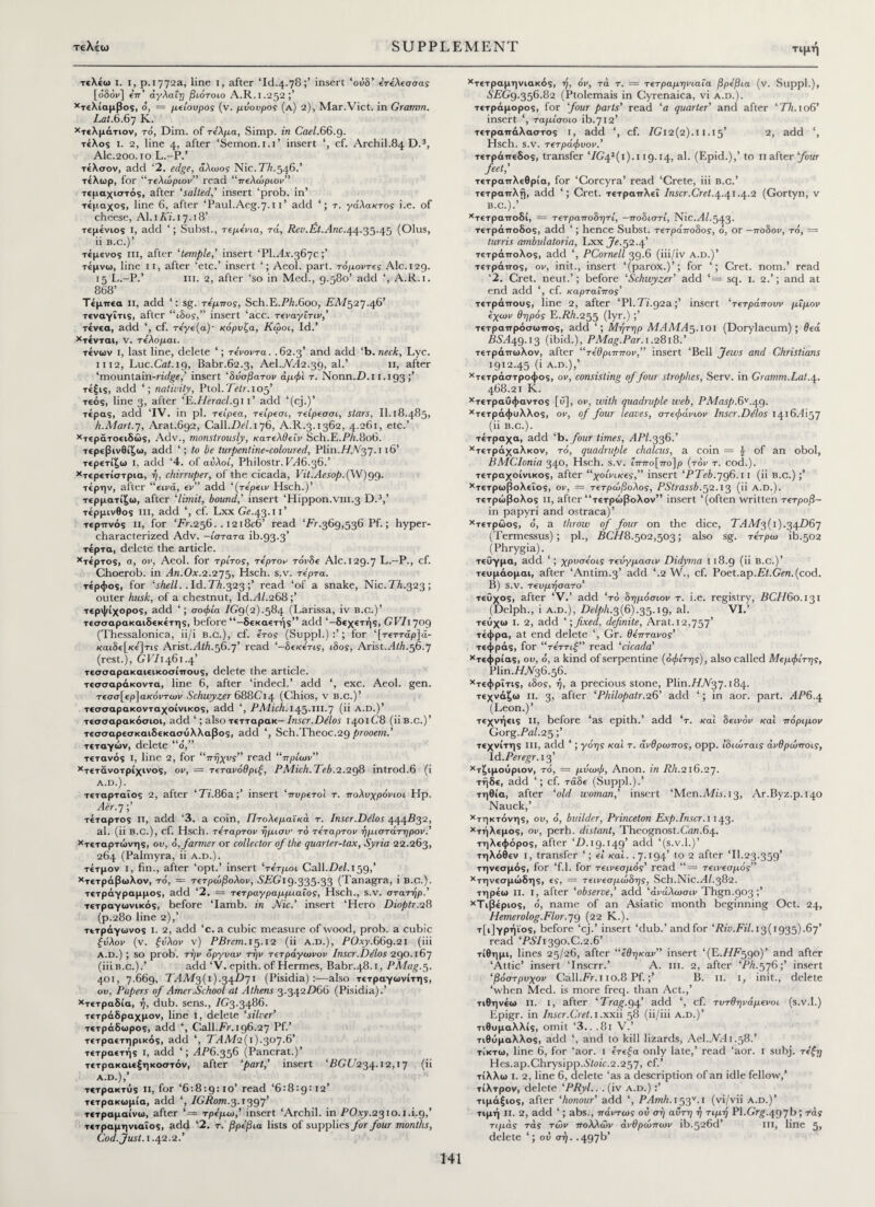 τελέω I. I, ρ. 1772a, line 1, after ‘Id.4.78 »’ insert ‘οΰδ’ ε’τέλεσσας [οδόν] επ’ άγλαΐη βιότοιο A.R. 1.252;’ χτελίαμβος, ό, = μείουρος (v. μάουρος (a) 2), Mar.Vict. in Gramm. Lat.6.67 K. χτελμάτιον, to, Dim. of τίλμα, Simp, in Cael.66.9. τέλος i. 2, line 4, after ‘Semon.1.1’ insert ‘, cf. Archil.84 D.3, Ale.200.10 L.-P.’ τέλσον, add ‘2. edge, άλωος Nic. 77;.546/ τέλωρ, for ‘‘τελώριον” read “πελώριοι;” τεμαχιστός, after 'salted,' insert ‘prob. in’ τέμαχος, line 6, after ‘Paul.Aeg.7-t t’ add ‘; τ. γάλακτος i.e. of cheese, Al. 1 Ki. 17.18’ τεμένιος i, add ‘; Subst., τεμένια, τά, Rev.Et.Anc.44.35.45 (Olus, ii b.c.) ’ τέμενος in, after 'temple,' insert ‘PI.Ax.367c τέμνω, line 11, after ‘etc.’ insert Aeol. part, τόμοντες Ale. 129. 15 L.-P.’ hi. 2, after ‘so in Med., 9.580’ add ‘, A.R.i. 868’ Τέμπεα ii, add ‘: sg. τέμπος, Sch.E.PA.6oo, PA7527.46’ τεναγΐτις, after “ιδος,” insert ‘acc. τεναγΐτιν,’ τένεα, add ', cf. τέγε(α)· κόρυζα, Κόροι, Id.’ χτένται, V. τέλομαι. τένων i, last line, delete ‘; τένοντα. .62.3’ and add ‘b.neck, Lyc. 1112, Luc.Cat.19, Babr.62.3, Ael.AA2.39, al.’ 11, after ‘mountain-ridge,’ insert ‘δάσβατον άμφϊ τ. Nonn.D.i 1.193 ;’ τέξις, add ‘; nativity, Ptol. Tetr. 105’ τεός, line 3, after 'E.IIeracl.gi 1 ’ add ‘(cj.)’ τέρας, add ‘IV. in pi. τει'ρεα, τει'ρεσι, τείρεσσι, stars, II. 18.485, h.Mart.j, Arat.692, Call.De/. 176, A.R.3.1362, 4.261, etc.’ χτεράτοειδώς, Adv., monstrously, κατελθεΐν Sch.E.PA.8o6. τερεβινθίζω, add ‘; to be turpentine-coloured, V\in.Η.Να,η. 116’ τερετίζω i, add ‘4. of αυλοί, Philostr. EA6.36.’ χτερετίστρια, ή, chirruper, of the cicada, I/i/.Ae.vo/>.(W)99· τέρην, after “εινά, εν” add '{τέρεiv Hsch.)’ τερματίζω, after 'limit, bound,' insert ‘Hippon.vin.3 D.3,’ τέρμινθος III, add ‘, cf. Lxx Ge.43.11’ τερπνός ii, for ‘PV.256.. I2i8e6’ read ‘Fr.369,536 Pf.; hyper- characterized Adv. -ίστατα ib.93.3’ τέρτα, delete the article. χτέρτος, a, ov, Aeol. for τρίτος, τέρτον τόνδε Ale. 129.7 L.—P., cf. Choerob. in An.Ox.2.275, Hsch. s.v. τέρτα. τέρφος, for 'shell. . Id. Th.323;’ read ‘of a snake, Nic.TA.323; outer husk, of a chestnut, Id.AZ.268 ;’ τερψίχορος, add ‘; σοφία IGq(2).584 (Larissa, iv b.c.)’ τεσσαρακαιδεκέτης, before “-δεκαετής” add ‘-δεχετής, GVI1709 (Thessalonica, ii/i b.c.), cf. έτος (Suppl.) ; for ‘[τεττάρ]ά- καιδε[κε']τις Arist.A/A.56.7’ read ‘-δεκετις, ιδος, Arist.AiA.56.7 (rest.), GVI 1461.4’ τεσσαρακαιεικοσίπους, delete the article. τεσσαράκοντα, line 6, after ‘indeed.’ add ‘, exc. Aeol. gen. τεσσ[ερ]αγόντων Schwyzer 688Ci4 (Chios, v b.c.)’ τεσσαρακονταχοίνικος, add ', PAlich. 145.ill.7 (ii a.d.)’ τεσσαρακόσιοι, add ‘; also τετταρακ— Inscr.Ddlos 1401C8 (iiB.c.)’ τεσσαρεσκαιδεκασυλλαβος, add ', Sch.Theoc.29 prooem.’ τεταγών, delete “ό,” τέτανός I, line 2, for “πήχυς” read “πρίων” Χτετάνοτρίχινος, ον, = τετανόθριζ, PMich. TeA.2.298 introd.6 (i A.D.). τεταρταίος 2, after 'Ti.86a;’ insert ‘πυρετοί τ. πολυχρόνιοι Hp. Aer.7;’ τέταρτος ii, add ‘3. a coin, Πτολεμαϊκά τ. Inscr.Dilos 444.B32, al. (ii B.C.), cf. Hsch. τέταρτον ήμισν το τέταρτον ήμιστάτηρον.' χτεταρτώνης, ου, ό, farmer or collector of the quarter-tax, Syria 22.263, 264 (Palmyra, ii a.d.). τέτμον i, fin., after ‘opt.’ insert ‘τέτμοι Call.DeZ.159,’ χτετράβωλον, τδ, = τετρώβολον, 0TGi9-335-33 (Tanagra, i b.c.). τετράγραμμος, add ‘2. = τετραγραμμιαΐος, Hsch., s.v. στατήρ.’ τετραγωνικός, before ‘Iamb, in Nic.' insert ‘Hero Dioptr.28 (p.280 line 2),’ τετράγωνος i. 2, add ‘c. a cubic measure of wood, prob. a cubic ζάλον (v. ζάλον v) PBrem. 15.12 (ii a.d.), POxy.669.21 (iii A.D.) ; so prob. την όργυαν την τετράγωνον Inscr.Delos 290.167 (iii b.c.).’ add‘V. epith. of Hermes, Babr.48.1, PAIag.5. 401, 7.669, TAM3(i).34D7i (Pisidia) also τετραγωνίτης, ου, Papers of Amer.School at Athens 3.342D66 (Pisidia).’ χτετραδία, η, dub. sens., /G3.3486. τετράδραχμον, line 1, delete ‘silver’ τετράδωρος, add ‘, Call.Fr. 196.27 Pf.’ τετραετηρικός, add ‘, ΤΑΛ/2(ι).3θ7·6’ τετραετής I, add ‘; AP6.356 (Pancrat.)’ τετρακαιεξηκοστόν, after 'part,' insert ‘FGi/234.12,17 (ii A.D.),’ τετρακτός ii, for ‘6:8:9:10’ read ‘6:8:9:12’ τετρακωμία, add ‘, IGRom.3.1397’ τετραμαίνω, after ‘= τρέμω,’ insert ‘Archil, in POxy.2310.1.1.9,’ τετραμηνιαΐος, add ‘2. τ. βρέβια lists of supplies for four months, Cod. Just. 1.42.2.’ χτετραμηνιακός, η, όν, τά τ. — τετραμηνιαΐα βρέβια (ν. Suppl.), SEGg.356.82 (Ptolemais in Cyrenaica, vi a.d.). τετράμορος, for four parts’ read ‘a quarter’ and after ‘Th. 106’ insert ‘, ταμίσοιο ib.712’ τετραπάλαστος I, add ', cf. 7Gi2(2).i 1.15’ 2, add ‘, Hsch. s.v. τετράφυον.’ τετράπεδος, transfer‘/G42(i).119.14, al. (Epid.),’ to 11 after ‘four feet,' τετραττλεθρία, for ‘Corcyra’ read ‘Crete, iii b.c.’ τετραπλή, add ‘; Cret. τετραπλεΐ Inscr.Cret.4.41.4.2 (Gortyn, v B.C.).’ χτετραποδί, = τετραποδητί, —ποδιστι, Nic.Al.543. τετράποδος, add ‘; hence Subst. τετράποδος, ό, or —ποδον, τό, = turris ambulatoria, Lxx Je. 52.4’ τετράπολος, add ‘, PCornell 39.6 (iii/iv a.d.)’ τετράπος, ov, init., insert ‘(parox.)’; for ‘; Cret. nom.’ read ‘2. Cret. neut.’; before ‘Schwyzer’ add ‘ = sq. 1. 2.’; and at end add ‘, cf. καρταΐπος' τετράπους, line 2, after ‘PI. Ti.92a;’ insert ‘τετράπουν μίμον έχων θηρός Ε.FA.255 (lyr·) >’ τετραπρόσωπος, add ‘; Μήτηρ ΜΑΜΑ^λοι (Dorylaeum); θεά Β5Ά49-Ι3 (ibid.), PMag.Par. 1.2818.’ τετράπωλον, after “τέθριππον,” insert ‘Bell Jews and Christians 1912.45 (i A.D.),’ χτετράστροφος, ov, consisting of four strophes, Serv. in Gramm.Lat.\. 468.21 K. χτετραΰφαντος [ϋ], ov, with quadruple web, PAfasp.6v .q.g. χτετράφυλλος, ov, of four leaves, στεφάνων Inscr.D/los i4i6Ai57 (ii b.c.). τέτραχα, add ‘b.four times, API.336.’ χτετράχαλκον, τό, quadruple chalcus, a coin = of an obol, BAACIonia 340, Hsch. s.v. Γππο[πο]ρ (τόν τ. cod.), τετραχοίνικος, after “χοίνικες,” insert ‘PTeA.796.11 (ii b.c.) ;’ χτετρωβολεΐος, ον, = τετρώβολος, PStrassb.52.13 (ii A.D.). τετρώβολος II, after “τετρώβολον” insert ‘(often written τετροβ- in papyri and ostraca)’ χτετρώος, ό, a throw of four on the dice, TAMj,{\).34D67 (Termessus); pi., BCH8.502,503; also sg. τέτρω ib.502 jPhrygia). τεΰγμα, add ‘; χρυσέοις τεάγμασιν Didyma 118.9 (ii B.c.)’ τευμάομαι, after ‘Antim.3’ add ‘.2 W., cf. Poet.ap.Et.Gen.(cod. B) S.V. τευμησατο’ τεύχος, after ‘V.’ add 'το δημόσιον τ. i.e. registry, DC//60.131 (Delph., i a.d.). DeZ/iA.3(6).35.i9, al. VI.’ τεόχω i. 2, add '; fixed, definite, Arat. 12,757’ τέφρα, at end delete ‘, Gr. θέπτανος’ τεφράς, for “τέττιζ” read ‘cicada’ χτεφρίας, ου, ό, a kind of serpen tine (όφίτης), also called Μεμφίτης, Vlin.HN36.s6. χτεφρΐτις, ιδος, ή, a precious stone, Plin.//jV37.i84· τεχνάζω ii. 3, after ‘Philopatr.26' add ‘; in aor. part. AP6.4 (Leon.)’ τεχνήεις ii, before ‘as epith.’ add ‘τ. και δεινόν και πόριμον Gorg.PaZ.25 τεχνίτης ill, add ‘; γόης και τ. άνθρωπος, ορρ. ίδιωταις άνθρώποις, \A.Peregr. 13’ χτζιμοόριον, τό, = μάωφ, Anon, in Rh.216.27. τήδε, add ‘; cf. τάδε (Suppl.).’ τηθία, after ‘old woman,’ insert ‘Men.Mis. 13, Ar.Byz.p.140 Nauck,’ χτηκτόνης, ου, 6, builder, Princeton Exp.Inscr. 1143. χτήλεμος, ov, perh. distant, Theognost.Can.64. τηλεφόρος, after ‘D. 19.149’ add ‘(s.v.l.)’ τηλόθεν i, transfer ‘; εί και. .7.194’ to 2 after ‘II.23.359’ τηνεσμός, for ‘f.l. for τεινεσμός’ read “= τεινεσμός” χτηνεσμώδης, ες, = τεινεσμωδης, Sch.Nic.AZ.382. τηρέω ιι. ι, after ‘observe,’ add ‘άνάλωσιν Thgn.903;’ χΤιβέριος, ό, name of an Asiatic month beginning Oct. 24, Hemerolog.Flor.79 (22 K.). τ[ι]γρήϊος, before ‘cj.’ insert ‘dub.’andfor ‘Riv.Fil. 13(1935).67’ read ‘PSI 1390.C.2.6’ τίθημι, lines 25/26, after “έθηκαν” insert ‘(E.//D590)’ and after ‘Attic’ insert ‘Inscrr.’ A. iii. 2, after ‘PA.576;’ insert ‘βόστρυχον Call.PV. 110.8 Pf.;’ B. 11. 1, init., delete ‘when Med. is more freq. than Act.,’ τιθηνέω ii. i, after ‘Trag.94’ add ‘, cf. τυτθηνάμενοι (s.v.l.) Epigr. in Inscr.Cret. 1 .xxii 58 (ii/iii a.d.)’ τιθυμαλλίς, omit ‘3.. .81 V.’ τιθόμαλλος, add \ and to kill lizards, Ael.jVA 1.58.’ τίκτω, line 6, for ‘aor. 1 έτεζα only late,’ read ‘aor. 1 suhj. τέζη Hes.ap.Chrysipp.0'/oZc.2.257, cf.’ τίλλω i. 2, line 6, delete ‘as a description of an idle fellow,’ τίλτρον, delete 'PRyl.. . (iv a.d.) :’ τιμάξιος, after ‘honour’ add ‘, PAmh.i$3ν.ι (vi/vii a.d.)’ τιμή ii. 2, add ‘; abs., πάντως ου ση αυτή ή τιμή PI.Grg.497b 5 τάς τιμάς τάς των πολλών ανθρώπων ib-526d’ III, line 5, delete ‘; ου σή. .497b’