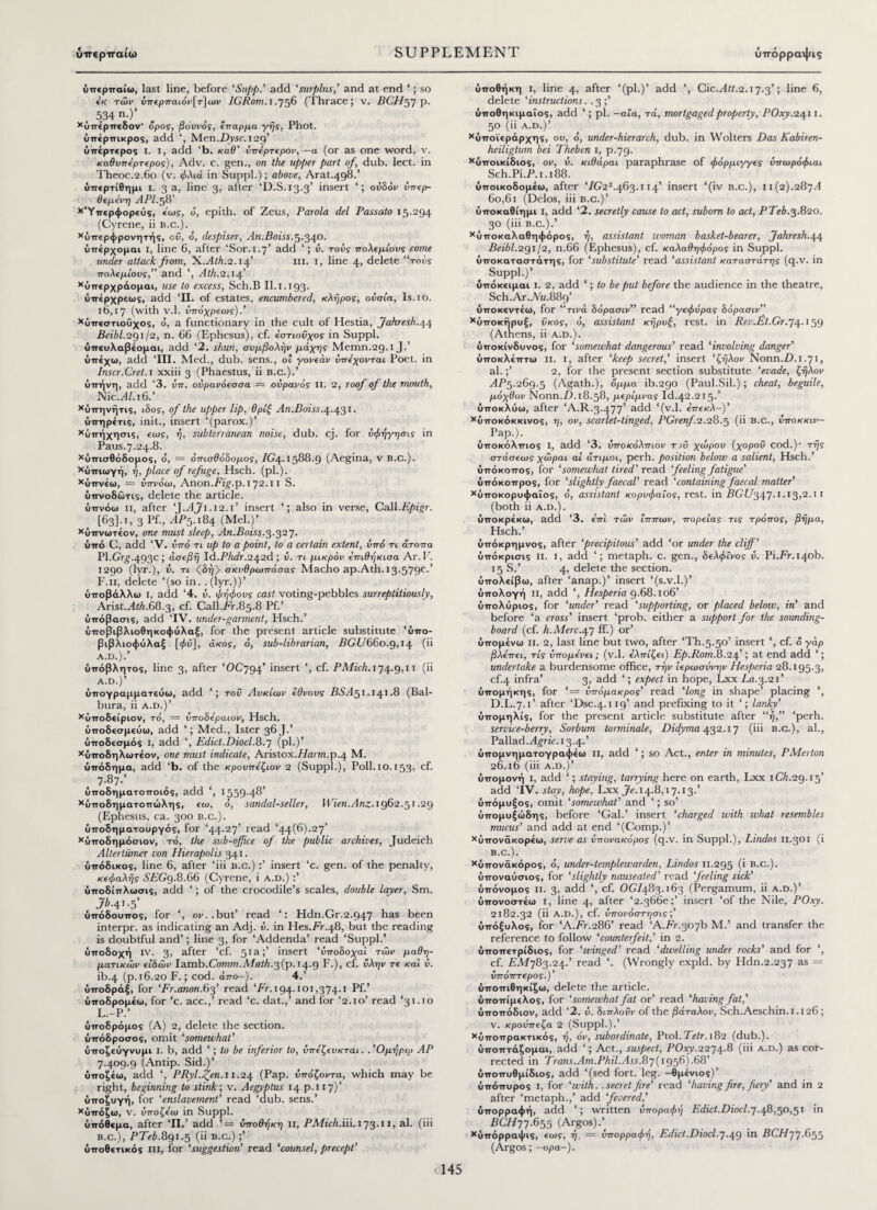 ΰπερπαίω, last line, before ‘Supp.’ add ‘surplus,’ and at end ‘; so εκ τών ύπερπαιόν[τ]ων IGRom.i .756 (Thrace; v. BCHgy p. 534n.)’ χύπέρπεδον' όρος, βουνός, έπαρμα γης, Phot, ύπέρπικρος, add ‘, Men.Djyc. 129’ υπέρτερος I. I, add ‘b. καθ’ νπέρτερον, —α (or as one word, v. καθυπέρτερος), Adv. c. gen., on the upper part of, dub. lect. in Theoc.2.60 (v. φλιά in Suppl.); above, Arat.498.’ ΰπερτίθημι i. 3 a, line 3, alter 'D.S.13.3’ insert ουδόν νπερ- ϋεμένη APl.fV χ'Υπερφορ€ύς, έως, o', epith. of Zeus, Parola del Passato 15.294 (Cyrene, ii b.c.). χόπερφρονητής, οΰ, o, despiser. An.Boiss.5.340. ύπέρχομαι I, line 6, after ‘Sor.1.7’ add v. τούς πολεμίους come under attack from, yi.Ath.2.14’ m. 1, line 4, delete “τούς πολεμίους,” and ‘, Ath.2.\4’ Χόπερχράομαι, use to excess, Sch.B II. 1.193. ύπέρχρεως, add ‘II. of estates, encumbered, κλήρος, ουσία, Is. 1 o. 16,17 (with v.l. ύπόχρεως).’ χϋπεστιοΰχος, o, a functionary in the cult of Hestia, Jahresh.44 Beibl.2Qi /2, n. 66 (Ephesus), cf. έστιουχος in Suppl. όπευλαβέομαι, add ‘2. shun, συμβολήν μάχης Memn.29.1 J. υπέχω, add ‘III. Med., dub. sens., of γονέαν ύπέχονται Poet, in Inscr.Cret.i xxiii 3 (Phaestus, ii b.c.).’ ύπήνη, add ‘3. ύπ. ονρανόεσσα = ουρανός II. 2, roof of the mouth, NicM/.i6.’ χύπηνήτις, ιδος, of the upper lip, θρίβ An.Boiss.4.431. ΰπηρέτις, init., insert ‘(parox.)’ Χύπήχησις, εως, η, subterranean noise, dub. cj. for ύφήγησις in Paus.7.24.8. χΰπισθόδομος, d, = οπισθόδομος, 1G\. 1588.9 (Aegina, v B.c.). χύπιωγή, η, place of refuge, Hsch. (pi.). χύπνέω, = ύπνόω, Anon.Ftg.p. 172.11 S. ύπνοδώτις, delete the article. ύπνόω n, after ‘J.AJ1.12.1’ insert ‘; also in verse, Call.Epigr. ( [63]. 1, 3 Pf., ΛΡ5.184 (Mel.)’ χύπνωτέον, one must sleep, An.Boiss.3.32 y. ύπό C, add ‘V. ύπό τι up to a point, to a certain extent, υπό τι άτοπα Pl.Grg.493c; ασεβή ld.Phdr.24.2d ; ύ. τι μικρόν έπιθήκισα Ar. V. 1290 (lyr.), ΰ. τι (δήλ οκυθρωπάσας Macho ap.Ath. 13.579c·5 F. 11, delete ‘(so in. .(lyr.))’ υποβάλλω i, add ‘4. ύ. φήφους cast voting-pebbles surreptitiously, Arist..4iA.68.3, cf. Call.Fr.85.8 Pf.’ ύπόβασις, add ‘IV. under-garment, Hsch.’ ΰποβιβλιοθηκοφύλαξ, for the present article substitute ‘ΰπο- βιβλιοφάλαξ [φύ], άκος, ό, sub-librarian, BGU660.9,14 (** A.D.).’ ύπόβλητος, line 3, after ‘OC794’ insert ‘, cf. PMich. 174.9,11 (ii A.D.)’ ύπογραμματεύω, add ‘; τού Λυκίων έθνους BSAgi. 141.8 (Bal- bura, ii a.d.)’ χύποδείριον, τό, = ύποδέραιον, Hsch. ύποδεσμεύω, add ‘; Med., Ister 36 J.’ ύποδεσμός I, add ‘, Edict.Diocl.8.7 (pi.)’ χύποδηλωτέον, one must indicate, Aristox.Harm.p.4 M. υπόδημα, add ‘b. of the κρουπέζιον 2 (Suppl.), Poll. 10.153. cf. 7·87·’ υποδηματοποιός, add ‘, 1559.48’ χύποδηματοπώλης, εω, ό, sandal-seller, Wien.Anz. 1962.51.29 (Ephesus, ca. 300 b.c.). ύποδηματουργός, for ‘44.27’ read ‘44(6).27’ χύποδημόσιον, τό, the sub-office of the public archives, Judeich Alterliimer von Hierapolis 341. υπόδικος, line 6, after ‘iii b.c.) :’ insert ‘c. gen. of the penalty, κεφαλής SEGg.8.66 (Cyrene, i a.d.) :’ ΰποδίπλωσις, add ‘; of the crocodile’s scales, double layer, Sm. Jb-41-5’ όπόδουπος, for ‘, ov..but’ read ‘: Hdn.Gr.2.947 has been interpr. as indicating an Adj. ύ. in Hes.Fr.48, but the reading is doubtful and’; line 3, for ‘Addenda’ read ‘Suppl.’ υποδοχή IV. 3, after ‘cf. 51a;’ insert ‘ύποδοχα'ι τών μαθη¬ ματικών ειδών Iamb.Comm.Abalh.3(p.J4-9 F·), cf. ύλην τε καί ύ. ib-4 (ρ.16.20 F.; cod. άπο~). 4.’ ΰποδράξ, for ‘Fr.anon.63’ read ‘Fr.194.101,374.1 Pf.’ ύποδρομέω, for ‘c. acc.,’ read ‘c. dat.,’ and for ‘2.10’ read ‘31.10 L.-P.’ ΰποδρόμος (A) 2, delete the section, ύπόδροσος, omit ‘somewhat’ ύποζεύγνυμι I. b, add ‘; to be inferior to, υπέζευκται. . Όμηρω AP 7.409.9 (Antip. Sid.)’ ΰποζέω, add ‘, PRyl.^en. 11.24 (Pap. ύπόζοντα, which may be right, beginning to stink·, v. Aegyptus 14 p.i 17)’ ύποζυγή, for ‘enslavement’ read ‘dub. sens.’ χΰπόζω, v. ΰποζέω in Suppl. υπόθεμα, after ‘II.’ add ‘= υποθήκη II, PMiirA.iiLi73.11, al. (iii b.c.), PTeb.891.5 (ii b.c.) ;’ υποθετικός in, for ‘suggestion read ‘counsel, precept’ υποθήκη i, line 4, after ‘(pi.)’ add ‘, Cic.Att.2.17.3’; line 6, delete 'instructions. . 3 ;’ ΰποθηκιμαΐος, add ‘; pi. —αία, τά, mortgaged property, POxy.2411. 50 (ii a.d.)’ χΰποϊεράρχης, ου, ό, under-hierarch, dub. in Wolters Das Kabiren- heiligtum bei Theben 1, p.79. χΰποικίδιος, ον, ύ. κιθάραι paraphrase of φόρμιγγες ΰπωρόφιαι Sch.Pi.P.i.i88. ύποικοδομέω, after ‘/G22.463.114’ insert ‘(iv b.c.), ιι(2).28ηΑ 6o,6i (Delos, iii b.c.)’ ύποκαθίημι I, add ‘2. secretly cause to act, suborn to act, PTeb.3.820. 30 (iii b.c.).’ χΰποκαλαθηφόρος, η, assistant woman basket-bearer, Jahresh.44 Beibl.291 /2, n.66 (Ephesus), cf. καλαθηφόρος in Suppl. υποκατάστατης, for ‘substitute’ read ‘assistant καταστάτης (q.v. in Suppl.)’ υπόκειμαι I. 2, add ‘; to be put before the audience in the theatre, Sch.Ar.Ah.889’ ύποκεντέω, for “τινά δόρασιν” read “γέφυρας δόρασιν” χύποκήρυξ, ϋκος, ό, assistant κηρυξ, rest, in Re1.Ft.Gr.y4·159 (Athens, ii a.d.). ΰποκίνδυνος, for ‘somewhat dangerous’ read ‘involving danger’ υποκλέπτω ii. I, after ‘keep secret,' insert ‘ζήλον Nonn.D.i.yi, al.;’ 2, for the present section substitute ‘evade, ζήλον ΛΡ5.269.5 (Agath.), όμμα ib.290 (Paul.Sil.); cheat, beguile, μόχθον Nonn.Z). 18.58, μέριμνας Id.42.215.’ ύποκλύω, after ‘A.R.3.477’ add ‘(v.l. επεκλ-)' χόποκόκκινος, η, ον, scarlet-tinged, PGrenf.2.28.5 (ϋ B-C., νποκκιν— PaP·)· ύποκόλπιος I, add ‘3. ύποκόλπιον τ >ΰ χώρου (χορού cod.)· τής στάσεως χώραι αί άτιμοι, perh. position below a salient, Hsch.’ ύπόκοπος, for ‘somewhat tired' read feeling fatigue' ύπόκοπρος, for ‘slightly faecal’ read ‘containing faecal matter' χύποκορυφαΐος, ό, assistant κορυφαίος, rest, in FGf7347.i.i3)2.1 1 (both ii a.d.) . ύποκρέκω, add ‘3. επί τών ίππων, πορείας τις τρόπος, βήμα, Hsch.’ ύπόκρημνος, after ‘precipitous’ add ‘or under the cliff ’ ύπόκρισις ii. I, add ‘; metaph. c. gen., δελφίνος ύ. Pi.Fr.140b. 15 S.’ 4, delete the section, ΰπολείβω, after ‘anap.)’ insert ‘(s.v.l.)’ ύπολογή ii, add ‘, Hesperia 9.68.106’ ΰπολύριος, for ‘under’ read ‘supporting, or placed below, in’ and before ‘a cross’ insert ‘prob. either a support for the sounding- board (cf. l1.Merc.4y ff.) or’ υπομένω ii. 2, last line but two, after ‘Th.5.50’ insert ‘, cf. ό γάρ βλέπει, τις υπομένει; (v.l. ελπίζει) Ep.Rom.8.24’; at end add ‘; undertake a burdensome office, την ίερωσύνην Hesperia 28.195.3, cf.4 infra’ 3, add ‘; expect in hope, Lxx La.3.21’ ύπομήκης, for ‘= απόμακρος’ read ‘long in shape’ placing ‘, D.L.7.1’ after ‘Dsc.4.119’ and prefixing to it ‘; lanky’ ύπομηλίς, for the present article substitute after “ή,” ‘perh. service-berry, Sorbum torminale, Didyma 432.17 (iii b.c.), al., Pallad.Tgric. 13.4.’ ύπομνηματογραφέω ii, add ‘; so Act., enter in minutes, PMerton 26.16 (iii a.d.)’ υπομονή I, add ‘; staying, tarrying here on earth, Lxx 1Ch.2g.1f add TV. stay, hope, Lxx Je. 14.6,1 7.13.’ ύπόμυξος, omit ‘somewhat’ and ‘; so’ ύπομυξώδης, before ‘Gal.’ insert ‘charged with what resembles mucus' and add at end ‘(Comp.)’ χύπονάκορέω, serve as ύπονακόρος (q.v. in Suppl.), Lindos 11.301 (i B.C.). χύπονάκόρος, ό, under-templewarden, Lindos 11.295 (* B.c.). ύποναύσιος, for ‘slightly nauseated’ read feeling sick’ υπόνομος ii. 3, add ‘, cf. OG/483.163 (Pergamum, ii a.d.)’ ύπονοστέω i, line 4, after ‘2.366ε;’ insert ‘of the Nile, POxy. 2182.32 (ii A.D.), cf. ύπονόστησις;’ ύπόξυλος, for ‘A.Fr.286’ read ‘A.Fr.goyb M.’ and transfer the reference to follow ‘counterfeit,’ in 2. ΰποπετρίδιος, for ‘winged’ read ‘dwelling under rocks’ and for ‘, cf. FM783.24.’ read ‘. (Wrongly expld. by PIdn.2.237 as = ύπόπτερος.)’ ΰποπιθηκίζω, delete the article, ύποπίμελος, for ‘somewhat fat or’ read ‘having fat,' ύποπόδιον, add ‘2. ύ. διπλοΰν of the βάταλον, Sch.Aeschin.i.i26; V. κροόπεζα 2 (Suppl.).’ χύποπρακτικός, ή, όν, subordinate., Ptol.Tetr. 182 (dub.), ΰποπτάζομαι, add ‘; Act., suspect, POxy.2274.8 (iii a.d.) as cor¬ rected in Trans.Am.Phil.Ass.8y{\gg6).88’ ύποπυθμίδιος, add ‘(sed fort. leg. -θμένιος)’ ύπόπυρος i, for ‘with, .secret fire’ read ‘having fire, fiery’ and in 2 after ‘metaph.,’ add fevered,' ύπορραφή, add ‘; written ύποραφή Edict.Diocl.7.48,50,51 in FC//77.655 (Argos).’ χΰπόρραψις, εως, ή = ύπορραφή, Edict .Diocl. 7.49 BCH 77·855 (Argos; -opa-).