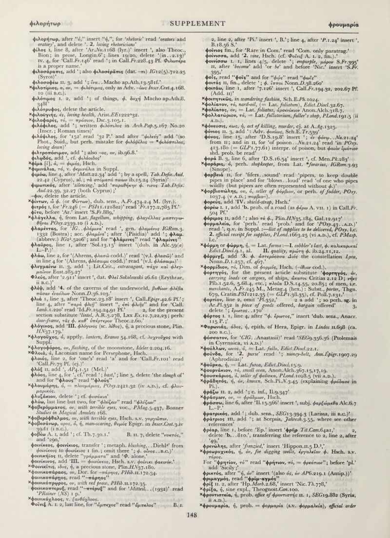 φρουμαρία φιλορήτωρ, after “ο,” insert “ή,”, for ‘rhetoric read ‘orators and oratory', and delete ‘. 2. loving rhetoricians' φίλος i, line 8, after ‘Αγ.,Μ/.1168 (lyr.)’ insert also Theoc., Bion; in prose, Longin.6’; lines 19/20, delete ‘(in..2.13)’ iv. 4, for ‘Call.Fr. 146’ read in Call.Fr.228.43 Pf. Φιλωτόρα is a proper name.’ φιλοσάρατπς, add ‘; also φιλοσέράτπς (dat. —πι) /Gi2(5).7i2.25 (Syros)’ φιλοσοφέω ii. 3, add ίva. .Macho ap.Ath. 13.58if.’ χφιλοτίμιος, a, ον, = φιλότιμος, only as Adv. — ίως Inscr.Cret.4.168. 10 (iii b.c.). φιλότιμος i. 2, add ‘; of things, φ. δοχή Macho ap.Ath.8. 348Γ φιλότρυφος, delete the article. χφιλοϋγιής, ε'ς, loving health, Arist.FFi222*32. χφιλοφαρές, το, = πράσιον, Dsc.3.105.1. φιλόφιλος, add written φιλόπιλος in Arch.Pap.5.167 No.20 (Inscr.; Roman times)’ φιλόφιλος, for ‘152’ read ‘32 P.’ and after “φιλεός add ‘(so Phot., Suid., but perh. mistake for φιλόφιλος = *φιλόπτιλος, loving down)' φιλτροττόσιμον, add ‘; also —os, ov, ib.96.8.’ φιλωδάς, add ‘, cf. φιλάοιδος' χφίμα [ϊ], ά, = φιμός, Hsch. χφιμινάλια, τά, ν. φεμινάλια in Suppl. φιμόω, line 4, after 'Matt.22.34’ add ‘; by a spell, Tab.Defix.Aud. 22.42 (Cyprus), al.; τα στόματά τινων ib.15.24 (Syria)’ φιμωτικός, after ‘silencing,’ add ‘παραθήκην φ. τίνος Tab .Defix. 2IW.22.39, 32.27 (both Cyprus);’ -φιν, delete the article. χφίντων, ω φ. (or Φίντων), dub. sens., A.Fr.474.2.4 M. (lyr.). φιτρός I, for ‘Fr.246 (= PSI11.121802)’ read ‘Fr. 177.2,785 Pf.’ φϊτυ, before ‘Ar.’ insert ‘S.Fr.889,’ χφλάγελλα, ή, from Tat. flagellum, whipping, φλαγίλλας μαστιγω- θήναι POxy.2339.10 (i a.d.). φλαμέντας, for ‘7G. .φλάμινα’ read ‘, gen. φλαμενος IGRom.3. 1332 (Bostra); acc. φλαμίνα’; after ‘(Pisidia)’ add ‘; ψλαμ. (abbrev.) 7(?22·52θ6’; and for “φλάμινες” read “φλαμίνες” φλαΰρος, line 1, after ‘Sol. 13.15’ insert ‘(dub. in Ale.59(a) L.-P.)’ φλάω, line 2, for ‘(Ahrens, φλασώ codd.)’ read ‘(v.l. φλασώ)’ and in line 4 for ‘(Ahrens, φλάσαιμι codd.)’ read ‘(v.l. φλάσαιμi)’ ψλεγμαίνω II. 3, add ‘; Lit.Crit., extravagant, ττάχυ και φλΐγ- μαΐνον Eust.285.27’ Φλεύς, after ‘2.911’ insert ‘, dat. Φλεί Sokolowski 26.61 (Erythrae, ii b.c.)’ φλέψ, add ‘4. of the caverns of the underworld, βυθίων φλίβα πάσαν άναυλων Nonn.7).36.103.’ φλιά ι, line 3, after ‘Theoc.23.18’ insert ‘, Call.Epigr.42.6 Pf.’; line 4, after “παρά φλifj” insert “, όπι φλιής” and for ‘Call. lamb. 1.220’ read Td.Fr. 194.24,91 Pf.’ 2, for the present section substitute ‘lintel, A.R.3.278, Lxx Ex. 12.7,22,23 ; perh. door-frame, τάς φ. καθ’ ΰπόρτΐρον Theoc.2.6ο.’ φλόγινος, add ‘ΠΙ. φλόγινος (sc. λίθος), ή, a precious stone, Plin. 77.^37.179.’ Χφλογο0χος, ό, apptly. lantern, Eranos 54.168, cf. λυχνοΰχος with Suppl. χφλογοφόρος, ov, flashing, of the moonstone, Ideler 2.204.16. χΦλοιά, ά, Laconian name for Persephone, Hsch. φλοιός, line 2, for ‘one’s’ read ‘a’ and for ‘Call.Fr.10T read ‘Call.Fr.73 Pf. (cj.)’ φλόξ ii, add ‘, ΛΡ4.1.51 (Mel.)’ φλόος, line 4, for ‘, cf.’ read ‘; bast,'; line 5, delete ‘the slough of’ and for “φλους” read “φλοΰς” χφλουμάρης, ό, = πλουμάριος, POxy.2421.32 (iv A.D.), cf. φλου- μαρικός. φλυζάκιον, delete ‘; cf. φυσάκια’ φλύω, last line but two, for “φλόζειν” read “φλόζων” χφοβερόμματος, ov, with terrible eyes, voc., PMag.5.437, Bonner Studies in Magical Amulets 168. χφοβερόφθαλμος, ov, with terrible eyes, Hsch. s.v. γοργώπιν. χφοβεσάνωρ, ορος, ό, ή, man-scaring, θυμός Epigr. in Inscr.Cret.3Av 39Αι (i b.c.). φοβέω A. 1, add ‘; cf. Th.7.30.1.’ B. 11. 7, delete “νυκτός,” and ‘290,’ φοινίκεος, φοινίκιος, transfer ‘; metaph. blushing,. . Diehl2’ from φοινίκιος to φοινίκιος i fin.; omit there ‘; φ. οίνος. .B.C.)’ φοινικήϊος ii, delete “γράμματα’’ and ‘Φ. alone,’ φοινίκινος, add TIL = φοινίκεος, Hsch. s.v. φοινίκι φαεινόν.’ χΦοινικΐτις, ιδος, ή, a precious stone, Plin.77.yV37.180. χφοινικοττάραος, ov, Dor. for -πάρηος, PHib.n. 172.34. φοινικοττάρηος, read “-ιτάρηος” χφοινικόπρωρος, ον, with red prow, PHib.n. 172.35. φοινικοτττερυξ, read ιττέρυξ” and for fMitteil.. .(1932)’ read ‘PRainer (NS) 1 p.’ Χφοινικόχλοος, ν. ξανθόχλοος. Φοΐνιέ A. I. 2, last line, for “άμπεχος” read “άμπελος” B. 1. 2, line 2, after ‘Pi.’ insert ‘, B.’; line 4, after ‘P. 1.24’ insert B.18.56S.’ ψοίνιος fin., for ‘Rare in Com.’ read ‘Com. only paratrag.’ φοίνισσα, add ‘2. vine, Hsch. (cf. Φοΐνιξ A. 1. 2, fin.).’ φοινίσσω i. 1, lines 4/5, delete ‘; empurple, μόρον S.Fr.393’ 11, after ‘become' add ‘or be’ and before ‘Nic.’ insert ‘S.Fr. 395»’ φοΐς, read “φοΐς” and for “φως” read “φωίς” φοιτάς ii, fin., delete ‘; φ. ίπποι N0nn.TX38.260’ φοιτάω, line 1, after ‘7.126’ insert ‘, Call.Fr.194.32, 202.67 Pf. (Add. 11)’ χφοιτητικώς, in wandering fashion, Sch.E.FA. 1024. χφολίατον, τό, nard-oil, (= Lat.foliation), Edict.Diocl.32.67. χφολίατος, ov, = Lat. foliatus, apaevixiov Anon.Alch.318.7. χφολλατώριον, τό, = Lat. fullatorium, fuller's shop, PLond. 191.5 (ii A.D.). χφόνευσις, εως, ή, act of killing, murder, cj. at AJ^. 1325. φόνιος ii. 3, add ‘: Adv. φονίως, Sch.E.Fr.539’ φόνος, line 15, after ‘D.S.19.8’ insert ‘; εν φόνω. .Nu.21.24’ from 11; and in 11, for ‘of poison. .Nu.21.24’ read ‘in POxy. 413.180 (= GLP 1.77.61) interpr. of poison, but φαιόν Ιμάτιον shd. proh. be read’ φορά B. 3, line 6, after ‘D.S. 16.54’ insert *, cf. Men.PT.283’ χφοράρις, ό, perh. shopkeeper, from Lat. *forarius, IGRom.3.93 (Sinope). φορβειά ii, for ‘fifers. .sound’ read ‘pipers, to keep double pipes in place’ and for ‘blows, .loud’ read ‘of one who pipes wildly (but pipers are often represented without φ.)’ χφορβιοπώλης, ou, o', seller of φόρβιον, or perh. of fodder, POxy. 1037.4 (v Α·0· j ττορβιο—). φορεύς, add ‘IV. shield-strap, Hsch.’ φορεω I. 1, add ‘b. prob. of a road (as φε'ρω A. vii. 1) in Call.Fr. 504 Pf·’ φόριμος ii, add ‘; also τό φ., Plin.T7.V35.184, Gal. 12.917’ φορμαλεία, for ‘perh.’ read ‘prob.’ and for ‘POxy.43..a.d.)’ read ‘, q.v. in Suppl.:—list of supplies to be delivered, POxy. l.c. 2. official receipt for supplies, PLond. 1663.25 (vi a.d.), cf. PMasp. l.c.’ χφόρμη or φώρμη, η, = Lat. forma :—I. cobbler's last, φ. καλικαρικαί Edict.Diocl.9.1, al. II. quality, πρώτη φ. ib.24.11,12. φόρμιγξ, add ‘3. φ. άστερόεσσα Διάς the constellation Lyra, Nonn.TX1.257, cf. 467.’ χφορμίδιον, τό, Dim. of φορμός, Hsch. (—ιθιον cod.), φορτηγός, for the present article substitute ‘φορτηγός, όν, carrying loads or cargoes, of ships, άκατοι Critias2.i2 D; νήες Plb.i.52.6, 5.68.4, etc.; πλοία D.S.14.55, 20.85; of men, i.e. merchants, A.Fr.245 M., Metag.4 (hex.): Subst., porter, Thgn. 679, Cratin.FS’7i2i2.35 (= GLP 1.38.35), cf. Poll. 7.131.’ φορτίον, line 2, omit ‘PI.352,’ 2 a add ‘; so perh. sg. in Ar.TY.352 is piece of goods offered, bargain offered’ 3, delete ‘; έρωτος. . I 70’ φόρτος I. 1, line 4, after “φ. Ζρωτος,” insert ‘dub. sens., Anacr. H5P·;’ χΦορωνιάς, άδος, ή, epith. of Hera, Epigr. in Lindos 11.698 (ca. 200 B.C.). ψόσσατον, for ‘CIG. .Anastasii)’ read ‘67ϊΤ?9.356.36 (Ptolemais in Cyrenaica, vi a.d.)’ χφούλλων, ωνος, ό, = Lat. fullo. Edict'.Diocl.22.1. φοΰνδα, for ‘2. purse' read ‘; money-belt, Ann.flpigr. 1907.29 (Aphrodisias)’ χφοΰρκα, ή, = Lat. furca, Edict.Diocl. 15.9. χφουρνάκιον, τό, small oven, Anon.Alch.367.15,17,19. χφουσκάριος, ό, seller of φούσκα, PLond. 1028.^5 (vii a.d.). χφράδητός, η, όν, known, Sch.Pi.7V.3.45 (explaining φράδασε in Pi.). φράζω ii. 2, add ‘; c. inf., II.9.347’ χφράσμων, ον, = φράδμων, Hsch. φράσσω, line 6, after Tl. 15.566’ insert ‘, subj. φαρξωμ€0α Alc.6.7 L.—P. φρατρικός, add ‘; dub. sens., SEG13.394.3 (Larissa, iii b.c.)’ φράτριος in, add ‘; at Scepsis, Jahresh.3.33, where see other references’ φρέαρ, line 1, before Έρ.’ insert ‘φρήρ Tit.Cam.64ai,’ 2, delete ‘b.. .810.’, transferring the reference to 2, line 2, after ‘49,’ ψρενώλης, after frenzied,’ insert ‘Hippon.11.5 D.3,’ χφρεωρυχικός, ή, όν, for digging wells, ίργαλΐΐον φ. Hsch. s.v. τορος. Eor “φρητίον, to” read “φρήτιον, τό, = φρεάτιον”; before ‘pi.’ add ‘Sicily;’ φρικτός, after “η, όν” insert ‘(also ός, ov 2IF6.219.1 (Antip.))’ ψριμαγμός, read “φρΐμ-αγμός” φρίξ ii. 2, after ‘Hp.A7orT.2.68,’ insert ‘Nic. Th.778,’ χφρίξα, ή, sine exph, Theognost.Can. 100. χφροντιστεία, ή, prob. office of φροντιστής ii. i, 1S7SG19.882 (Syria, ii a.d.). χφρουμαρία, ή, prob. = φορμαρία (s.v. φορμαλεία), official order