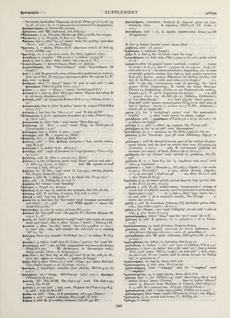 χάλχη for stores, ακολούθως 'Ρωμαϊκή αυτοΰ φ. POxy.43Γ ϋ 11, cf. 13, 15, al. (iii A.D.; ib. vi 17 φρουματίας is corrected to φωρματίας). φρουμεντάριος, II, delete the section, φρύγανον, add ‘HI. drift-wood, AeL.A645.23.’ Χφρυγιακός, ή, όν, Phrygian, Macho ap.Ath. 13.578b, Str. 10.470. χΦρυγικός, ή, όν, Phrygian, St.Byz. s.v. Φρυγία. Φρύγιος, line 1, after “os, ov” insert ‘Arist.PoZ.i276b9,’ and after ‘Harm.i’ add ‘, etc., see CR59.5’ Χφρυνεός, ο, = φράνη, Prat.l.loP. (φρυναιου cod.A of Ath.14. 617ε), FM801.29. Χφρυνίτης, οι», o, a precious stone, De M61y Lapid.Gr. 170.1. φυγαδεύω II, transfer ‘, Plb.10.22.1’ to follow ‘54(55).8’ φυγή n, line 1, after ‘exile,’ insert ‘Ale. 129.12 L.-P. Χφυγοπόλεμος, = φυγοπτόλίμος, Hsch. S.v. φάξηλο», φυγοπτόλεμος, for “^φυγοπόλεμος” read ‘φυγοπόλεμος (in Suppl.)’ φυή i. i, add ‘b. generally form, of beautiful goddesses or women, φυήv ερατή Hes. Th.259,355 ; κριννόμεναι φόαν Ale. 130.32 L.—P.’ φύη, omit ‘or φυίη’ φυκάριον, after “= φΰκος” insert ‘11’ and at end add also φουκάριον PMich.8.508.6 (ii/iii a.d.).’ φυκίον i. 1, after ‘= φΰκος i,’ insert ‘Archil.79a.8 D.3,’ φυλακή ii. I, line 9, after ‘Id.8.39;’ insert ‘Θησεύς διά πόσης ήν φ. τω πατρί, Διηγήσεις Χ.2Ι φυλακίς, add ‘; φ. τριημιολία Robert Hell.2.124 (Athens, iii B.c.), etc.’ φυλακιτικός, line 2, after ‘to police,’ insert ‘φ. κλήρος PTeb.808.3 (ii b.c. ?);’ φυλακός i, last line, for ‘Hec. 1.2.12’ read ‘Fr.260.28 Pf.’ Χφΰλακρίσία, ή, perh. registration of members of a tribe, PHarris 64.7, al. (iii/iv a.d.). φυλακτικός ii, after ‘Adv. -κώs’ insert ‘Men.Z>vic.95,’ φυλάκτωρ, for ‘Bull...i a.d.)’ read ‘Eleg. in SEG8.482.18 (Leontopolis, i a.d.)’ ψυλαρχέω, line 3, delete ‘c. gen.,. .5.42 φυλαρχία, add ‘II. = πομπή τις, Hsch.’ χφυλατός, ό(?), = ωδή, Blaes.ap.Hsch. φυλέτης, add ‘:—fern, φυλέτις εκκλησία = Lat. comitia tributa, App.FC3.30’ φυλετικός 1. 2, delete ‘ή φ.. . FC3.30;’ φυλλάζω, add ‘; expl. offrondentes in Virgil glossary, PNess. 1.851 (vi A.D.).’ φυλλίνης, add ‘2. είδος τι κυκεώνζος}, Hsch.’ φύλλον ι. 2, for ‘of flowers, petal’ read flower' and at end add ‘, cf. AP6.154 (Leon, or Gaet.)’ add ‘III. segment of stuff covering a ball, .<4714.62.’ φύξηλις, for ‘cf. Nic...943’ read ‘cf. Lyc.943; retiring,fugitive, Nic.dZ.472, Nonn.Z). 1.320’ φύξιος 2, add ‘b. = φύξιμος n. 2, φ. όδμήν Nic.Th.54 (cj.).’ φύος, add ‘, cf. PSI892.82 (iv a.d.?)’ φύρασις, for ‘mixture’ read ‘kneading’ Χφύσγων, V. Suppl. s.v. φάσκωv. *φύσελος, ό, or -ον, to, wind in the stomach, Sch.Nic.dZ.287. φύσησις, add ‘2. swelling, of waves, Sch.A.R.1.1167.’ φύσιγξ I, add ‘(nisi leg. φαάσ-)’ φύσις νιι. 2, last line, for ‘the testes’ read ‘utrumque vas mulieris' and delete ‘, cf.. .318’ add ‘VIII. apptly. = νόμος, Vit. Aesop. {G) 13,103.’ *φΰσίσοφος, ov, wise by nature, μέλισσα Rh.3.530. φύσκων, for ‘AIC.37B’ read ‘Alc.429 L.-P.; written φύσγων Id. 129.21 L.-P.’ φυστή, for ‘kind of light pastry or puff’read ‘cake made of coarse meal and wine’; line 2, after ‘(Leon.)’ insert ‘, Teles p.7 H.’ φυταλιά i, after ‘20.185,’ insert ‘Inscr.Cret.4.43802 (v b.c.),’ 11, omit ‘also, .vine,’ and transfer the reference to 1, reading ‘dP’ for ‘ib.’ φύτευμα, lines 2/3, transfer ‘S.OC698 (lyr.),’ to follow ‘Pi.O.3. l8 φυτεύω i. 4, delete ‘τοΰθ’ ήμΐν Pl.7i.8oe;’ and for ‘Id.’ read ‘PI.’ φυτηκόμος, add ‘; also as Adj., μαρμαρυγήν πεμπουσα φυτηκόμον Nonn.Z).7.303. II. φυτήκομος, ον (φυτηκόμος cod.), thickly wooded, Hsch.; cf. δενδρόκομος.' φύω, line 1, for ‘fort. leg. in Ale.97’ read ‘cj. in AIC.10B5 L.-P.; later also -φύνω in compds., v. εμφάνω in Suppl.’ φώζω, line 5, after ‘Orib.4.7.1’ add ‘; Cypr. aor. ίφδσα Bull.Inst. Class.Studies Suppl. 10.22 (Curium, vii b.c.)’ Χφωκαρία, ή, housekeeper, concubine (Lat. focaria), BGU614.13 (iii A.D.). χφωκάριον, τό, = foreg., BGU600.20 (ii/iii a.d.) ; φωκάριν, PPrincet.57 (ii a.d.). φωκτός, for ‘Nic.Fr.68, Dsc.Ft/p.2.39’ read ‘Dsc.Fiip.2.39; stewed, Nic.Fr.68’ φωλεός i, at end add ‘; dub. sens., Hippon. in POxy.2174.18.4.’ 11, add ‘, Call.Fr.68.2 Pf.’ φωνεω iii, add ‘: Pass., to be proclaimed, AP7.430 (Diosc.)’ φωράω i, add ‘; search a person, Plu.2.248f, cf. 87b’ φώριος I, add ‘b. of a robber, επήλυσις Call.Fr.331 Pf.’ φωτιστήριον, substitute ‘διαφανή φ. λυχνικά gloss on Lat. luminaria, Gloss. 2. baptistery, SEG8.318 (Mt. Nebo, vi A.D.).’ φωτοφόρος, add ‘; φ., ή, apptly. lantern-stand, Eranos 54.168 (Pergamum)’ X, line 3, before ‘stands’ insert ‘more often’ χαβώνες, add ‘, cf. χαυών.’ Χχαβώνιος, v. καβόνιον (Suppl.). χάζω B. 2, line 5, for ‘in truth’ read ‘for long’ Χχαιμαφάριον, τό, dub. sens., ΡΖ?)»Ζ.3·529.Ι3 (iii a.d.), perh. a kind of oil. χαίρω ill, after ‘pi. χαίρετε’ insert ‘(and inf., v. infra)’ trans¬ fer from 1 b to 1 a, line 6 ‘; χαιρειν δε τον κήρυκα. .S.Aj.i 12’ and add to 1 a ‘; in announcements, dispatches, etc. to state or people, χαίρετε, νικώμεν Luc. Laps. 3 ; ή μάς χαίρειν προσεΐπας Eup.308; φράσαι. .χαιρειν Άθηναίοισι Ar.JVu.6og (troch.) (for dat. cf. X.ZZG4.ι.31 codd. and infra 2 c in Suppl.)’ 1 c, add ‘:—an esp. ceremonious type of greeting, Τον ”Ιωνά χαιρειν PI .Ion (beginning), X. πολλά τον άνδρα Θυώνιχον Theocr.14 (beginning), Πόλλα μοι τάν Πωλυανάκτιδα παΐδα χ. Sapph.155 L.-P. (prob. beginning of a poem).’ 2 a, add ‘; χαιρειν είπεfv τινα Ath.Mitt.56.131 (Miletus, Hellenistic), cf. Luc.Dem.Enc.50.’ 2 c, lines 7/9, for ‘είπεΐν χαιρειν.. Eup.308’ read ‘χαιρειν προσαγορεάειν Pl.Fg.771a’ and omit in line 11 ‘φράσαι. . (troch.);’, in lines 12/13 ‘X.Z/G..άλλήλους),’; delete ref. to Sapph.86. χαίτη 3 b, for ‘a hedgehog’s spines’ read ‘the porcupine’s bristles’ 5, after ‘trees’ insert ‘or plants, leafage’ χαλάδριον, add ‘; χαράδριον, PTeb.815.fr.2 iii 74 (iii a.d.) ; cf. χελάδριον in Suppl.’ χάλαζα π. 2, add ‘; collect, sg., eruption, Nic. ΤΛ.252,778.’ χαλαζήεις ii, for ‘an icy chill’ read ‘skin-eruptions’ Χχαλαζίτης, οι», 6, = γαλάζιος iii, De M0ly Lapid.Gr. 187.23. χάλασις 3, for ‘University.. 3(2).58’ read ‘.S'FG'8.647 (Egypt, iv A.D.)’ χάλασμα 2, add ‘b. interval between part of the surface of pave¬ ment blocks and the bed on which they rest, /G7.3073.114 (Lebadea, ii b.c.).’ add ‘8. over-measure (making the measure not strict), of land, PGiss.2.36.17 (ii b.c.).’ χαλβανίς, for ‘of. .Subst.’ read ‘all-heal (v. χαλβάνη), Nic.Th. 938’ χαλε-ττός B. 11. 1, lines 6/7, for “χ. λαμβάνειν ττερι τίνος’’ read ‘abs., χ. λαμβάν€ΐν’ χαλέπτω ι. ι, add ‘; Κύπριδα χ. ΑΡ5.263.5 (Agath.); την παΐδα ib.300.3 (Paul.Sil.)’ ii init., delete ‘provoke..{Agath.) :—’; at end add ‘; Call.Ger.48’ iii, after ‘Fr.11.2’ add ‘; abs. Nonn.Z). 16.34’ Χχαλικός, ή, όν, of cement (χάλιξ), χαλική ήμμιτία (leg. ήμιτία) dub. in Rev.Et.Gr.72.265, no.475. χαλινός I, add ‘3. pi., mouth-trainers, ‘tongue-twisters', strings of words full of difficult sounds, used for practice in articulation, Quint.Znii.1.1.37.’ rv. 1, line 3, after ‘223,’ insert ‘al.,’; at end add ‘; of a serpent’s mouth, Nic. Th.234’ 2, delete the section. χάλιξ 2, add ‘b. υποκύλους [πίνακας (?)] απολαβών χαλίκι dub. sens., Inscr.Ddos 504/111 (iii b.c.).’ χάλις i, for ‘Docum... 101 ’ read ‘SEGq.63'; at end add ‘; also as Adj., χ. ρόος Nonn.Z). 15.25’ χαλκεόγομφος, delete “δώμα” and for read ‘38.10 P.’ χάλκεος n, add ‘2. χάλκεον, τό, = χαλκών ι. i or 2, Theoc. 2.36.’ Χχαλκεότευκτος, ov, made of bronze, Hesperia 28.324. χαλκεών, add ‘3. apptly. store-room for bronze implements, Ath. Mitt.66.201 (Sicyon, vi/v b.c. ; -ιών), cf. χαλκοθήκη i.’ χαλκηδόνιον, add ‘II. prob. chalcedony, PRyl.4.627.162 (iv a.d., χαλκεδ—).’ Χχαλκηδόνιος (sc. λίθος), ό, chalcedony, Sm.Z1.54.12. χαλκιδικός iv, before ‘— fori’ add ‘part of basilica, Vitr.5.1.4;’ χαλκίον i. 1, lines 1/2, delete ‘Ach.i 128,’ and T07,’; line 3, before ‘ZG22.i4i6’ insert ‘SEG 13.12.96,’; at end add ‘; dub. sens., Ar.TiF.i 128, Fr. 107 (where said to mean λουτρόν by P0II.9. 69); v. χαλκείον ii. i’ Χχαλκιτάριον, τό, chalcite, Anon.Alch.5.8. Χχαλκοκορώνη, ή, dub. sens., Rh.6.90.30. χαλκοπάρηος, read “-ττάρηος” and for “-πάρ^ος” read “—ττάράος” Χχαλκοιτυρίτης, οι», ό, copper pyrites, Anon.Alch.16.6. χαλκός line 1, for ‘GDI5011.4’ read ‘Inscr.Cret.4.162.3’ and before ‘iii b.c.’ insert ‘Gortyn,’ line 11, before ‘alloyed’ insert ‘χ. Μάρκάς from Marium in Cyprus, ZG2A1675.17;’ 11. 4, add ‘b. a moneyed man, ^79.241 (Antip.Thess.).’ χαλκοτυπική, add ‘; with τέχνη added, PSI871.12 (i a.d.)’ χαλκωρύχος, after ‘miner,’ insert ‘0F7200.19 (ii a.d., -op- Pap.),’ Χχαλκωτός, ή, όν, covered with bronze (?), FCZ/35.16. Χχόλχη, V. κάλχη.