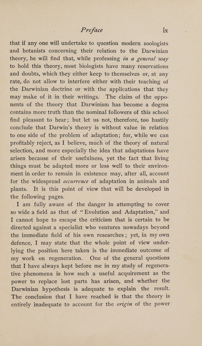 that if any one will undertake to question modern zoologists and botanists concerning their relation to the Darwinian theory, he will find that, while professing in a general way to hold this theory, most biologists have many reservations and doubts, which they either keep to themselves or, at any rate, do not allow to interfere either with their teaching of the Darwinian doctrine or with the applications that they may make of it in their writings. The claim of the oppo¬ nents of the theory that Darwinism has become a dogma contains more truth than the nominal followers of this school find pleasant to hear; but let us not, therefore, too hastily conclude that Darwin’s theory is without value in relation to one side of the problem of adaptation; for, while we can profitably reject, as I believe, much of the theory of natural selection, and more especially the idea that adaptations have arisen because of their usefulness, yet the fact that living things must be adapted more or less well to their environ¬ ment in order to remain in existence may, after all, account for the widespread occurrence of adaptation in animals and plants. It is this point of view that will be developed in the following pages. I am fully aware of the danger in attempting to cover so wide a field as that of “ Evolution and Adaptation,” and I cannot hope to escape the criticism that is certain to be directed against a specialist who ventures nowadays beyond the immediate field of his own researches ; yet, in my own defence, I may state that the whole point of view under¬ lying the position here taken is the immediate outcome of my work on regeneration. One of the general questions that I have always kept before me in my study of regenera¬ tive phenomena is how such a useful acquirement as the power to replace lost parts has arisen, and whether the Darwinian hypothesis is adequate to explain the result. The conclusion that I have reached is that the theory is entirely inadequate to account for the origin of the power