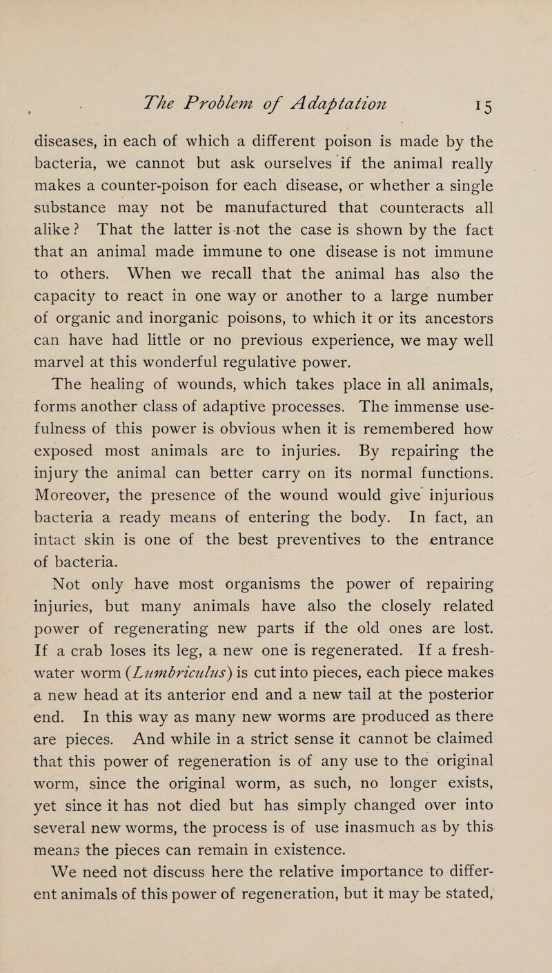 diseases, in each of which a different poison is made by the bacteria, we cannot but ask ourselves if the animal really makes a counter-poison for each disease, or whether a single substance may not be manufactured that counteracts all alike ? That the latter is not the case is shown by the fact that an animal made immune to one disease is not immune to others. When we recall that the animal has also the capacity to react in one way or another to a large number of organic and inorganic poisons, to which it or its ancestors can have had little or no previous experience, we may well marvel at this wonderful regulative power. The healing of wounds, which takes place in all animals, forms another class of adaptive processes. The immense use¬ fulness of this power is obvious when it is remembered how exposed most animals are to injuries. By repairing the injury the animal can better carry on its normal functions. Moreover, the presence of the wound would give injurious bacteria a ready means of entering the body. In fact, an intact skin is one of the best preventives to the entrance of bacteria. Not only have most organisms the power of repairing injuries, but many animals have also the closely related power of regenerating new parts if the old ones are lost. If a crab loses its leg, a new one is regenerated. If a fresh¬ water worm (Lumbriculus) is cut into pieces, each piece makes a new head at its anterior end and a new tail at the posterior end. In this way as many new worms are produced as there are pieces. And while in a strict sense it cannot be claimed that this power of regeneration is of any use to the original worm, since the original worm, as such, no longer exists, yet since it has not died but has simply changed over into several new worms, the process is of use inasmuch as by this means the pieces can remain in existence. We need not discuss here the relative importance to differ¬ ent animals of this power of regeneration, but it may be stated,