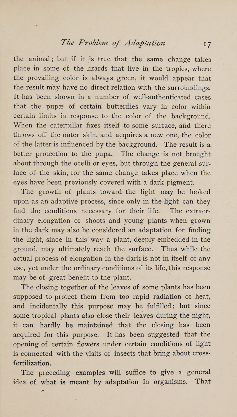 the animal; but if it is true that the same change takes place in some of the lizards that live in the tropics, where the prevailing color is always green, it would appear that the result may have no direct relation with the surroundings. It has been shown in a number of well-authenticated cases that the pupae of certain butterflies vary in color within certain limits in response to the color of the background. When the caterpillar fixes itself to some surface, and there throws off the outer skin, and acquires a new one, the color of the latter is influenced by the background. The result is a better protection to the pupa. The change is not brought about through the ocelli or eyes, but through the general sur¬ face of the skin, for the same change takes place when the eyes have been previously covered with a dark pigment. The growth of plants toward the light may be looked upon as an adaptive process, since only in the light can they find the conditions necessary for their life. The extraor¬ dinary elongation of shoots and young plants when grown in the dark may also be considered an adaptation for finding the light, since in this way a plant, deeply embedded in the ground, may ultimately reach the surface. Thus while the actual process of elongation in the dark is not in itself of any use, yet under the ordinary conditions of its life, this response may be of great benefit to the plant. The closing together of the leaves of some plants has been supposed to protect them from too rapid radiation of heat, and incidentally this purpose may be fulfilled; but since some tropical plants also close their leaves during the night, it can hardly be maintained that the closing has been acquired for this purpose. It has been suggested that the opening of certain flowers under certain conditions of light is connected with the visits of insects that bring about cross¬ fertilization. The preceding examples will suffice to give a general idea of what is meant by adaptation in organisms. That