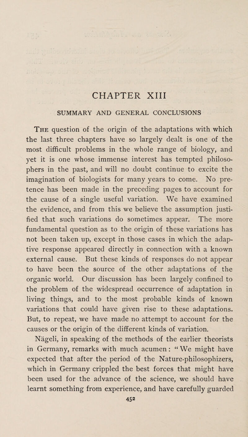 CHAPTER XIII SUMMARY AND GENERAL CONCLUSIONS The question of the origin of the adaptations with which the last three chapters have so largely dealt is one of the most difficult problems in the whole range of biology, and yet it is one whose immense interest has tempted philoso¬ phers in the past, and will no doubt continue to excite the imagination of biologists for many years to come. No pre¬ tence has been made in the preceding pages to account for the cause of a single useful variation. We have examined the evidence, and from this we believe the assumption justi¬ fied that such variations do sometimes appear. The more fundamental question as to the origin of these variations has not been taken up, except in those cases in which the adap¬ tive response appeared directly in connection with a known external cause. But these kinds of responses do not appear to have been the source of the other adaptations of the organic world. Our discussion has been largely confined to the problem of the widespread occurrence of adaptation in living things, and to the most probable kinds of known variations that could have given rise to these adaptations. But, to repeat, we have made no attempt to account for the causes or the origin of the different kinds of variation. Nageli, in speaking of the methods of the earlier theorists in Germany, remarks with much acumen : “ We might have expected that after the period of the Nature-philosophizers, which in Germany crippled the best forces that might have been used for the advance of the science, we should have learnt something from experience, and have carefully guarded