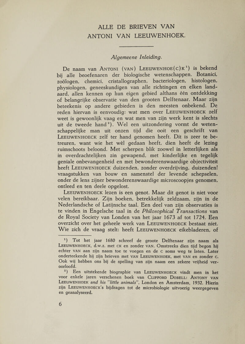 ANTONI VAN LEEUWENHOEK. Algemeene Inleiding. De naam van Antoni (van) Leeuwenhoe(c)k *) is bekend bij alle beoefenaren der biologische wetenschappen. Botanici, zoölogen, chemici, cristallographen, bacteriologen, histologen, physiologen, geneeskundigen van alle richtingen en eiken land¬ aard, allen kennen op hun eigen gebied althans één ontdekking of belangrijke observatie van den grooten Delftenaar. Maar zijn beteekenis op andere gebieden is den meesten onbekend. De reden hiervan is eenvoudig: wat men over Leeuwenhoeck zelf weet is gewoonlijk vaag en wat men van zijn werk kent is slechts uit de tweede hand1 2). Wel een uitzondering vormt de weten¬ schappelijke man uit onzen tijd die ooit een geschrift van Leeuwenhoeck zelf ter hand genomen heeft. Dit is zeer te be¬ treuren, want wie het wél gedaan heeft, dien heeft de lezing ruimschoots beloond. Met scherpen blik zoowel in letterlijken als in overdrachtelijken zin gewapend, met kinderlijke en tegelijk geniale onbevangenheid en met bewonderenswaardige objectiviteit heeft Leeuwenhoeck duizenden, zonder overdrijving, duizenden! vraagstukken van bouw en samenstel der levende schepselen, onder de lens zijner bewonderenswaardige microscoopjes genomen, ontleed en ten deele opgelost. Leeuwenhoeck lezen is een genot. Maar dit genot is niet voor velen bereikbaar. Zijn boeken, betrekkelijk zeldzaam, zijn in de Nederlandsche of Latijnsche taal. Een deel van zijn observaties is te vinden in Engelsche taal in de Philosophical Transactions van de Royal Society van Londen van het jaar 1673 af tot 1724. Een overzicht over het geheele werk van Leeuwenhoeck bestaat niet. Wie zich de vraag stelt: heeft Leeuwenhoeck eikebladeren, of 1) Tot het jaar 1680 schreef de groote Delftenaar zijn naam als Leeuwenhoeck, d.w.z. met ck en zonder van. Omstreeks dien tijd begon hij echter van aan zijn naam toe te voegen en de c soms weg te laten. Later onderteekende hij zijn brieven met van Leeuwenhoek, met van en zonder c. Ook wij hebben ons bij de spelling van zijn naam een zekere vrijheid ver¬ oorloofd. 2) Een uitstekende biographie van Leeuwenhoeck vindt men in het voor enkele jaren verschenen boek van Clifford Dobell: Antony van Leeuwenhoek and his little animals’\ London en Amsterdam, 1932. Hierin zijn Leeuwenhoeck’s bijdragen tot de microbiologie uitvoerig weergegeven en geanalyseerd.