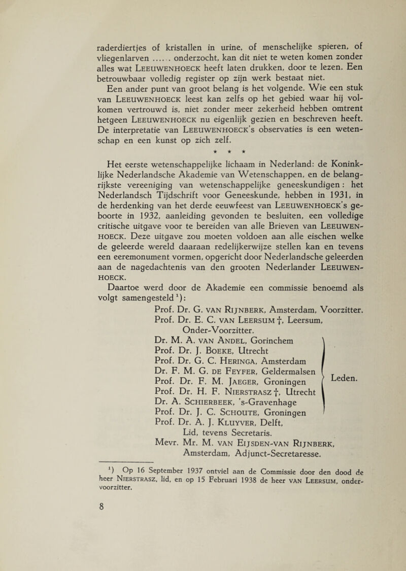 raderdiertjes of kristallen in urine, of menschelijke spieren, of vliegenlarven.onderzocht, kan dit niet te weten komen zonder alles wat Leeuwenhoeck heeft laten drukken, door te lezen. Een betrouwbaar volledig register op zijn werk bestaat niet. Een ander punt van groot belang is het volgende. Wie een stuk van Leeuwenhoeck leest kan zelfs op het gebied waar hij vol¬ komen vertrouwd is, niet zonder meer zekerheid hebben omtrent hetgeen Leeuwenhoeck nu eigenlijk gezien en beschreven heeft. De interpretatie van Leeuwenhoeck’s observaties is een weten¬ schap en een kunst op zich zelf. ★ ★ ★ Het eerste wetenschappelijke lichaam in Nederland: de Konink¬ lijke Nederlandsche Akademie van Wetenschappen, en de belang¬ rijkste vereeniging van wetenschappelijke geneeskundigen: het Nederlandsch Tijdschrift voor Geneeskunde, hebben in 1931, in de herdenking van het derde eeuwfeest van Leeuwenhoeck’s ge¬ boorte in 1932, aanleiding gevonden te besluiten, een volledige critische uitgave voor te bereiden van alle Brieven van Leeuwen¬ hoeck. Deze uitgave zou moeten voldoen aan alle eischen welke de geleerde wereld daaraan redelijkerwijze stellen kan en tevens een eeremonument vormen, opgericht door Nederlandsche geleerden aan de nagedachtenis van den grooten Nederlander Leeuwen¬ hoeck. Daartoe werd door de Akademie een commissie benoemd als volgt samengesteld1): Prof. Dr. G. van Rijnberk, Amsterdam, Voorzitter. Prof. Dr. E. C. van Leersum f, Leersum, Onder-V oorzitter. Dr. M. A. van Andel, Gorinchem Prof. Dr. J. Boeke, Utrecht Prof. Dr. G. C. Heringa, Amsterdam Dr. F. M. G. de Feyfer, Geldermalsen Prof. Dr. F. M. Jaeger, Groningen Prof. Dr. H. F. NierstraszJ*, Utrecht Dr. A. Schierbeek, 's-Gravenhage Prof. Dr. J. C. Schoute, Groningen Prof. Dr. A. J. Kluyver, Delft, Lid, tevens Secretaris. Mevr. Mr. M. van Eijsden-van Rijnberk, Amsterdam, Adjunct-Secretaresse. 1) Op 16 September 1937 ontviel aan de Commissie door den dood de heer Nierstrasz, lid, en op 15 Februari 1938 de heer van Leersum, onder¬ voorzitter. Leden.