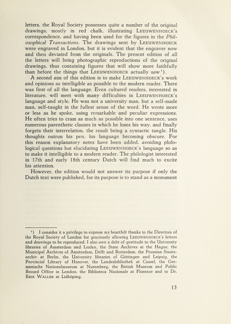 letters, the Royal Society possesses quite a number of the original drawings, mostly in red chalk, illustrating Leeuwenhoeck's correspondence, and having been used for the figures in the Phil¬ osophical Transactions. The drawings sent by Leeuwenhoeck were engraved in London, but it is evident that the engraver now and then deviated from the originals. The present edition of all the letters will bring photographic reproductions of the original drawings, thus containing figures that will show more faithfully than before the things that Leeuwenhoeck actually saw1). A second aim of this edition is to make Leeuwenhoeck's work and opinions as intelligible as possible to the modern reader. There was first of all the language. Even cultured readers, interested in literature, will meet with many difficulties in Leeuwenhoeck’s language and style. He was not a university man, but a self-made man, self-taught in the fullest sense of the word. He wrote more or less as he spoke, using remarkable and peculiar expressions. He often tries to cram as much as possible into one sentence, uses numerous parenthetic clauses in which he loses his way, and finally forgets their interrelation, the result being a syntactic tangle. His thoughts outrun his pen, his language becoming obscure. For this reason explanatory notes have been added, avoiding philo¬ logical questions but elucidating Leeuwenhoeck’s language so as to make it intelligible to a modern reader. The philologist interested in 17th and early 18th century Dutch will find much to excite his attention. However, the edition would not answer its purpose if only the Dutch text were published, for its purpose is to stand as a monument 1) I consider it a privilege to express my heartfelt thanks to the Directors of the Royal Society of London for graciously allowing Leeuwenhoeck’s letters and drawings to be reproduced. I also owe a debt of gratitude to the University libraries of Amsterdam and Leiden, the State Archives at the Hague, the Municipal Archives of Amsterdam, Delft and Rotterdam, the Prussian Staats- archiv at Berlin, the University libraries of Gottingen and Leipzig, the Provincial Library of Hanover, the Landesbibliothek at Cassel, the Ger- manische Nationalmuseum at Nuremberg, the British Museum and Public Record Office in London, the Biblioteca Nazionale at Florence and to Dr. Erik Waller at Lidköping.