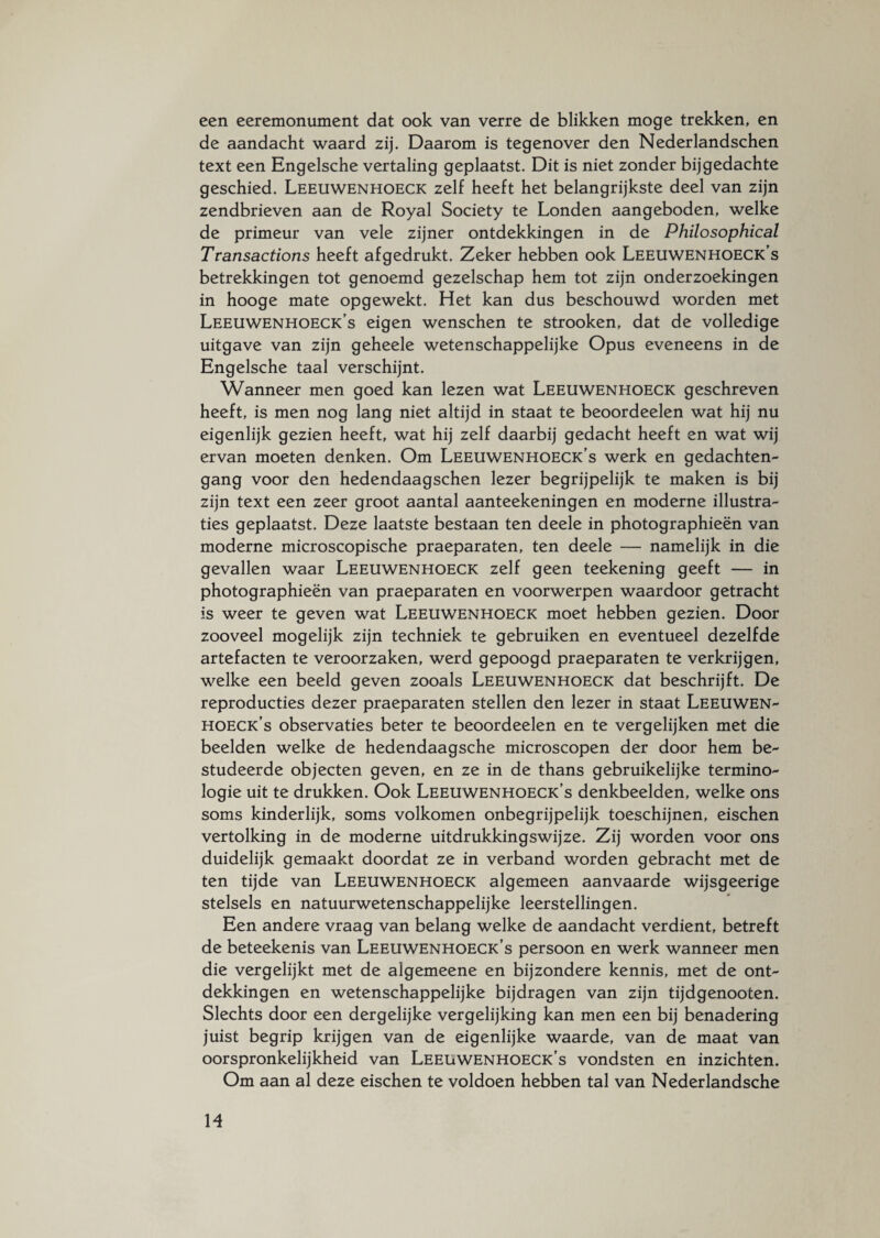 een eeremonument dat ook van verre de blikken moge trekken, en de aandacht waard zij. Daarom is tegenover den Nederlandschen text een Engelsche vertaling geplaatst. Dit is niet zonder bijgedachte geschied. Leeuwenhoeck zelf heeft het belangrijkste deel van zijn zendbrieven aan de Royal Society te Londen aangeboden, welke de primeur van vele zijner ontdekkingen in de Philosophical Transactions heeft afgedrukt. Zeker hebben ook Leeuwenhoeck’s betrekkingen tot genoemd gezelschap hem tot zijn onderzoekingen in hooge mate opgewekt. Het kan dus beschouwd worden met Leeuwenhoeck's eigen wenschen te strooken, dat de volledige uitgave van zijn geheele wetenschappelijke Opus eveneens in de Engelsche taal verschijnt. Wanneer men goed kan lezen wat Leeuwenhoeck geschreven heeft, is men nog lang niet altijd in staat te beoordeelen wat hij nu eigenlijk gezien heeft, wat hij zelf daarbij gedacht heeft en wat wij ervan moeten denken. Om Leeuwenhoeck’s werk en gedachten- gang voor den hedendaagschen lezer begrijpelijk te maken is bij zijn text een zeer groot aantal aanteekeningen en moderne illustra¬ ties geplaatst. Deze laatste bestaan ten deele in photographieën van moderne microscopische praeparaten, ten deele — namelijk in die gevallen waar Leeuwenhoeck zelf geen teekening geeft — in photographieën van praeparaten en voorwerpen waardoor getracht is weer te geven wat Leeuwenhoeck moet hebben gezien. Door zooveel mogelijk zijn techniek te gebruiken en eventueel dezelfde artefacten te veroorzaken, werd gepoogd praeparaten te verkrijgen, welke een beeld geven zooals Leeuwenhoeck dat beschrijft. De reproducties dezer praeparaten stellen den lezer in staat Leeuwen¬ hoeck’s observaties beter te beoordeelen en te vergelijken met die beelden welke de hedendaagsche microscopen der door hem be¬ studeerde objecten geven, en ze in de thans gebruikelijke termino¬ logie uit te drukken. Ook Leeuwenhoeck’s denkbeelden, welke ons soms kinderlijk, soms volkomen onbegrijpelijk toeschijnen, eischen vertolking in de moderne uitdrukkingswijze. Zij worden voor ons duidelijk gemaakt doordat ze in verband worden gebracht met de ten tijde van Leeuwenhoeck algemeen aanvaarde wijsgeerige stelsels en natuurwetenschappelijke leerstellingen. Een andere vraag van belang welke de aandacht verdient, betreft de beteekenis van Leeuwenhoeck’s persoon en werk wanneer men die vergelijkt met de algemeene en bijzondere kennis, met de ont¬ dekkingen en wetenschappelijke bijdragen van zijn tijdgenooten. Slechts door een dergelijke vergelijking kan men een bij benadering juist begrip krijgen van de eigenlijke waarde, van de maat van oorspronkelijkheid van Leeuwenhoeck’s vondsten en inzichten. Om aan al deze eischen te voldoen hebben tal van Nederlandsche M