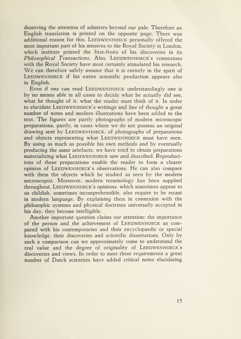 deserving the attention of admirers beyond our pale. Therefore an English translation is printed on the opposite page. There was additional reason for this. Leeuwenhoeck personally offered the most important part of his missives to the Royal Society in London, which institute printed the first-fruits of his discoveries in its Philosophical Transactions. Also, Leeuwenhoeck’s connexions with the Royal Society have most certainly stimulated his research. We can therefore safely assume that it is entirely in the spirit of Leeuwenhoeck if his entire scientific production appears also in English. Even if one can read Leeuwenhoeck understanding^ one is by no means able in all cases to decide what he actually did see, what he thought of it, what the reader must think of it. In order to elucidate Leeuwenhoeck’s writings and line of thought a great number of notes and modern illustrations have been added to the text. The figures are partly photographs of modern microscopic preparations, partly, in cases where we do not possess an original drawing sent by Leeuwenhoeck, of photographs of preparations and objects representing what Leeuwenhoeck must have seen. By using as much as possible his own methods and by eventually producing the same artefacts, we have tried to obtain preparations materializing what Leeuwenhoeck saw and described. Reproduct¬ ions of these preparations enable the reader to form a clearer opinion of Leeuwenhoeck’s observations. He can also compare with them the objects which he studied as seen by the modern microscopist. Moreover, modern terminology has been supplied throughout. Leeuwenhoeck’s opinions, which sometimes appear to us childish, sometimes incomprehensible, also require to be recast in modern language. By explaining them in connexion with the philosophic systems and physical doctrines universally accepted in his day, they become intelligible. Another important question claims our attention: the importance of the person and the achievement of Leeuwenhoeck as com¬ pared with his contemporaries and their encyclopaedic or special knowledge, their discoveries and scientific dissertations. Only by such a comparison can we approximately come to understand the real value and the degree of originality of Leeuwenhoeck s discoveries and views. In order to meet these requirements a great number of Dutch scientists have added critical notes elucidating