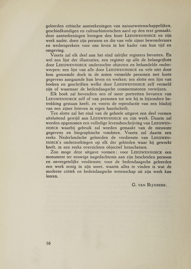 geleerden critische aanteekeningen van natuurwetenschappelijker geschiedkundigen en cultuurhistorischen aard op den text gemaakt, deze aanteekeningen brengen den lezer Leeuwenhoeck en zijn werk nader, doen zijn persoon en die van vele zijner bewonderaars en wedersprekers voor ons leven in het kader van hun tijd en omgeving. Voorts zal elk deel aan het eind talrijke registers bevatten. En wel een lijst der illustraties, een register op alle de belangrijkste door Leeuwenhoeck onderzochte objecten en behandelde onder¬ werpen; een lijst van alle door Leeuwenhoeck en vele niet door hem genoemde doch in de noten vermelde personen met korte gegevens aangaande hun leven en werken; ten slotte een lijst van boeken en geschriften welke door Leeuwenhoeck zelf vermeld zijn of waarnaar de hedendaagsche commentatoren verwijzen. Elk boek zal bovendien een of meer portretten bevatten van Leeuwenhoeck zelf of van personen tot wie hij in bijzondere be¬ trekking gestaan heeft, en voorts de reproductie van een bladzij van een zijner brieven in eigen handschrift. Ten slotte zal het eind van de geheele uitgave een deel vormen uitsluitend gewijd aan Leeuwenhoeck en zijn werk. Daarin zal worden opgenomen een volledige levensbeschrijving van Leeuwen¬ hoeck waarbij gebruik zal worden gemaakt van de nieuwste gegevens en biographische vondsten. Voorts zal daarin een reeks Nederlandsche geleerden de verdienste van Leeuwen- hoeck’s onderzoekingen op elk der gebieden waar hij gewerkt heeft, in een reeks overzichten objectief kenschetsen. Zoo moge deze uitgave vormen: voor Leeuwenhoeck een monument ter eeuwige nagedachtenis aan zijn bescheiden persoon en onvergetelijke verdienste; voor de hedendaagsche geleerden een werk eenig in zijn soort, waarin alles te vinden is wat de moderne critiek en hedendaagsche wetenschap uit zijn werk kan leeren. G. van Rijnberk.