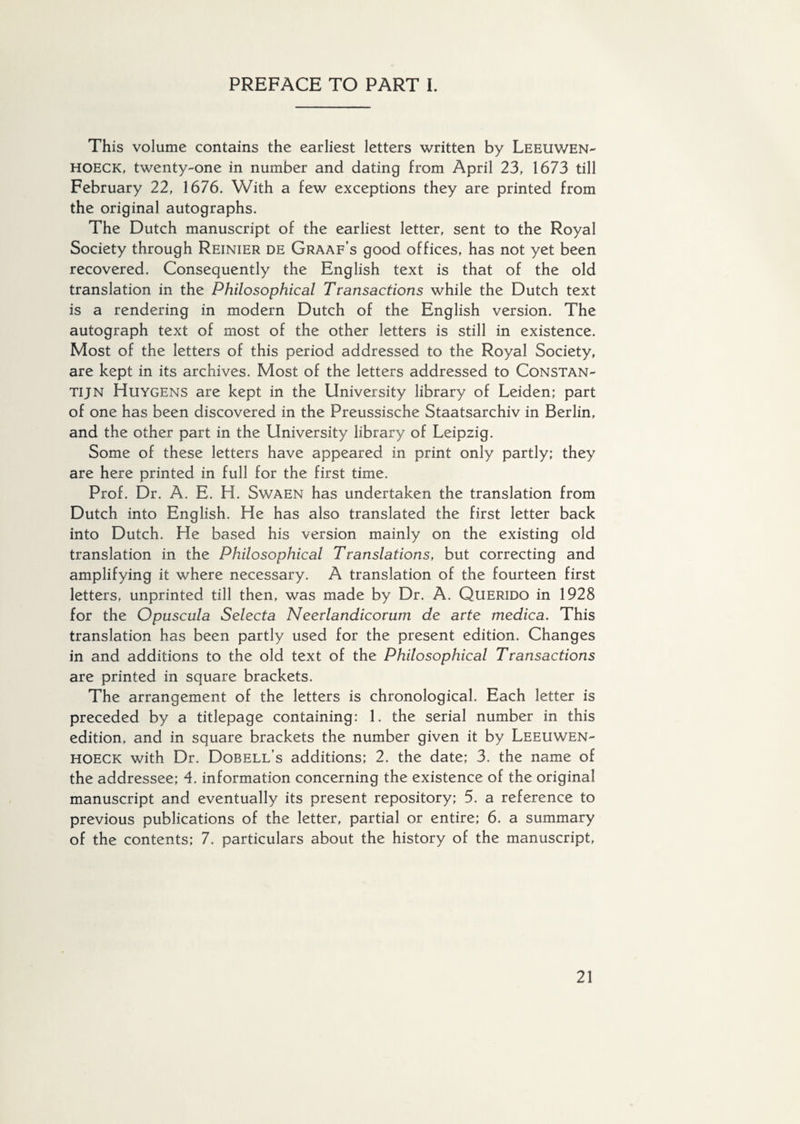 This volume contains the earliest letters written by Leeuwen- hoeck, twenty-one in number and dating from April 23, 1673 till February 22, 1676. With a few exceptions they are printed from the original autographs. The Dutch manuscript of the earliest letter, sent to the Royal Society through Reinier de Graaf’s good offices, has not yet been recovered. Consequently the English text is that of the old translation in the Philosophical Transactions while the Dutch text is a rendering in modern Dutch of the English version. The autograph text of most of the other letters is still in existence. Most of the letters of this period addressed to the Royal Society, are kept in its archives. Most of the letters addressed to Constan- tijn Huygens are kept in the University library of Leiden; part of one has been discovered in the Preussische Staatsarchiv in Berlin, and the other part in the University library of Leipzig. Some of these letters have appeared in print only partly; they are here printed in full for the first time. Prof. Dr. A. E. H. Swaen has undertaken the translation from Dutch into English. He has also translated the first letter back into Dutch. He based his version mainly on the existing old translation in the Philosophical Translations, but correcting and amplifying it where necessary. A translation of the fourteen first letters, unprinted till then, was made by Dr. A. Querido in 1928 for the Opuscula Selecta Neerlandicorum de arte medica. This translation has been partly used for the present edition. Changes in and additions to the old text of the Philosophical Transactions are printed in square brackets. The arrangement of the letters is chronological. Each letter is preceded by a titlepage containing: 1. the serial number in this edition, and in square brackets the number given it by Leeuwen- hoeck with Dr. Dobell’s additions; 2. the date; 3. the name of the addressee; 4. information concerning the existence of the original manuscript and eventually its present repository; 5. a reference to previous publications of the letter, partial or entire; 6. a summary of the contents; 7. particulars about the history of the manuscript,