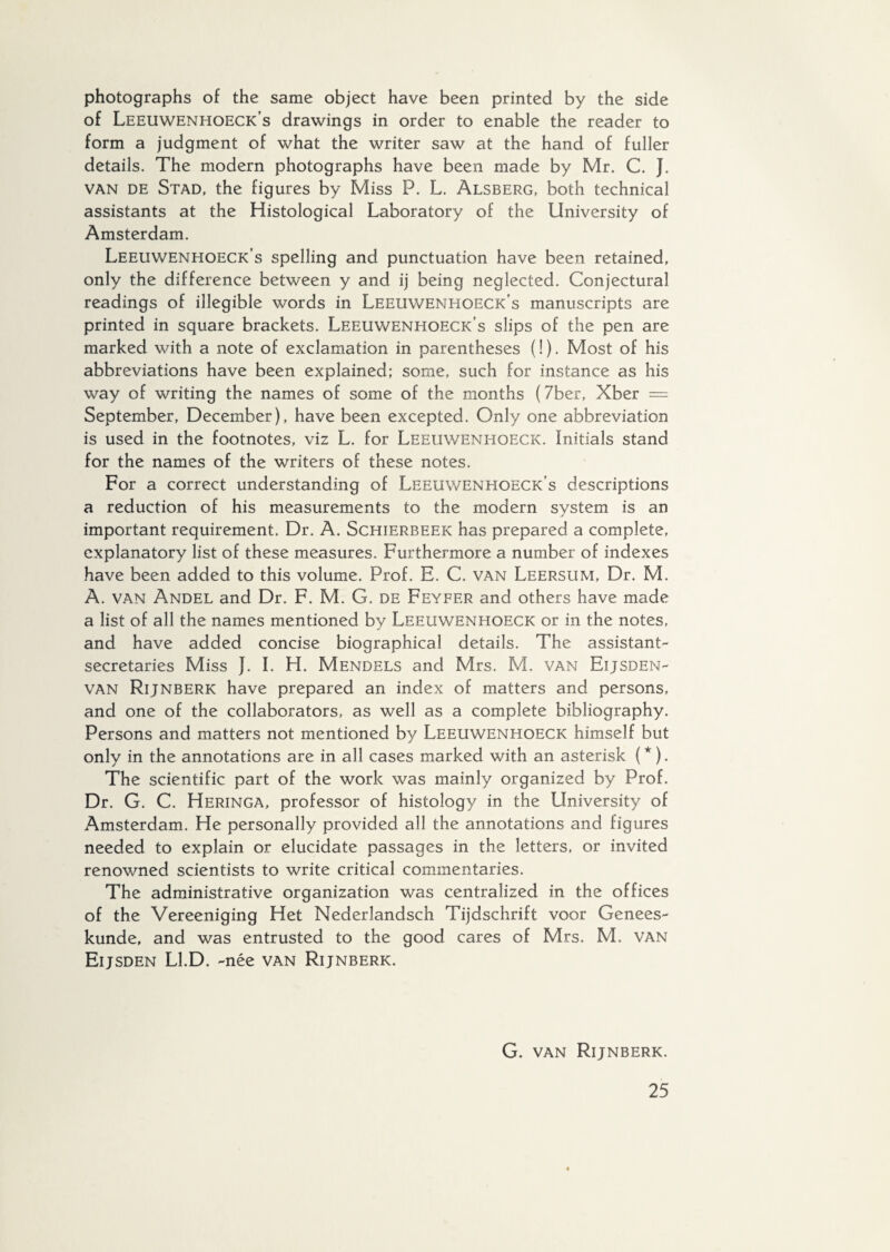 photographs of the same object have been printed by the side of Leeuwenhoeck’s drawings in order to enable the reader to form a judgment of what the writer saw at the hand of fuller details. The modern photographs have been made by Mr. C. J. van de Stad, the figures by Miss P. L. Alsberg, both technical assistants at the Histological Laboratory of the University of Amsterdam. Leeuwenhoeck’s spelling and punctuation have been retained, only the difference between y and ij being neglected. Conjectural readings of illegible words in Leeuwenhoeck's manuscripts are printed in square brackets. Leeuwenhoeck’s slips of the pen are marked with a note of exclamation in parentheses (!). Most of his abbreviations have been explained; some, such for instance as his way of writing the names of some of the months (7ber, Xber = September, December), have been excepted. Only one abbreviation is used in the footnotes, viz L. for Leeuwenitqeck. Initials stand for the names of the writers of these notes. For a correct understanding of Leeuwenhoeck’s descriptions a reduction of his measurements to the modern system is an important requirement. Dr. A. Schierbeek has prepared a complete, explanatory list of these measures. Furthermore a number of indexes have been added to this volume. Prof. E. C. van Leersum, Dr. M. A. van Andel and Dr. F. M. G. de Feyfer and others have made a list of all the names mentioned by Leeuwenhoeck or in the notes, and have added concise biographical details. The assistant- secretaries Miss f. I. H. Mendels and Mrs. M. van Eijsden- van Rijnberk have prepared an index of matters and persons, and one of the collaborators, as well as a complete bibliography. Persons and matters not mentioned by Leeuwenhoeck himself but only in the annotations are in all cases marked with an asterisk (*). The scientific part of the work was mainly organized by Prof. Dr. G. C. Heringa, professor of histology in the University of Amsterdam. He personally provided all the annotations and figures needed to explain or elucidate passages in the letters, or invited renowned scientists to write critical commentaries. The administrative organization was centralized in the offices of the Vereeniging Het Nederlandsch Tijdschrift voor Genees¬ kunde, and was entrusted to the good cares of Mrs. M. VAN Eijsden Ll.D. -née van Rijnberk.