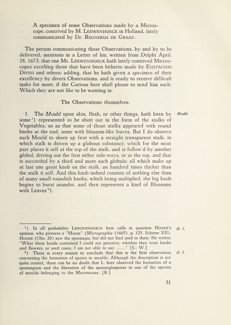 A specimen of some Observations made by a Micros¬ cope, contrived by M. Leewenhoeck in Holland, lately communicated by Dr. Regnerus de Graaf. The person communicating these Observations, by and by to be delivered, mentions in a Letter of his, written from Delpht April. 28. 1673. that one Mr. Leewenhoeck hath lately contrived Micros¬ copes excelling those that have been hitherto made by Eustachio Divini and others; adding, that he hath given a specimen of their excellency by divers Observations, and is ready to receive difficult tasks for more, if the Curious here shall please to send him such: Which they are not like to be wanting in. The Observations themselves. 1. The Mould upon skin, flesh, or other things, hath been by Mould. some1) represented to be shott out in the form of the stalks of Vegetables, so as that some of those stalks appeared with round knobs at the end, some with blossom-like leaves. But I do observe such Mould to shoot up first with a straight transparent stalk, in which stalk is driven up a globous substance, which for the most part places it self at the top of the stalk, and is follow’d by another globul, driving out the first either side-ways, or at the top, and that is succeeded by a third and more such globuls; all which make up at last one great knob on the stalk, an hundred times thicker than the stalk it self. And this knob indeed consists of nothing else than of many small roundish knobs, which being multiplied, the big knob begins to burst asunder, and then represents a kind of Blossoms with Leaves2). 1) In all probability Leeuwenhoeck here calls in question Hooke’s m /. opinion, who pictures a “Mucor” (Micrographia (1665), p. 125, Scheme XII). Hooke (Obs. 20) saw the sporangia, but did not find seed in them. He writes: “What these heads contained I could not perceive; whether they were knobs and flowers, or seed cases, I am not able to say .” [S.; W.] 2) There is every reason to conclude that this is the first observation ill■ 2. concerning the formation of spores in moulds. Although the description is not quite correct, there can be no doubt that L. here observed the formation of a sporangium and the liberation of the sporangiospores in one of the species of moulds belonging to the Mucor aceae. [K.]