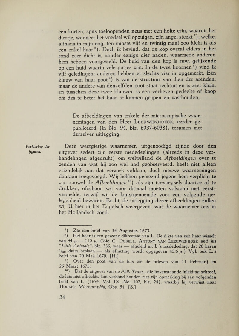 Verklaring der figuren. een korten, spits toeloopenden neus met een holte erin, waaruit het diertje, wanneer het voedsel wil opzuigen, zijn angel steekt7), welke, althans in mijn oog, ten minste vijf en twintig maal zoo klein is als een enkel haar8). Doch ik bevind, dat de kop overal elders in het rond zeer dicht is, zonder eenige dier naden, waarmede anderen hem hebben voorgesteld. De huid van den kop is ruw, gelijkende op een huid waarin vele putjes zijn. In de twee hoornen’ ) vind ik vijf geledingen; anderen hebben er slechts vier in opgemerkt. Eén klauw van haar poot9) is van de structuur van dien der arenden, maar de andere van denzelfden poot staat rechtuit en is zeer klein; en tusschen deze twee klauwen is een verheven gedeelte of knop om des te beter het haar te kunnen grijpen en vasthouden. De afbeeldingen van enkele der microscopische waar¬ nemingen van den Heer Leeuwenhoeck, eerder ge¬ publiceerd (in No. 94, blz. 6037-6038), tezamen met derzelver uitlegging. Deze weetgierige waarnemer, uitgenoodigd zijnde door den uitgever sedert zijn eerste mededeelingen (alreeds in deze ver¬ handelingen af gedrukt) om welwillend de Afbeeldingen over te zenden van wat hij zoo wel had geobserveerd, heeft niet alleen vriendelijk aan dat verzoek voldaan, doch nieuwe waarnemingen daaraan toegevoegd. Wij hebben gemeend jegens hem verplicht te zijn zoowel de Afbeeldingen10) als zijn toevoegsels daartoe af te drukken, ofschoon wij voor ditmaal moeten volstaan met eerst- vermelde, terwijl wij de laatstgenoemde voor een volgende ge¬ legenheid bewaren. En bij de uitlegging dezer afbeeldingen zullen wij U hier in het Engelsch weergeven, wat de waarnemer ons in het Hollandsch zond. 7) Zie den brief van 15 Augustus 1673. 8) Het haar is een gewone diktemaat van L. De dikte van een haar wisselt van 44 /u— 110 ju. (Zie C. Dobell. Antony van Leeuwenhoek and his Little Animals”, blz. 336, waar — afgeleid uit L.’s mededeeling, dat 20 haren 1/30 duim beslaan — als afmeting wordt opgegeven 43,6 ju.) Vgl. ook L.’s brief van 20 Meij 1679. [H.] 9) Over den poot van de luis zie de brieven van 11 Februarij en 26 Maert 1675. 10) Dat de uitgever van de Phil. Trans., die bovenstaande inleiding schreef, de luis niet afbeeldt, kan verband houden met zijn opmerking bij een volgenden brief van L. (1674. Vol. IX. No. 102, blz. 24), waarbij hij verwijst naar Hooke’s Micrographia, Obs. 51. [S.]