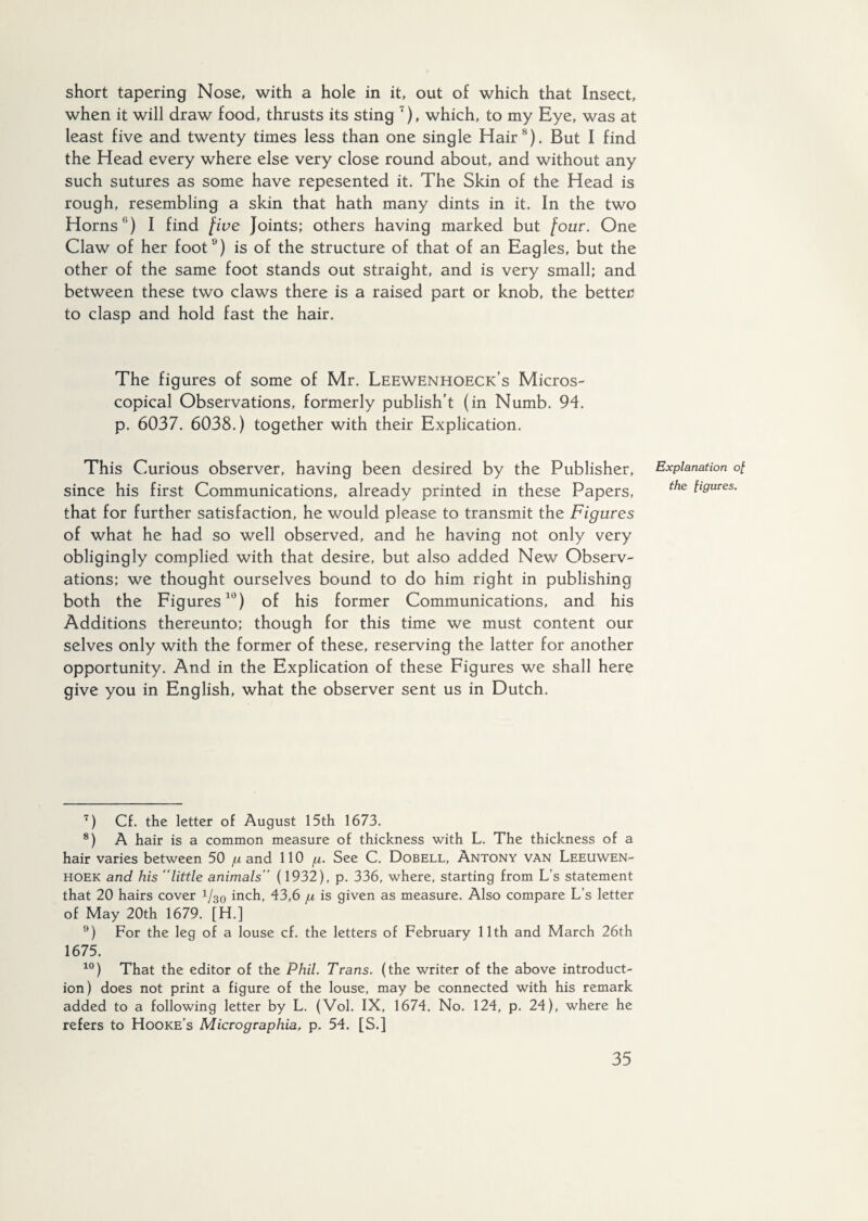 short tapering Nose, with a hole in it, out of which that Insect, when it will draw food, thrusts its sting '), which, to my Eye, was at least five and twenty times less than one single Hair7 8 9). But I find the Head every where else very close round about, and without any such sutures as some have repesented it. The Skin of the Head is rough, resembling a skin that hath many dints in it. In the two Horns'1) I find ƒive Joints; others having marked but /our. One Claw of her foot0) is of the structure of that of an Eagles, but the other of the same foot stands out straight, and is very small; and between these two claws there is a raised part or knob, the better to clasp and hold fast the hair. The figures of some of Mr. Leewenhoeck’s Micros¬ copical Observations, formerly publish'! (in Numb. 94. p. 6037. 6038.) together with their Explication. This Curious observer, having been desired by the Publisher, since his first Communications, already printed in these Papers, that for further satisfaction, he would please to transmit the Figures of what he had so well observed, and he having not only very obligingly complied with that desire, but also added New Observ¬ ations; we thought ourselves bound to do him right in publishing both the Figures10) of his former Communications, and his Additions thereunto; though for this time we must content our selves only with the former of these, reserving the latter for another opportunity. And in the Explication of these Figures we shall here give you in English, what the observer sent us in Dutch. 7) Cf. the letter of August 15th 1673. 8) A hair is a common measure of thickness with L. The thickness of a hair varies between 50 g and 110 g. See C. Dobell, Antony van Leeuwen¬ hoek and his “little animals’’ (1932), p. 336, where, starting from L’s statement that 20 hairs cover 1J30 inch, 43,6 /a is given as measure. Also compare L’s letter of May 20th 1679. [H.] 9) For the leg of a louse cf. the letters of February 11th and March 26th 1675. 10) That the editor of the Phil. Trans, (the writer of the above introduct¬ ion) does not print a figure of the louse, may be connected with his remark added to a following letter by L. (Vol. IX, 1674. No. 124, p. 24), where he refers to Hooke’s Micrographia, p. 54. [S.] Explanation o£ the figures.