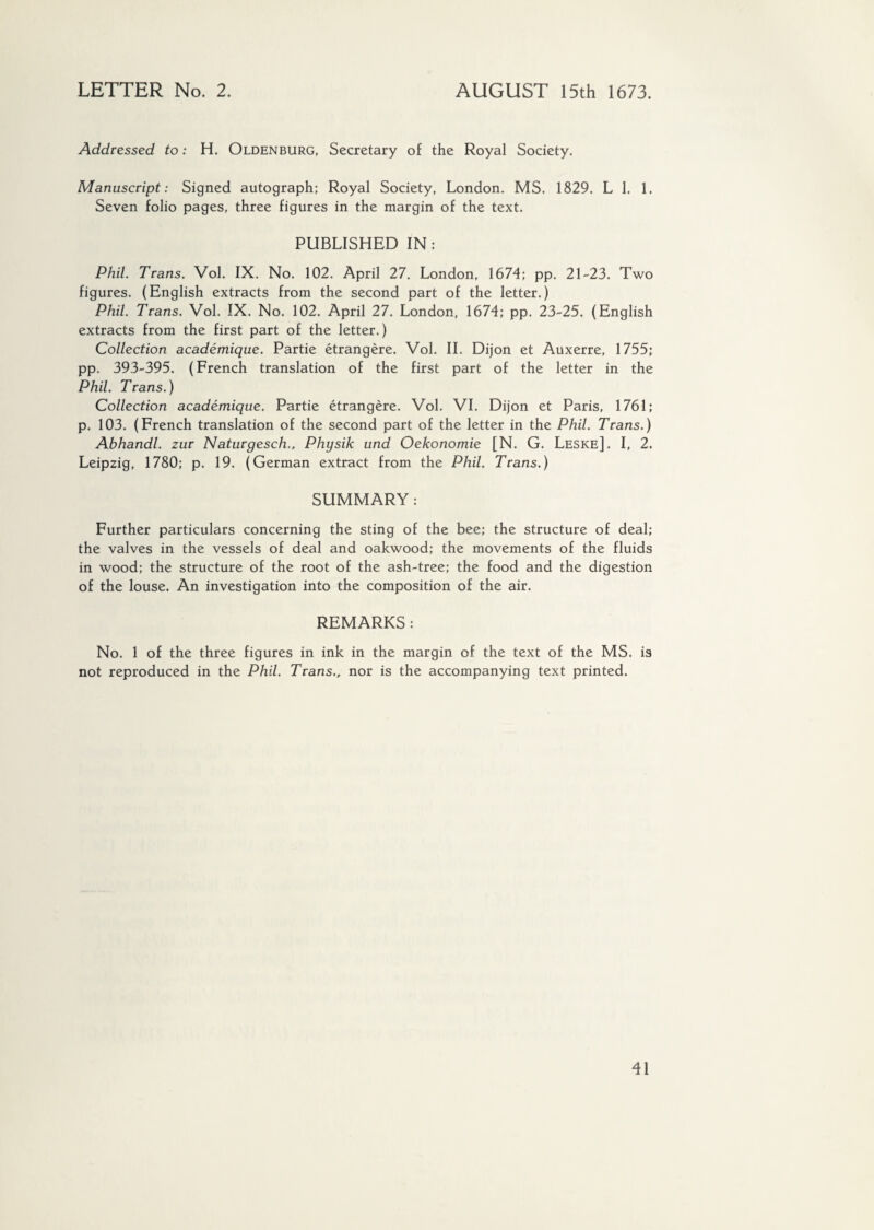 LETTER No. 2. AUGUST 15th 1673. Addressed to: H. Oldenburg, Secretary of the Royal Society. Manuscript: Signed autograph; Royal Society, London. MS. 1829. L 1. 1. Seven folio pages, three figures in the margin of the text. PUBLISHED IN: Phil. Trans. Vol. IX. No. 102. April 27. London, 1674; pp. 21-23. Two figures. (English extracts from the second part of the letter.) Phil. Trans. Vol. IX. No. 102. April 27. London, 1674; pp. 23-25. (English extracts from the first part of the letter.) Collection académique. Partie étrangère. Vol. II. Dijon et Auxerre, 1755; pp. 393-395. (French translation of the first part of the letter in the Phil. Trans.) Collection académique. Partie étrangère. Vol. VI. Dijon et Paris, 1761; p. 103. (French translation of the second part of the letter in the Phil. Trans.) Abhandl. zur Naturgesch., Physik und Oekonomie [N. G. Leske]. I, 2. Leipzig, 1780; p. 19. (German extract from the Phil. Trans.) SUMMARY: Further particulars concerning the sting of the bee; the structure of deal; the valves in the vessels of deal and oakwood; the movements of the fluids in wood; the structure of the root of the ash-tree; the food and the digestion of the louse. An investigation into the composition of the air. REMARKS : No. 1 of the three figures in ink in the margin of the text of the MS. is not reproduced in the Phil. Trans., nor is the accompanying text printed.