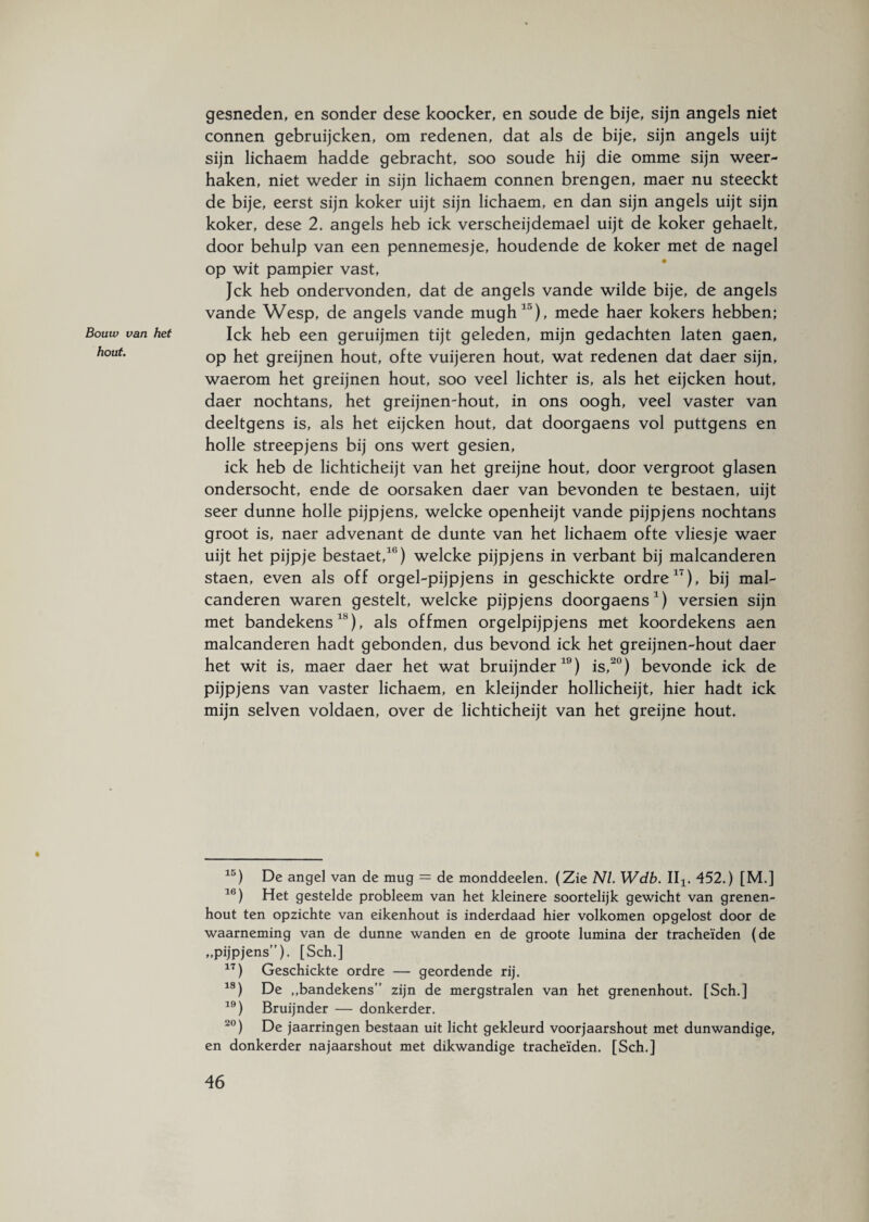 gesneden, en sonder dese koocker, en soude de bije, sijn angels niet connen gebruijcken, om redenen, dat als de bije, sijn angels uijt sijn lichaem hadde gebracht, soo soude hij die omme sijn weer¬ haken, niet weder in sijn lichaem connen brengen, maer nu steeckt de bije, eerst sijn koker uijt sijn lichaem, en dan sijn angels uijt sijn koker, dese 2. angels heb ick verscheijdemael uijt de koker gehaelt, door behulp van een pennemesje, houdende de koker met de nagel op wit pampier vast, Jck heb ondervonden, dat de angels vande wilde bije, de angels vande Wesp, de angels vande mughla), mede haer kokers hebben; Ick heb een geruijmen tijt geleden, mijn gedachten laten gaen, op het greijnen hout, ofte vuijeren hout, wat redenen dat daer sijn, waerom het greijnen hout, soo veel lichter is, als het eijcken hout, daer nochtans, het greijnemhout, in ons oogh, veel vaster van deeltgens is, als het eijcken hout, dat doorgaens vol puttgens en holle streepjens bij ons wert gesien, ick heb de lichticheijt van het greijne hout, door vergroot glasen ondersocht, ende de oorsaken daer van bevonden te bestaen, uijt seer dunne holle pijpjens, welcke openheijt vande pijpjens nochtans groot is, naer advenant de dunte van het lichaem ofte vliesje waer uijt het pijpje bestaet,10) welcke pijpjens in verbant bij malcanderen staen, even als off orgel-pijpjens in geschickte ordre1'), bij mal¬ canderen waren gestelt, welcke pijpjens doorgaens1) versien sijn met bandekens18), als offmen orgelpijpjens met koordekens aen malcanderen hadt gebonden, dus bevond ick het greijnen-hout daer het wit is, maer daer het wat bruijnder19) is,20) bevonde ick de pijpjens van vaster lichaem, en kleijnder hollicheijt, hier hadt ick mijn selven voldaen, over de lichticheijt van het greijne hout. 15) De angel van de mug = de monddeelen. (Zie NL Wdb. II1( 452.) [M.] 16) Het gestelde probleem van het kleinere soortelijk gewicht van grenen¬ hout ten opzichte van eikenhout is inderdaad hier volkomen opgelost door de waarneming van de dunne wanden en de groote lumina der tracheïden (de „pijpjens”). [Sch.] 17) Geschickte ordre — geordende rij. 18) De „bandekens” zijn de mergstralen van het grenenhout. [Sch.] 19) Bruijnder — donkerder. 20) De jaarringen bestaan uit licht gekleurd voorjaarshout met dunwandige, en donkerder najaarshout met dikwandige tracheïden. [Sch.]