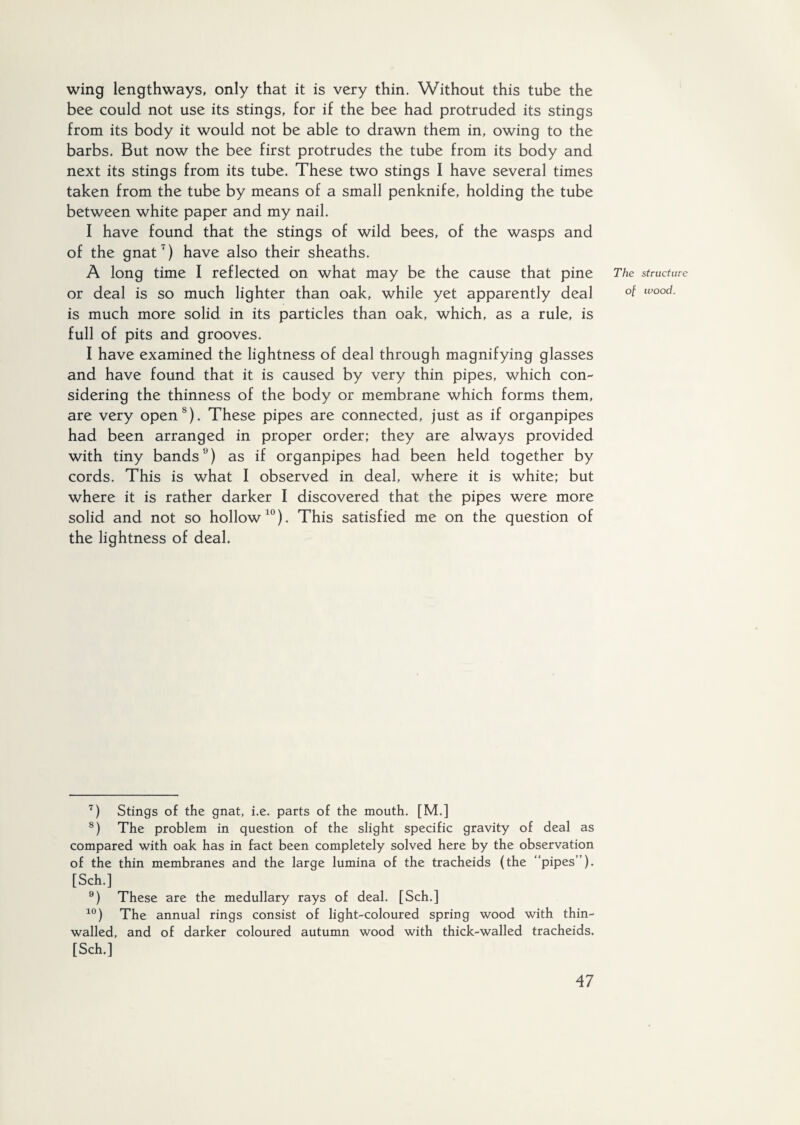 wing lengthways, only that it is very thin. Without this tube the bee could not use its stings, for if the bee had protruded its stings from its body it would not be able to drawn them in, owing to the barbs. But now the bee first protrudes the tube from its body and next its stings from its tube. These two stings I have several times taken from the tube by means of a small penknife, holding the tube between white paper and my nail. I have found that the stings of wild bees, of the wasps and of the gnat7) have also their sheaths. A long time I reflected on what may be the cause that pine The or deal is so much lighter than oak, while yet apparently deal °f is much more solid in its particles than oak, which, as a rule, is full of pits and grooves. I have examined the lightness of deal through magnifying glasses and have found that it is caused by very thin pipes, which con¬ sidering the thinness of the body or membrane which forms them, are very open8). These pipes are connected, just as if organpipes had been arranged in proper order; they are always provided with tiny bands9) as if organpipes had been held together by cords. This is what I observed in deal, where it is white; but where it is rather darker I discovered that the pipes were more solid and not so hollow10). This satisfied me on the question of the lightness of deal. 7) Stings of the gnat, i.e. parts of the mouth. [M.] 8) The problem in question of the slight specific gravity of deal as compared with oak has in fact been completely solved here by the observation of the thin membranes and the large lumina of the tracheids (the “pipes”). [Sch.] 9) These are the medullary rays of deal. [Sch.] 10) The annual rings consist of light-coloured spring wood with thin- walled, and of darker coloured autumn wood with thick-walled tracheids. [Sch.] structure wood.