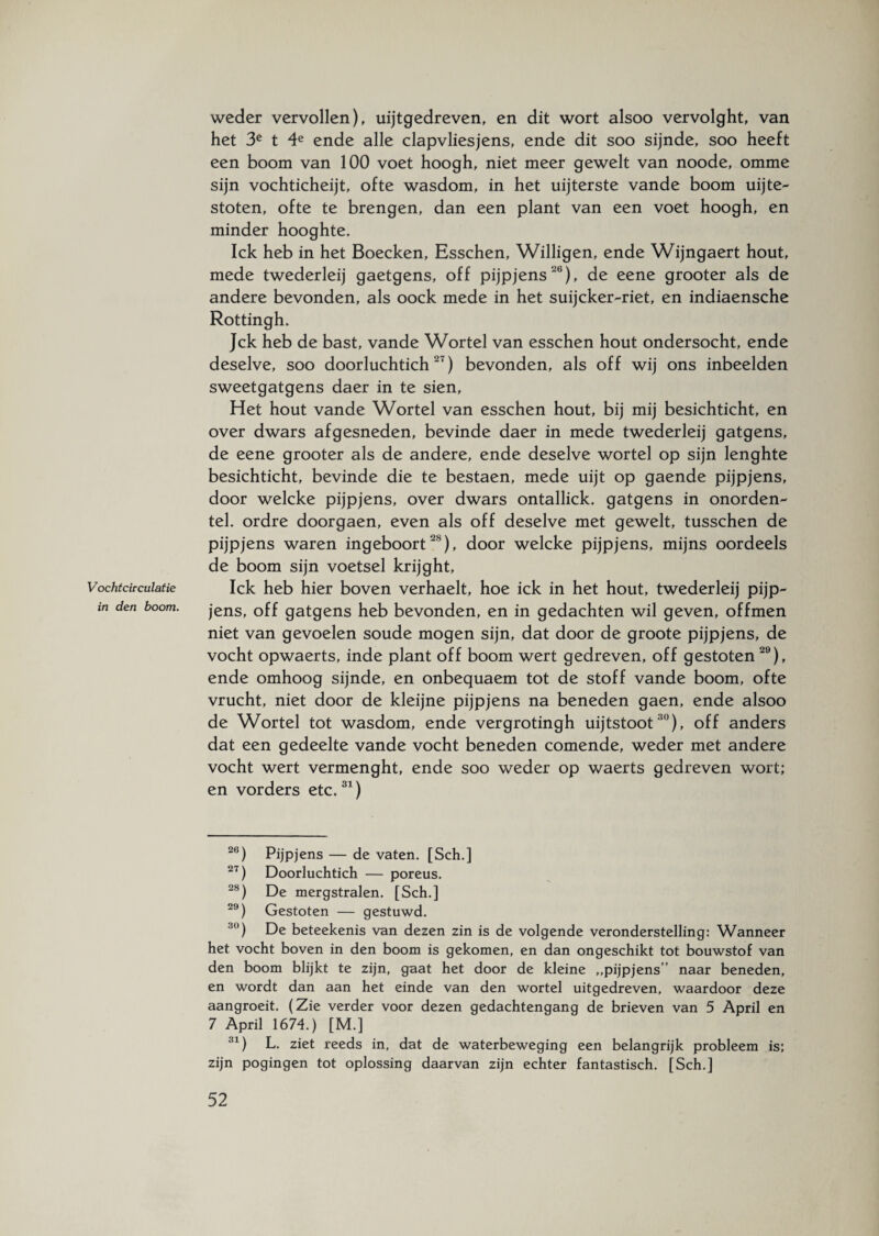 Vochtcirculatie in den boom. weder vervollen), uijtgedreven, en dit wort alsoo vervolght, van het 3e t 4e ende alle clapvliesjens, ende dit soo sijnde, soo heeft een boom van 100 voet hoogh, niet meer gewelt van noode, omme sijn vochticheijt, ofte wasdom, in het uijterste vande boom uijte- stoten, ofte te brengen, dan een plant van een voet hoogh, en minder hooghte. Ick heb in het Boecken, Esschen, Willigen, ende Wijngaert hout, mede twederleij gaetgens, off pijpjens 26), de eene grooter als de andere bevonden, als oock mede in het suijeker-riet, en indiaensche Rottingh. Jck heb de bast, vande Wortel van esschen hout ondersocht, ende deselve, soo doorluchtich27) bevonden, als off wij ons inbeelden sweetgatgens daer in te sien, Het hout vande Wortel van esschen hout, bij mij besichticht, en over dwars afgesneden, bevinde daer in mede twederleij gatgens, de eene grooter als de andere, ende deselve wortel op sijn lenghte besichticht, bevinde die te bestaen, mede uijt op gaende pijpjens, door welcke pijpjens, over dwars ontallick. gatgens in onorden- tel. ordre doorgaen, even als off deselve met gewelt, tusschen de pijpjens waren ingeboort28), door welcke pijpjens, mijns oordeels de boom sijn voetsel krijght, Ick heb hier boven verhaelt, hoe ick in het hout, twederleij pijp¬ jens, off gatgens heb bevonden, en in gedachten wil geven, offmen niet van gevoelen soude mogen sijn, dat door de groote pijpjens, de vocht opwaerts, inde plant off boom wert gedreven, off gestoten 29), ende omhoog sijnde, en onbequaem tot de stoff vande boom, ofte vrucht, niet door de kleijne pijpjens na beneden gaen, ende alsoo de Wortel tot wasdom, ende vergrotingh uijtstoot30), off anders dat een gedeelte vande vocht beneden comende, weder met andere vocht wert vermenght, ende soo weder op waerts gedreven wort; en vorders etc.31) 26) Pijpjens — de vaten. [Sch.] 27) Doorluchtich — poreus. 28) De mergstralen. [Sch.] 29) Gestoten — gestuwd. 30) De beteekenis van dezen zin is de volgende veronderstelling: Wanneer het vocht boven in den boom is gekomen, en dan ongeschikt tot bouwstof van den boom blijkt te zijn, gaat het door de kleine ,,pijpjens” naar beneden, en wordt dan aan het einde van den wortel uitgedreven, waardoor deze aangroeit. (Zie verder voor dezen gedachtengang de brieven van 5 April en 7 April 1674.) [M.] ;!1) L. ziet reeds in, dat de waterbeweging een belangrijk probleem is; zijn pogingen tot oplossing daarvan zijn echter fantastisch. [Sch.]