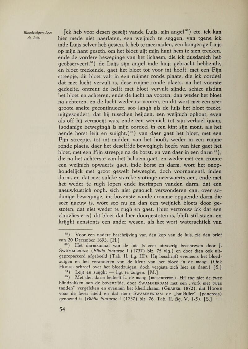 Bloedzuigen door de luis. Jck heb voor desen geseijt vande Luijs, sijn angel32) etc. ick kan hier mede niet naerlaten, een weijnich te seggen, van tgene ick inde Luijs selver heb gesien, k heb te meermalen, een hongerige Luijs op mijn hant geseth, om het bloet uijt mijn hant hem te sien trecken, ende de vordere beweginge van het lichaem, die ick dusdanich heb geobserveert,33) de Luijs sijn angel inde huijt gebracht hebbende, en bloet treckende, gaet het bloet tot voor int hooft, met een Fijn streepje, dit bloet valt in een ruijmer ronde plaats, die ick oordeel dat met lucht vervult is, dese ruijme ronde plaets, na het voorste gedeelte, ontrent de helft met bloet vervult sijnde, schiet alsdan het bloet na achteren, ende de lucht na vooren, dan weder het bloet na achteren, en de lucht weder na vooren, en dit wort met een seer groote snelte gecontinueert, soo langh als de luijs het bloet treckt, uijtgesondert, dat hij tusschen beijden, een weijnich ophout, even als off hij vermoeijt was, ende een weijnich tot sijn verhael quam, (sodanige bewegingh is mijn oordeel in een kint sijn mont, als het aende borst leijt en suijght,)31) van daer gaet het bloet, met een Fijn streepje, tot int midden van het hooft, weder in een ruijme ronde plaets, daer het deselffde bewegingh heeft, van hier gaet het bloet, met een Fijn streepje na de borst, en van daer in een darm35), die na het achterste van het lichaem gaet, en weder met een cromte een weijnich opwaerts gaet, inde borst en darm, wort het onop- houdelijck met groot gewelt beweeght, doch voornamentl. inden darm, en dat met sulcke starcke stotinge neerwaerts aen, ende met het weder te rugh lopen ende incrimpen vanden darm, dat een naeuwkuerich oogh, sich niet genouch verwonderen can, over so- danige beweginge, int bovenste vande cromme opgaende darm die seer naeuw is, wort soo nu en dan een weijnich bloets door ge¬ stoten, dat niet weder te rugh en gaet, (hier vertrouw ick dat een clapvliesje is) dit bloet dat hier doorgestoten is, blijft stil staen, en krijght aenstonts een ander wesen, als het wort waterachtich van 32) Voor een nadere beschrijving van den kop van de luis, zie den brief van 20 December 1693. [H.] 33) Het darmkanaal van de luis is zeer uitvoerig beschreven door J. Swammerdam (Biblia Naturae I (1737) blz. 75 vlg.) en door dien ook uit¬ geprepareerd afgebeeld (Tab. II. fig. III). Hij beschrijft eveneens het bloed¬ zuigen en het veranderen van de kleur van het bloed in de maag. (Ook Hooke schreef over het bloedzuigen, doch vergiste zich hier en daar.) [S.] 34) Leijt en suijght — ligt te zuigen. [M.] 30) Met den darm bedoelt L. de maag (mesenteron). Hij zag niet de twee Windzakken aan de bovenzijde, door Swammerdam met een „vork met twee tanden” vergeleken en evenmin het klierlichaam (Graber, 1872), dat Hooke voor de lever hield en dat door Swammerdam de „buikklier” (pancreas) genoemd is (Biblia Naturae I (1737) blz. 76. Tab. II. fig. V. 1-5). [S.]