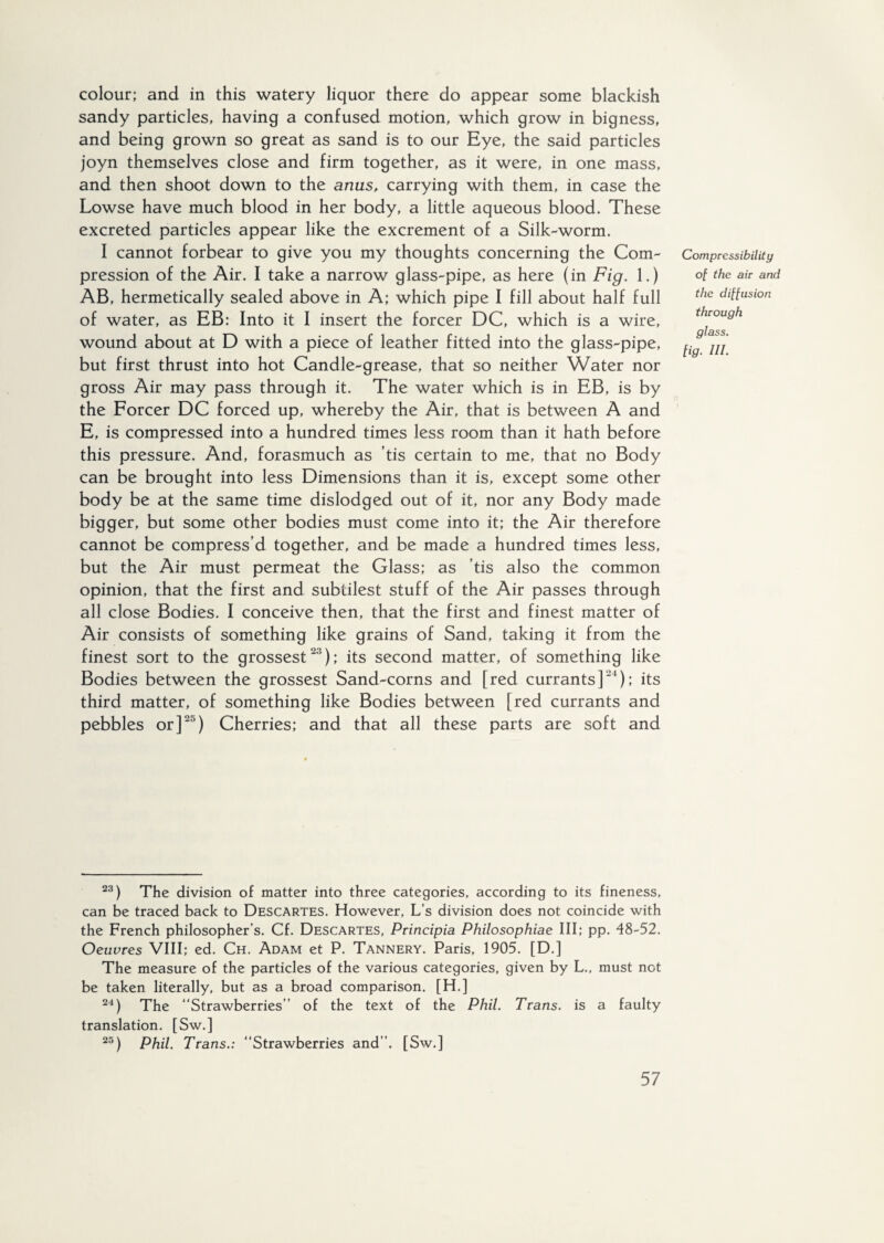 colour; and in this watery liquor there do appear some blackish sandy particles, having a confused motion, which grow in bigness, and being grown so great as sand is to our Eye, the said particles joyn themselves close and firm together, as it were, in one mass, and then shoot down to the anus, carrying with them, in case the Lowse have much blood in her body, a little aqueous blood. These excreted particles appear like the excrement of a Silk-worm. I cannot forbear to give you my thoughts concerning the Com¬ pression of the Air. I take a narrow glass-pipe, as here (in Fig. 1.) AB, hermetically sealed above in A; which pipe I fill about half full of water, as EB: Into it I insert the forcer DC, which is a wire, wound about at D with a piece of leather fitted into the glass-pipe, but first thrust into hot Candle-grease, that so neither Water nor gross Air may pass through it. The water which is in EB, is by the Forcer DC forced up, whereby the Air, that is between A and E, is compressed into a hundred times less room than it hath before this pressure. And, forasmuch as tis certain to me, that no Body can be brought into less Dimensions than it is, except some other body be at the same time dislodged out of it, nor any Body made bigger, but some other bodies must come into it; the Air therefore cannot be compress’d together, and be made a hundred times less, but the Air must permeat the Glass; as ’tis also the common opinion, that the first and subtilest stuff of the Air passes through all close Bodies. I conceive then, that the first and finest matter of Air consists of something like grains of Sand, taking it from the finest sort to the grossest'3); its second matter, of something like Bodies between the grossest Sand-corns and [red currants]'1); its third matter, of something like Bodies between [red currants and pebbles or]25) Cherries; and that all these parts are soft and Compressibility of the air and the diffusion through glass. Ug. ni. 23) The division of matter into three categories, according to its fineness, can be traced back to Descartes. However, L’s division does not coincide with the French philosopher’s. Cf. Descartes, Principia Philosophiae III; pp. 48-52. Oeuvres VIII; ed. Ch. Adam et P. Tannery. Paris, 1905. [D.] The measure of the particles of the various categories, given by L., must not be taken literally, but as a broad comparison. [H.] 24) The “Strawberries’’ of the text of the Phil. Trans, is a faulty translation. [Sw.] 25) Phil. Trans.: “Strawberries and’’. [Sw.]