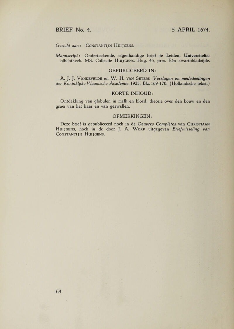 Gericht aan : Constantijn HuijGENS. Manuscript: Onderteekende, eigenhandige brief te Leiden, Universiteits¬ bibliotheek. MS. Collectie Huijgens. Hug. 45, prm, Eén kwartobladzijde. GEPUBLICEERD IN: A. J. J. Vandevelde en W. H. van Seters Verslagen en mededeelingen der Koninklijke Vlaamsche Academie. 1925. Biz. 169-170. (Hollandsche tekst.) KORTE INHOUD: Ontdekking van globulen in melk en bloed; theorie over den bouw en den groei van het haar en van gezwellen. OPMERKINGEN: Deze brief is gepubliceerd noch in de Oeuvres Completes van Christiaan Huijgens, noch in de door J. A. Worp uitgegeven Briefwisseling van Constantijn Huijgens.