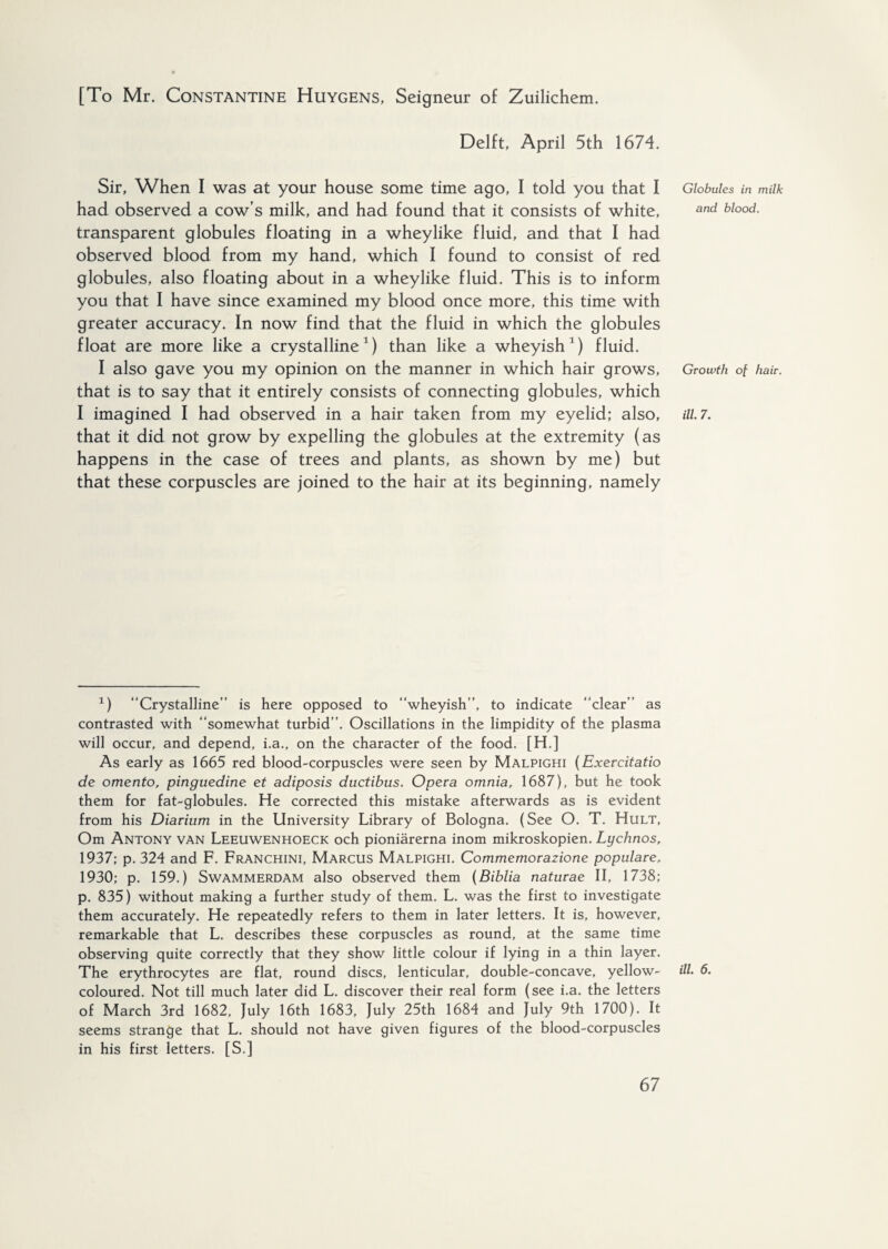 [To Mr. Constantine Huygens, Seigneur of Zuilichem. Delft, April 5th 1674. Sir, When I was at your house some time ago, I told you that I had observed a cow’s milk, and had found that it consists of white, transparent globules floating in a wheylike fluid, and that I had observed blood from my hand, which I found to consist of red globules, also floating about in a wheylike fluid. This is to inform you that I have since examined my blood once more, this time with greater accuracy. In now find that the fluid in which the globules float are more like a crystalline1) than like a wheyish1) fluid. I also gave you my opinion on the manner in which hair grows, that is to say that it entirely consists of connecting globules, which I imagined I had observed in a hair taken from my eyelid; also, that it did not grow by expelling the globules at the extremity (as happens in the case of trees and plants, as shown by me) but that these corpuscles are joined to the hair at its beginning, namely 1) “Crystalline” is here opposed to “wheyish”, to indicate “clear” as contrasted with “somewhat turbid”. Oscillations in the limpidity of the plasma will occur, and depend, i.a., on the character of the food. [H.] As early as 1665 red blood-corpuscles were seen by Malpighi (Exercitatio de omento, pinguedine et adiposis ductibus. Opera omnia, 1687), but he took them for fat-globules. He corrected this mistake afterwards as is evident from his Diavium in the University Library of Bologna. (See O. T. Hult, Om Antony van Leeuwenhoeck och pioniarerna inom mikroskopien. Lychnos, 1937; p. 324 and F. Franchini, Marcus Malpighi. Commemorazione populate, 1930; p. 159.) Swammerdam also observed them (Biblia naturae II, 1738; p. 835) without making a further study of them. L. was the first to investigate them accurately. He repeatedly refers to them in later letters. It is, however, remarkable that L. describes these corpuscles as round, at the same time observing quite correctly that they show little colour if lying in a thin layer. The erythrocytes are flat, round discs, lenticular, double-concave, yellow- coloured. Not till much later did L. discover their real form (see i.a. the letters of March 3rd 1682, July 16th 1683, July 25th 1684 and July 9th 1700). It seems strange that L. should not have given figures of the blood-corpuscles in his first letters. [S.] Globules in milk and blood. Growth of hair, ill. 7. ill. 6.