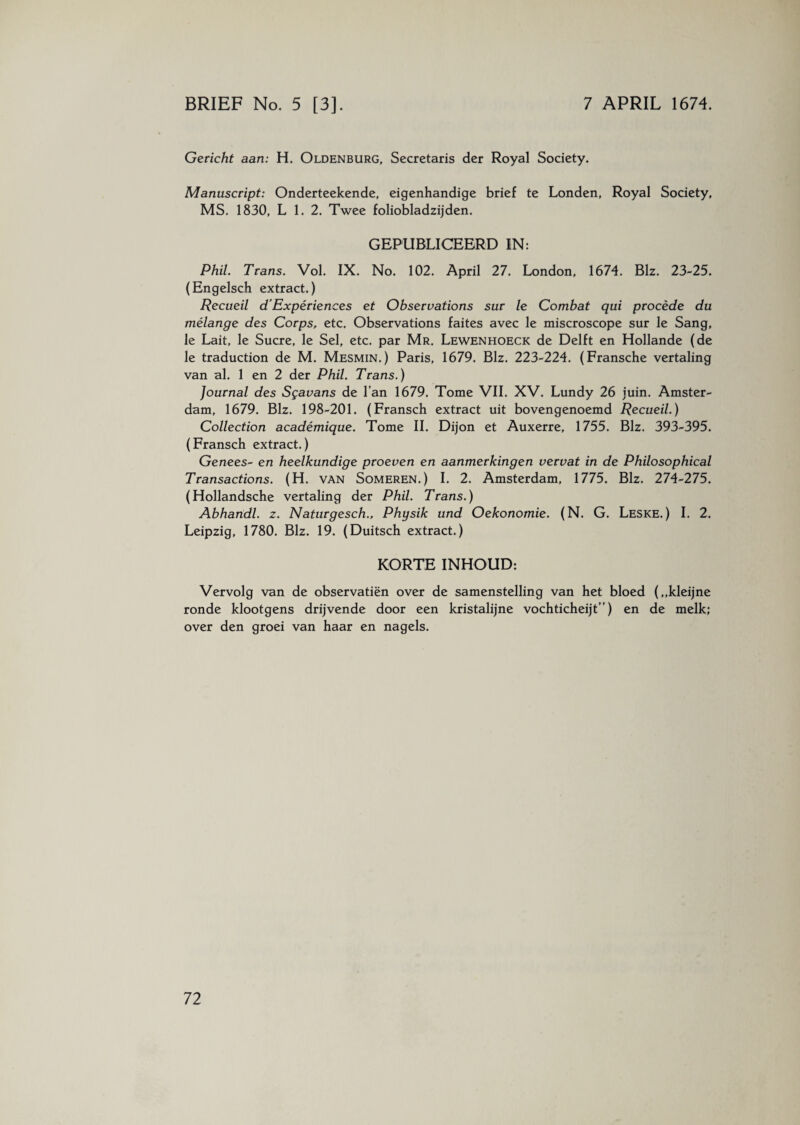 Gericht aan: H. Oldenburg, Secretaris der Royal Society. Manuscript: Onderteekende, eigenhandige brief te Londen, Royal Society, MS. 1830, L 1. 2. Twee foliobladzijden. GEPUBLICEERD IN: Phil. Trans. Vol. IX. No. 102. April 27. London, 1674. Biz. 23-25. (Engelsch extract.) Recueil d’Expériences et Observations sur le Combat qui procédé du mélange des Corps, etc. Observations faites avec le miscroscope sur le Sang, le Lait, le Sucre, le Sel, etc. par Mr. Lewenhoeck de Delft en Hollande (de le traduction de M. Mesmin.) Paris, 1679. Blz. 223-224. (Fransche vertaling van al. 1 en 2 der Phil. Trans.) Journal des Sgavans de l’an 1679. Tome VIL XV. Lundy 26 juin. Amster¬ dam, 1679. Blz. 198-201. (Fransch extract uit bovengenoemd Recueil.) Collection académique. Tome II. Dijon et Auxerre, 1755. Blz. 393-395. (Fransch extract.) Genees- en heelkundige proeven en aanmerkingen vervat in de Philosophical T ransactions. (H. van Someren.) I. 2. Amsterdam, 1775. Blz. 274-275. (Hollandsche vertaling der Phil. Trans.) Abhandl. z. Naturgesch., Physik und Oekonomie. (N. G. Leske. ) I. 2. Leipzig, 1780. Blz. 19. (Duitsch extract.) KORTE INHOUD: Vervolg van de observatiën over de samenstelling van het bloed (,,kleijne ronde klootgens drijvende door een kristalijne vochticheijt”) en de melk; over den groei van haar en nagels.