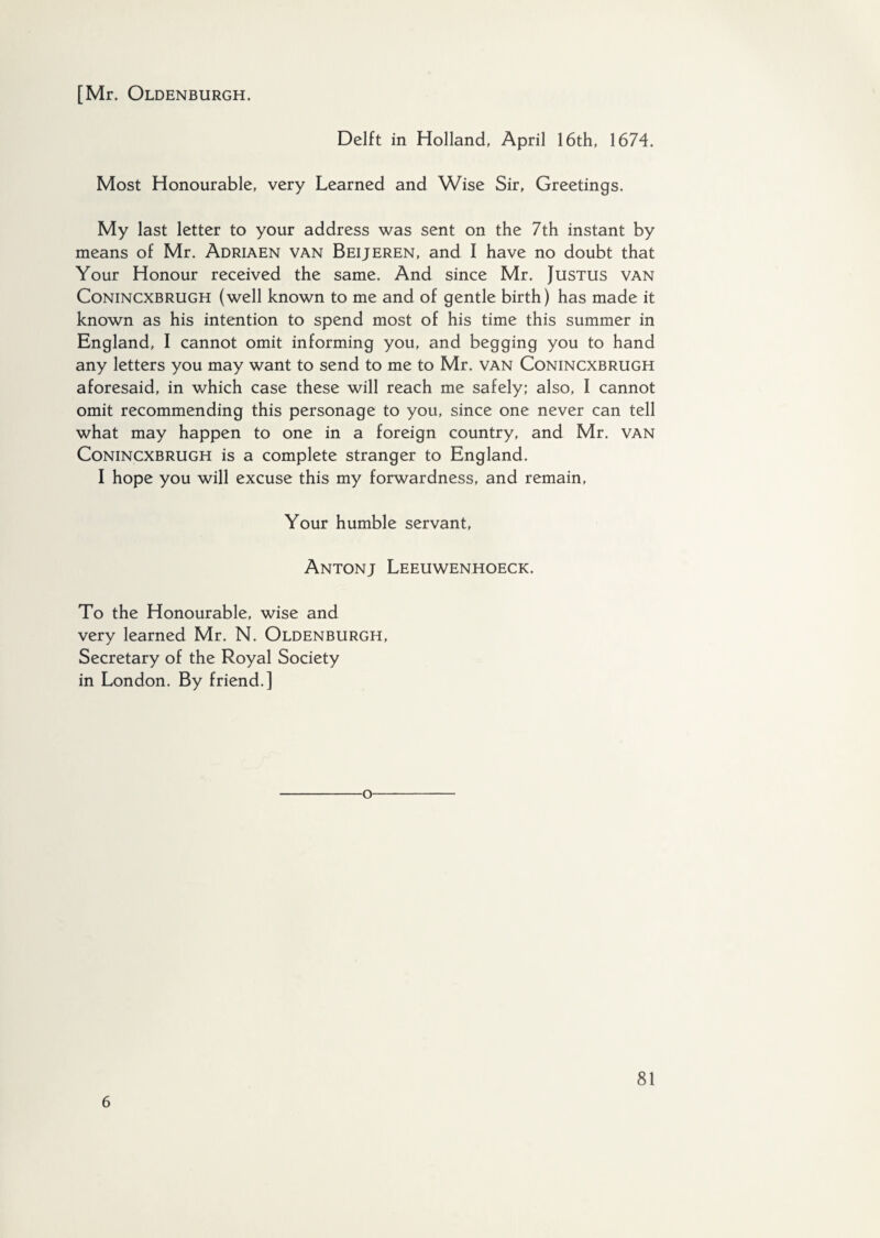 Delft in Holland, April 16th, 1674. Most Honourable, very Learned and Wise Sir, Greetings. My last letter to your address was sent on the 7th instant by means of Mr. Adriaen van Beijeren, and I have no doubt that Your Honour received the same. And since Mr. Justus van Conincxbrugh (well known to me and of gentle birth) has made it known as his intention to spend most of his time this summer in England, I cannot omit informing you, and begging you to hand any letters you may want to send to me to Mr. van Conincxbrugh aforesaid, in which case these will reach me safely; also, I cannot omit recommending this personage to you, since one never can tell what may happen to one in a foreign country, and Mr. van Conincxbrugh is a complete stranger to England. I hope you will excuse this my forwardness, and remain, Your humble servant, Antonj Leeuwenhoeck. To the Honourable, wise and very learned Mr. N. Oldenburgh, Secretary of the Royal Society in London. By friend.] o 6