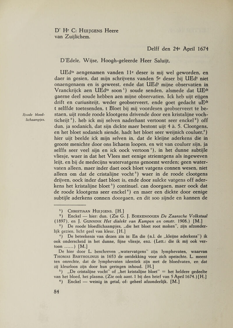 Roode bloed¬ lichaampjes. D’ Hr C: Huijgens Heere van Zuijlichem. Delff den 24e April 1674 D’Edele, Wijse, Hoogh-geleerde Heer Saluijt, UEdts aengenamen vanden lle deser is mij wel geworden, en daer in gesien, dat mijn schrijvens vanden 5e deser bij UEd1 niet onaengenaem en is geweest, ende dat UEd4 mijne observatien in Vranckrijck aen UEdts soon1) soude senden, alsmede dat UEdt gaerne deel soude hebben aen mijne observatien. Ick heb uijt eijgen drift en curiusiteijt, weder geobserveert, ende goet gedacht uEdt t selffde toetesenden, t Bloet bij mij voordesen geobserveert te be- staen, uijt ronde roode klootgens drivende door een kristalijne voch- ticheijt3), heb ick mij selven naderhant vertoont seer enckel2) off dun, ja sodanich, dat sijn dickte maer bestont uijt 4 a. 5. Clootgens, en het bloet sodanich siende, hadt het bloet seer weijnich couluer,3) hier uijt beelde ick mijn selven in, dat de kleijne aderkens die in groote menichte door ons lichaem loopen, en wit van couluer sijn, ja selffs seer veel sijn en ick oock vertoon4), in het dunne subtijle vliesje, waer in dat het Vlees met eenige striemtgens als ingeweven leijt, en bij de medecijns watervatgens genoemt werden; geen water¬ vaten alleen, maer inder daet oock bloet vatgens connen wesen, niet alleen om dat de cristalijne vocht5) waer in de roode clootgens drijven, oock inder daet bloet is, ende door sulcke vatgens off ader¬ kens het kristalijne bloet5) continuel. can doorgaen, maer oock dat de roode klootgens seer enckel6) en maer een dickte door eenige subtijle aderkens connen doorgaen, en dit soo sijnde en kannen de 1) Christiaan Huijgens. [H.] 2) Enckel — hier: dun. (Zie G. J. Boekenoogen De Zaansche Volkstaal (1897), en J. Gunnink Het dialekt van Kampen en omstr. 1908.) [M.] 3) De roode bloedlichaampjes, „die het bloet root maken”, zijn afzonder- lijk gezien, licht geel van kleur. [H.] 4) De beteekenis van dezen zin is: En die (n.l. de „kleijne aderkens”) ik ook onderscheid in het dunne, fijne vliesje, enz. (Lett.: die ik mij ook ver¬ toon .) [M.] De hier door L. beschreven „watervatgens” zijn lymphevaten, waarvan Thomas Bartholinus in 1653 de ontdekking voor zich opeischte. L. meent ten onrechte, dat de lymphevaten identiek zijn met de bloedvaten, en dat zij kleurloos zijn door hun geringen inhoud. [H.] 5) „De cristalijne vocht” of „het kristalijne bloet” = het heldere gedeelte van het bloed, het plasma. (Zie ook aant. 1 bij den brief van 5 April 1674.) [H.] 6) Enckel — weinig in getal, of: geheel afzonderlijk. [M.]