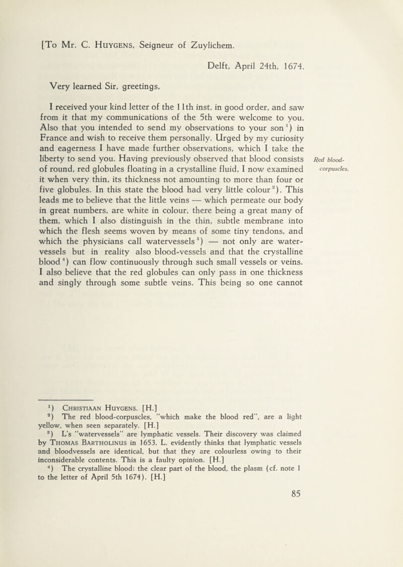 [To Mr. C. Huygens, Seigneur of Zuylichem. Delft, April 24th, 1674. Very learned Sir, greetings, I received your kind letter of the 11th inst. in good order, and saw from it that my communications of the 5th were welcome to you. Also that you intended to send my observations to your son1) in France and wish to receive them personally. Urged by my curiosity and eagerness I have made further observations, which I take the liberty to send you. Having previously observed that blood consists of round, red globules floating in a crystalline fluid, I now examined it when very thin, its thickness not amounting to more than four or five globules. In this state the blood had very little colour2). This leads me to believe that the little veins — which permeate our body in great numbers, are white in colour, there being a great many of them, which I also distinguish in the thin, subtle membrane into which the flesh seems woven by means of some tiny tendons, and which the physicians call watervessels3) — not only are water- vessels but in reality also blood-vessels and that the crystalline blood4) can flow continuously through such small vessels or veins. I also believe that the red globules can only pass in one thickness and singly through some subtle veins. This being so one cannot 1) Christiaan Huygens. [H.] 2) The red blood-corpuscles, “which make the blood red”, are a light yellow, when seen separately. [H.] 3) L’s “watervessels” are lymphatic vessels. Their discovery was claimed by Thomas Bartholinus in 1653. L. evidently thinks that lymphatic vessels and bloodvessels are identical, but that they are colourless owing to their inconsiderable contents. This is a faulty opinion. [H.] 4) The crystalline blood: the clear part of the blood, the plasm (cf. note 1 to the letter of April 5th 1674). [H.] Red blood- corpuscles.