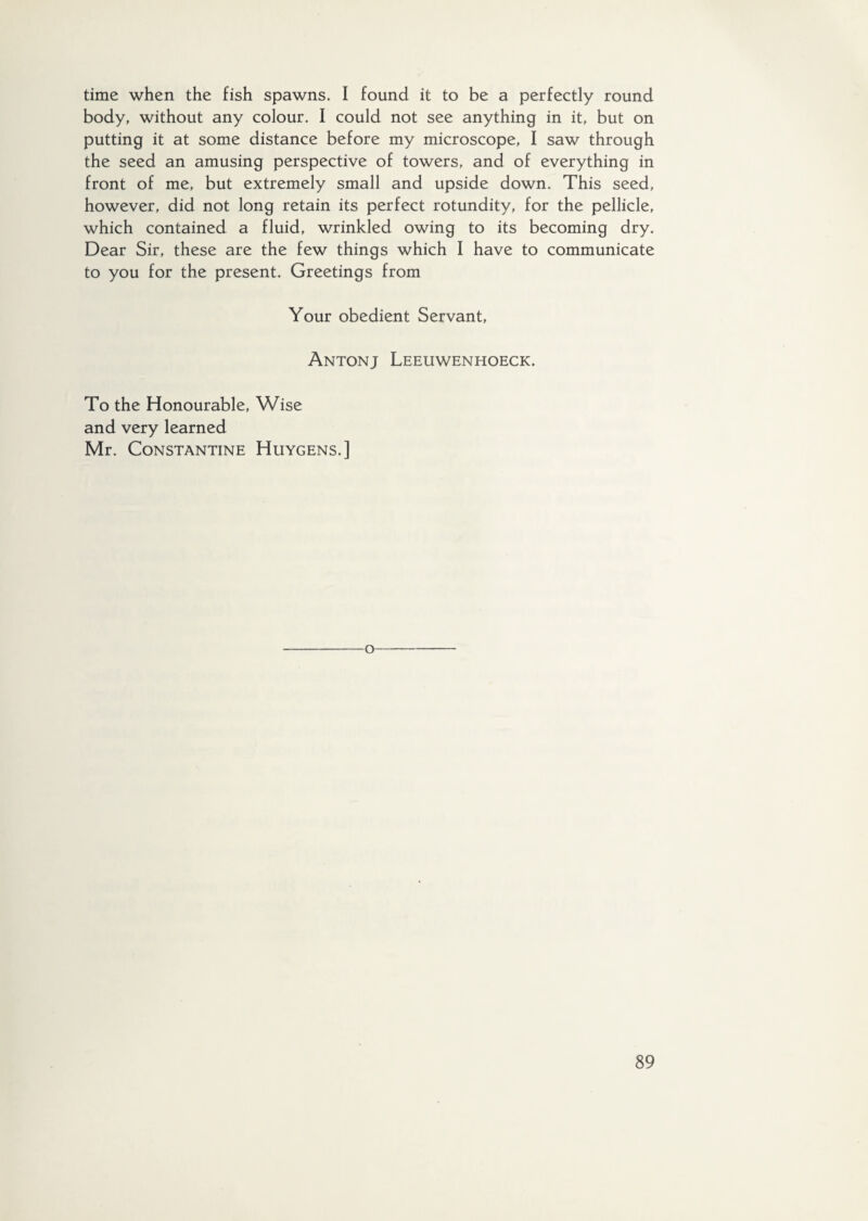 time when the fish spawns. I found it to be a perfectly round body, without any colour. I could not see anything in it, but on putting it at some distance before my microscope, I saw through the seed an amusing perspective of towers, and of everything in front of me, but extremely small and upside down. This seed, however, did not long retain its perfect rotundity, for the pellicle, which contained a fluid, wrinkled owing to its becoming dry. Dear Sir, these are the few things which I have to communicate to you for the present. Greetings from Your obedient Servant, Antonj Leeuwenhoeck. To the Honourable, Wise and very learned Mr. Constantine Huygens.] o