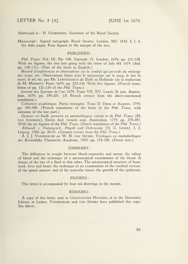 Addressed to: H. Oldenburg, Secretary of the Royal Society. Manuscript: Signed autograph; Royal Society, London, MS. 1832, L 1. 4. Six folio pages. Four figures in the margin of the text. PUBLISHED : Phil. Trans. Vol. IX. No. 106. Septemb. 21. London, 1674; pp. 121-128. With six figures, the two last going with the letter of July 6th 1674 (ibid, pp. 128-131). (Part of the letter in English.) Recueil d’expériences et observations sur le combat qui procédé du mélange des corps, etc. Observations faites avec le microscope sur le sang, le lait, le sucre, le sel, etc. par Mr. Lewenhoeck de Delft en Hollande (de la traduction de M. Mesmin). Paris, 1679; pp. 225-236. With five figures. (French trans¬ lation of pp. 121-124 of the Phil. Trans.) Journal des Sgavans de Ian 1679. Tome VIL XV. Lundy 26 juin. Amster¬ dam, 1679; pp. 198-201. (A French extract from the above-mentioned translation.) Collection académique. Partie étrangère. Tome II. Dijon et Auxerre, 1755; pp. 395-398. (French translation of the letter in the Phil. Trans, with omission of the last part.) Genees- en heelk. proeven en aanmerkingen, vervat in de Phil. Trans. [H. van Someren]. Eerste deel, tweede stuk. Amsterdam, 1775; pp. 278-287. With the six figures of the Phil. Trans. (Dutch translation of the Phil. Trans.) Abhandl. z. Naturgesch., Physik und Oekonomie [N. G. Leske]. I, 2. Leipzig, 1780; pp. 20-21. (German extract from the Phil. Trans.) A. J. J. Vandevelde en W. H, van Seters, Verslagen en mededeelingen der Koninklijke Vlaamsche Academie. 1925; pp. 174-180. (Dutch text.) SUMMARY: The difference in weight between blood-corpuscles and serum; the colour of blood and the technique of a microscopical examination of the blood. A theory of the rise of a fluid in thin tubes. The microscopical structure of bone, teeth, liver and brain; the technique of an examination of the cerebral texture, of the spinal marrow and of the muscular tissue; the growth of the epidermis. FIGURES : This letter is accompanied by four ink-drawings in the margin. REMARKS : A copy of this letter, sent to Constantine Huygens, is in the University Library at Leiden. Vandevelde and van Seters have published this copy. See above.