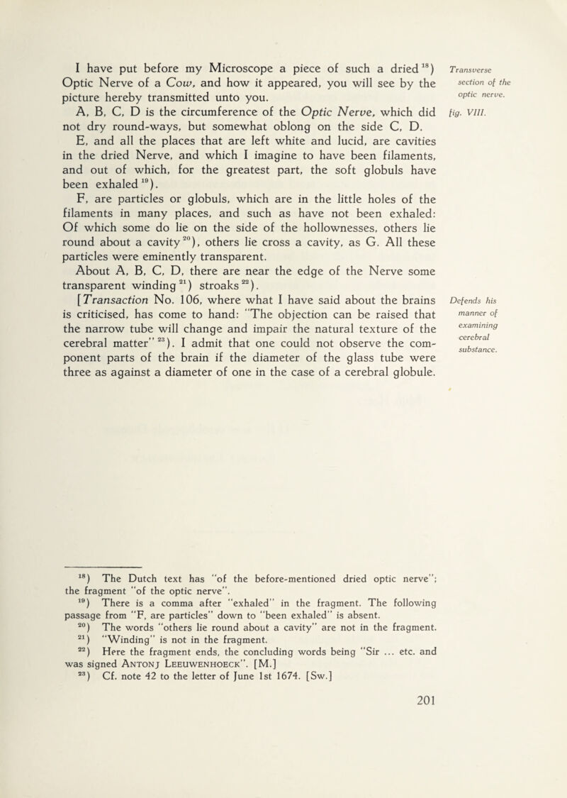 I have put before my Microscope a piece of such a dried18) Optic Nerve of a Cow, and how it appeared, you will see by the picture hereby transmitted unto you. A, B, C, D is the circumference of the Optic Nerve, which did not dry round-ways, but somewhat oblong on the side C, D. E, and all the places that are left white and lucid, are cavities in the dried Nerve, and which I imagine to have been filaments, and out of which, for the greatest part, the soft globuls have been exhaled19). F, are particles or globuls, which are in the little holes of the filaments in many places, and such as have not been exhaled: Of which some do lie on the side of the hollownesses, others lie round about a cavity20), others lie cross a cavity, as G. All these particles were eminently transparent. About A, B, C, D, there are near the edge of the Nerve some transparent winding 21) stroaks22). [Transaction No. 106, where what I have said about the brains is criticised, has come to hand: The objection can be raised that the narrow tube will change and impair the natural texture of the cerebral matter”23). I admit that one could not observe the com¬ ponent parts of the brain if the diameter of the glass tube were three as against a diameter of one in the case of a cerebral globule. Transverse section of the optic nerve. fig. VIII. Defends his manner of examining cerebral substance. 18) The Dutch text has “of the before-mentioned dried optic nerve’’; the fragment “of the optic nerve’’. 19) There is a comma after “exhaled” in the fragment. The following passage from “F, are particles” down to “been exhaled” is absent. 20) The words “others lie round about a cavity” are not in the fragment. 21) “Winding” is not in the fragment. 22) Here the fragment ends, the concluding words being “Sir ... etc. and was signed Antonj Leeuwenhoeck”. [M.] 23) Cf. note 42 to the letter of June 1st 1674. [Sw.]