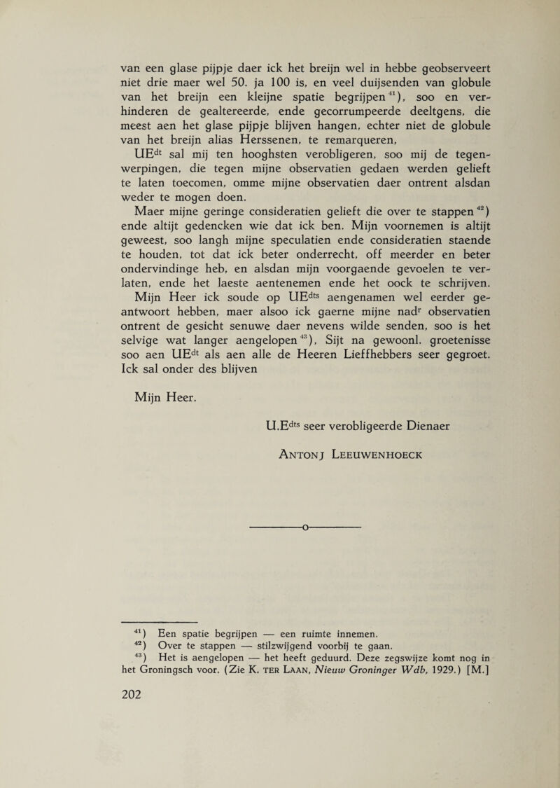 van een glase pijpje daer ick het breijn wel in hebbe geobserveert niet drie maer wel 50. ja 100 is, en veel duijsenden van globule van het breijn een kleijne spatie begrijpen41), soo en ver¬ hinderen de gealtereerde, ende gecorrumpeerde deeltgens, die meest aen het glase pijpje blijven hangen, echter niet de globule van het breijn alias Herssenen, te remarqueren, UEdt sal mij ten hooghsten verobligeren, soo mij de tegen¬ werpingen, die tegen mijne observatien gedaen werden gelieft te laten toecomen, omme mijne observatien daer ontrent alsdan weder te mogen doen. Maer mijne geringe consideratien gelieft die over te stappen42) ende altijt gedencken wie dat ick ben. Mijn voornemen is altijt geweest, soo langh mijne speculatien ende consideratien staende te houden, tot dat ick beter onderrecht, off meerder en beter ondervindinge heb, en alsdan mijn voorgaende gevoelen te ver¬ laten, ende het laeste aentenemen ende het oock te schrijven. Mijn Heer ick soude op UEdts aengenamen wel eerder ge- antwoort hebben, maer alsoo ick gaerne mijne nadr observatien ontrent de gesicht senuwe daer nevens wilde senden, soo is het selvige wat langer aengelopen43), Sijt na gewoonl. groetenisse soo aen UEdt als aen alle de Heeren Lieffhebbers seer gegroet. Ick sal onder des blijven Mijn Heer. U.Edts seer verobligeerde Dienaer Antonj Leeuwenhoeck o 41) Een spatie begrijpen — een ruimte innemen. 42) Over te stappen — stilzwijgend voorbij te gaan. 43) Het is aengelopen — het heeft geduurd. Deze zegswijze komt nog in het Groningsch voor. (Zie K. ter Laan, Nieuw Groninger Wdb, 1929.) [M.]